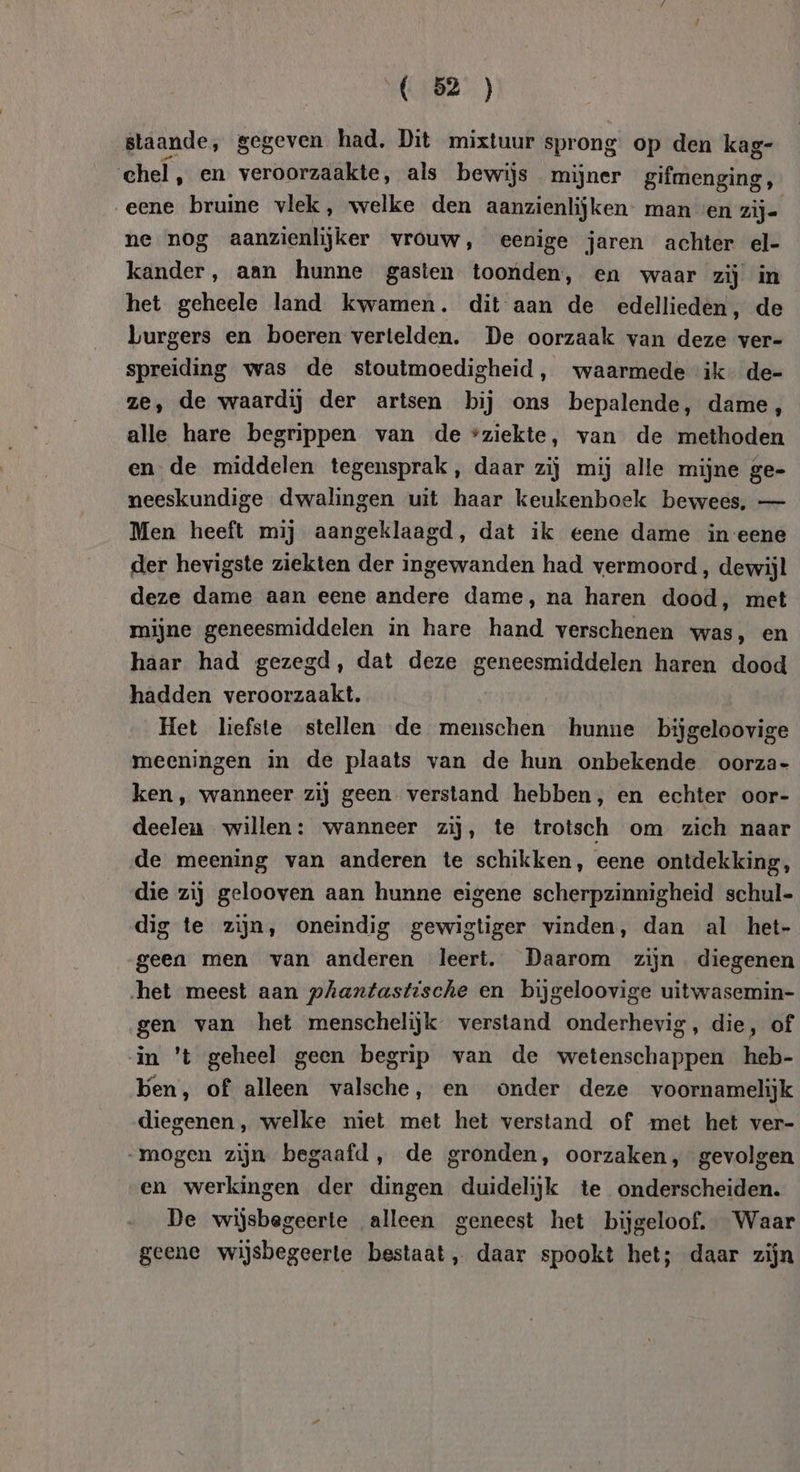 staande, gegeven had, Dit mixtuur sprong op den kag- ehel, en veroorzaakte, als bewijs mijner gifmenging, „eene bruine vlek, welke den aanzienlijken- man «en zij- ne nog aanzienlijker vrouw, eenige jaren achter el- kander, aan hunne gasten toonden, en waar zij in het geheele land kwamen. dit aan de edellieden, de burgers en boeren vertelden. De oorzaak van deze ver- spreiding was de stoutmoedigheid, waarmede ik de- ze, de waardij der artsen bij ons bepalende, dame, alle hare begrippen van de sziekte, van de methoden en de middelen tegensprak, daar zij mij alle mijne ge- neeskundige dwalingen uit haar keukenboek bewees, — Men heeft mij aangeklaagd, dat ik eene dame in eene der hevigste ziekten der ingewanden had vermoord , dewijl deze dame aan eene andere dame, na haren dood, met mijne geneesmiddelen in hare hand verschenen was, en haar had gezegd, dat deze geneesmiddelen haren dood hadden veroorzaakt. Het liefste stellen de menschen hunne bijgeloovige meeningen in de plaats van de hun onbekende oorza- ken, wanneer zij geen verstand hebben, en echter oor- deelen willen: wanneer zij, te trotsch om zich naar de meening van anderen te schikken, eene ontdekking, die zij gelooven aan hunne eigene scherpzinnigheid schul- dig te zijn, oneindig gewigtiger vinden, dan al het- geen men van anderen leert. Daarom zijn diegenen ‚het meest aan phantastische en bijgeloovige uitwasemin- gen van het menschelijk verstand onderhevig, die, of in 't geheel geen begrip van de wetenschappen heb- Ken, of alleen valsche, en onder deze voornamelijk diegenen, welke niet met het verstand of met het ver- „mogen zijn begaafd, de gronden, oorzaken, gevolgen en werkingen der dingen duidelijk te onderscheiden. De wijsbegeerte alleen geneest het bijgeloof. Waar geene wijsbegeerte bestaat, daar spookt het; daar zijn