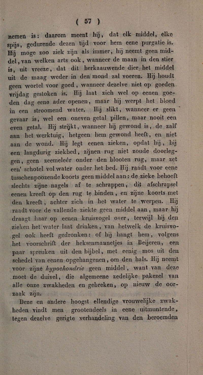 nemen is: daarom meent hij, dat elk middel, elke spijs, gedurende dezen tijd voor hem eene purgatie is. Hij moge zoo ziek zijn als immer, hij neemt geen mid- del, van welken arts ook, wanneer de maan in den stier is, uit vreeze, dat dit herkaauwende dier, het middel uit de maag weder in den mond zal voeren. Hij houdt geen wortel voor goed , wanneer dezelve niet op goeden vrijdag gestoken is. Hij laat zich wel op eenen goe- den dag eene ader openen, maar hij werpt het bloed gevaar is, wel een. oneven getal pillen, maar nooit een even getal. Hij strijkt, wanneer hij gewond is,.de zalf aan het werktuig, hetgeen hem gewond heeft, en niet aan de wond. Hij legt eenen zieken, opdat hij, bij een” langdurig ziekbed, zijnen rug niet zoude doorleg- gen, geen. zeemeleêr onder den blooten rug, maar zet een’ schotel vol water onder het bed. Hij raadt voor eene tusschenpoozende koorts geen middel aan: de zieke behoeft slechts zijne,nagels af te schrappen, dit afschrapsel eenen kreeft op den rug te binden, en zijne koorts met den kreeft, achter zich in het water. te „werpen. Hij raadt voor de vallende ziekte geen middel aan, maar. hij gel ook heeft gedronken: of hij hangt hem, volgens het - voorschrift der heksenmannetjes in Beijeren, een paar spreuken uit den bijbel, met eenig -mos uit den schedel van eenen opgehangenen , om-den hals. Hij neemt voor. zijne Aypochondrie geen middel, want van. deze moet de duivel, die algemeene zedelijke, pakezel van alle onze zwakheden en gebreken, op nieuw de oor- zaak zijn: Deze en andere hoogst ellendige vrouwelijke zwak- heden” vindt men grootendeels in eene ‘uitmuntende, tegen dezelve gerigte verhandeling van den. beroemden Ö | |