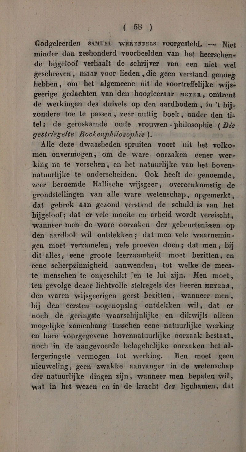 Godgeleerden sAMUEL WeRENFEnS: voorgesteld, — Niet minder dan zeshonderd voorbeelden van het heerschen= de bijgeloof verhaalt de schrijver van een niet wel geschreven , maar voor lieden „die geen verstand genoeg hebben, om het algemeene: uit‘ de voortreffelijke: wijs= geerige gedachten van den hoogleeraar uever, omtrent de werkingen des duivels op den aardbodem , in ’t bij- zondere toe te passen, zeer nuttig boek, onder den tiz tel; de geroskamde oude vrouwen - philosophie ( Dve gestriegelte Rockenphilosophie). Alle deze dwaasheden spruiten voort uit het volko- men onvermogen, om de ware. oorzaken eener wer- king na te vorschen, en het natuurlijke van het boven* natuurlijke te onderscheiden. Ook heeft de genoemde, zeer beroemde Hallische wijsgeer, overeenkomstig de grondstellingen van alle ware wetenschap, opgemerkt, dat gebrek aan gezond verstand de schuld is van het bijgeloof; dat er vele moeite en arbeid wordt vereischt, wanneer men de ware oorzaken der gebeurtenissen op den aardbol wil ontdekken; dat men vele waarnemin- gen moet verzamelen, vele proeven doen; dat-men , bij dit alles, eene groote leerzaamheid moet bezitten, en eene scherpzinnigheid aanwenden, tot welke de mees- te menschen te ongeschikt ‘en te lui zijn. Men moet, ten gevolge dezer lichtvolle stelregels des. heeren mevensS, den waren wijsgeerigen geest bezitten, wanneer men, bij den eersten oogenopslag ontdekken wil, dat er noch de geringste waarschijnlijke en dikwijls alleen mogelijke zamenhang tusschen eene natuurlijke werking en hare voorgegevene bovennatuurlijke oorzaak bestaat, noch in de aangevoerde belagchelijke oorzaken het al- lergeringste vermogen tot werking. Men moet geen nieuweling, geen ‘zwakke aanvanger in de wetenschap der natuurlijke dingen zijn, wanneer men bepalen wil, wat in het wezen en in de kracht der ligchamen, dat