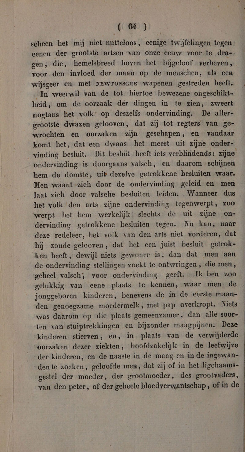 (4) scheen het mij niet nutteloos, eenige twijfelingen tegen eenen der grootste artsen “van onze eeuw voor te dra- gen, die, hemelsbreed boven het bijgeloof verheven, voor den invloed der maan op de menschen, als een wijsgeer en met NEWroNscHE wapenen gestreden heeft. In weerwil van de tot hiertoe bewezene ongeschikt heid, om de oorzaak der dingen in te zien, zweert nogtans het volk: op deszelfs ondervinding. De aller- grootste dwazen gelooven, dat zij tot regters van ge- wrochten en oorzaken zijn geschapen, en vandaar komt het, dat een dwaas het meest uit zijne onder- vinding besluit. Dit besluit heeft iets verblindends : zijne ondervinding is doorgaans valsch, en daarom schijnen hem de domste, uit dezelve getrokkene besluiten waar. Men waaut-zich door de ondervinding geleid en men laat zich door valsche besluiten leiden. „Wanneer dus het volk den arts zijne ondervinding tegenwerpt, ZOO “werpt het hem werkelijk. slechts de uit zijne on- dervinding getrokkene besluiten tegen. Nu kan, naar deze redeleer, het volk van den arts niet vorderen, dat hij zoude gelooven, dat het een juist besluit getrok- ken heeft, dewijl niets gewoner is, dan dat men aan de ondervinding stellingen zoekt te ontwringen , die men, geheel valsch;, voor ondervinding geeft. Ik ben zoo gelukkig van eene plaats te kennen, waar men de jonggeboren kinderen, benevens de in de eerste maan- was daarom op die plaats gemeenzamer, dan alle soor- ten van stuiptrekkingen en bijzonder maagpijnen. Deze kinderen stierven, en, in. plaats van de verwijderde oorzaken dezer ziekten, hoofdzakelijk in de leefwijze gestel der moeder, der grootmoeder, des grootvaders, van den peter, of der geheele bloedvervgantschap , of in de $