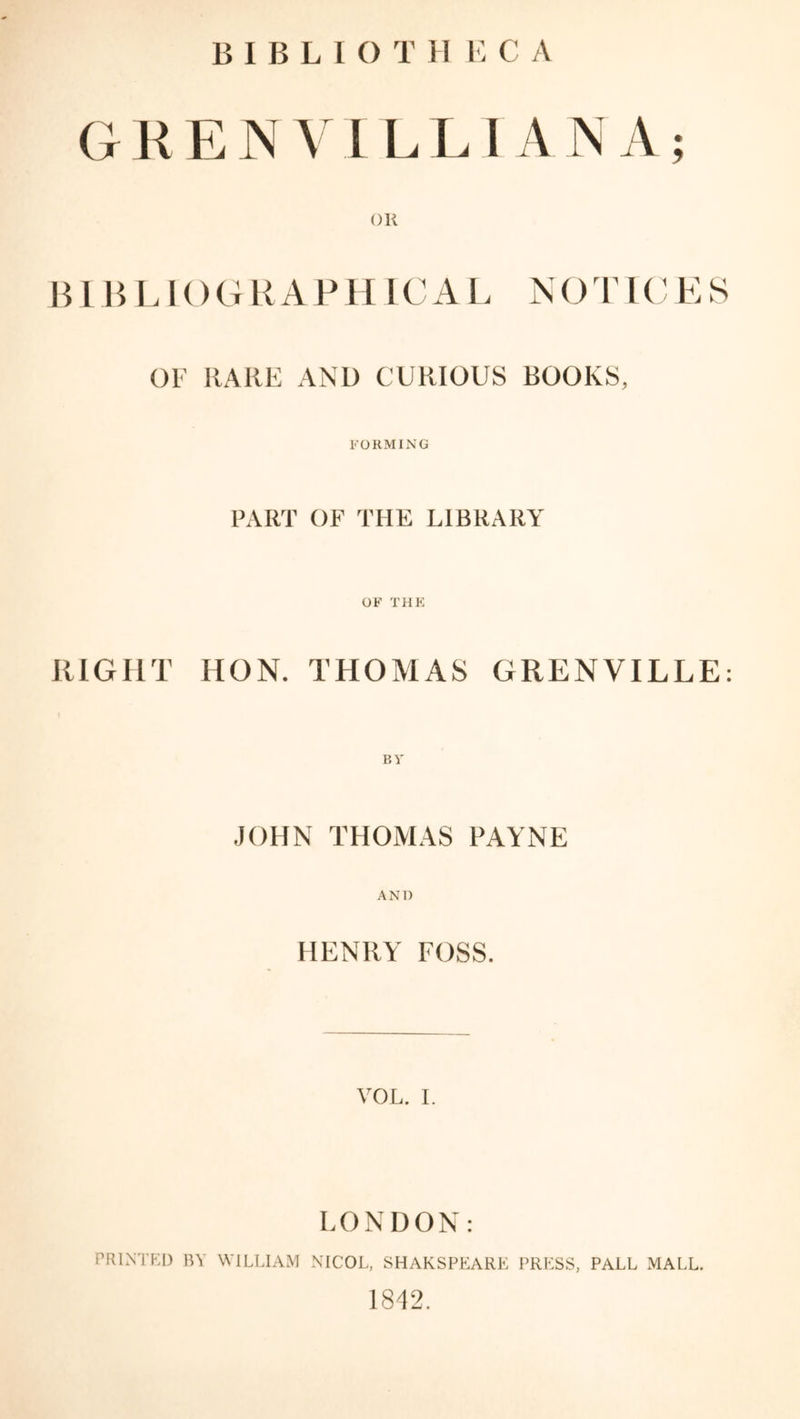 GKEJN V I LLI A N A; OR BIBLIOGRAPHIC A L N O T l C E S OF RARE AND CURIOUS BOOKS, FORMING PART OF THE LIBRARY OF THE RIGHT HON. THOMAS GRENVILLE: BY JOHN THOMAS PAYNE ANI) HENRY FOSS. VOL. I. LONDON: PRINTED BY WILLIAM NICOL, SHAKSPEARE PRESS, PALL MALL. 1842.
