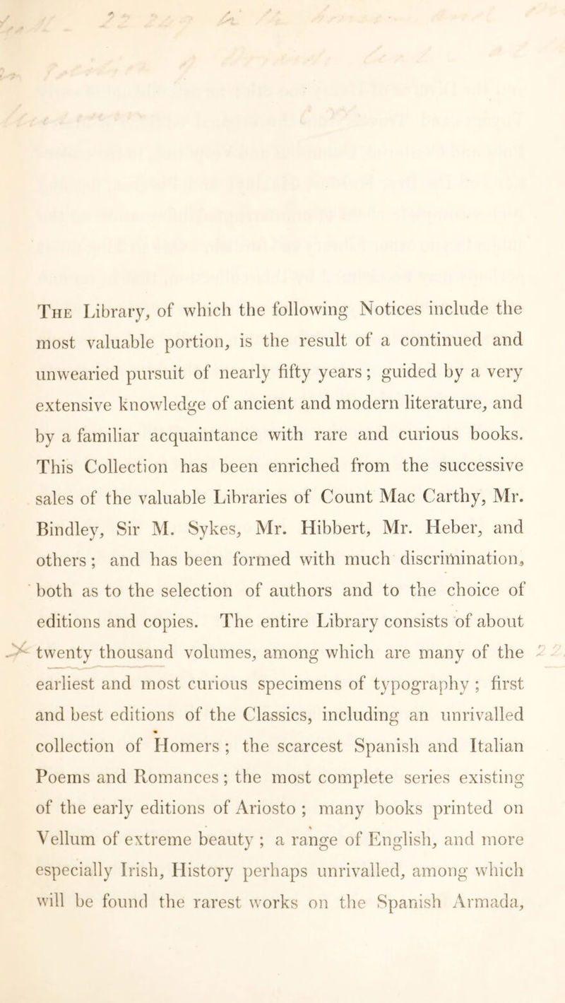 The Library, of which the following Notices include the most valuable portion, is the result of a continued and unwearied pursuit of nearly fifty years; guided by a very extensive knowledge of ancient and modern literature, and by a familiar acquaintance with rare and curious books. This Collection has been enriched from the successive sales of the valuable Libraries of Count Mac Carthy, Mr. Bindley, Sir M. Sykes, Mr. Hibbert, Mr. Heber, and others; and has been formed with much discrimination, both as to the selection of authors and to the choice of editions and copies. The entire Library consists of about twenty thousand volumes, among which are many of the earliest and most curious specimens of typography ; first and best editions of the Classics, including an unrivalled collection of Homers ; the scarcest Spanish and Italian Poems and Romances; the most complete series existing of the early editions of Ariosto ; many books printed on % Vellum of extreme beauty ; a range of English, and more especially Irish, History perhaps unrivalled, among which will be found the rarest works on the Spanish Armada,