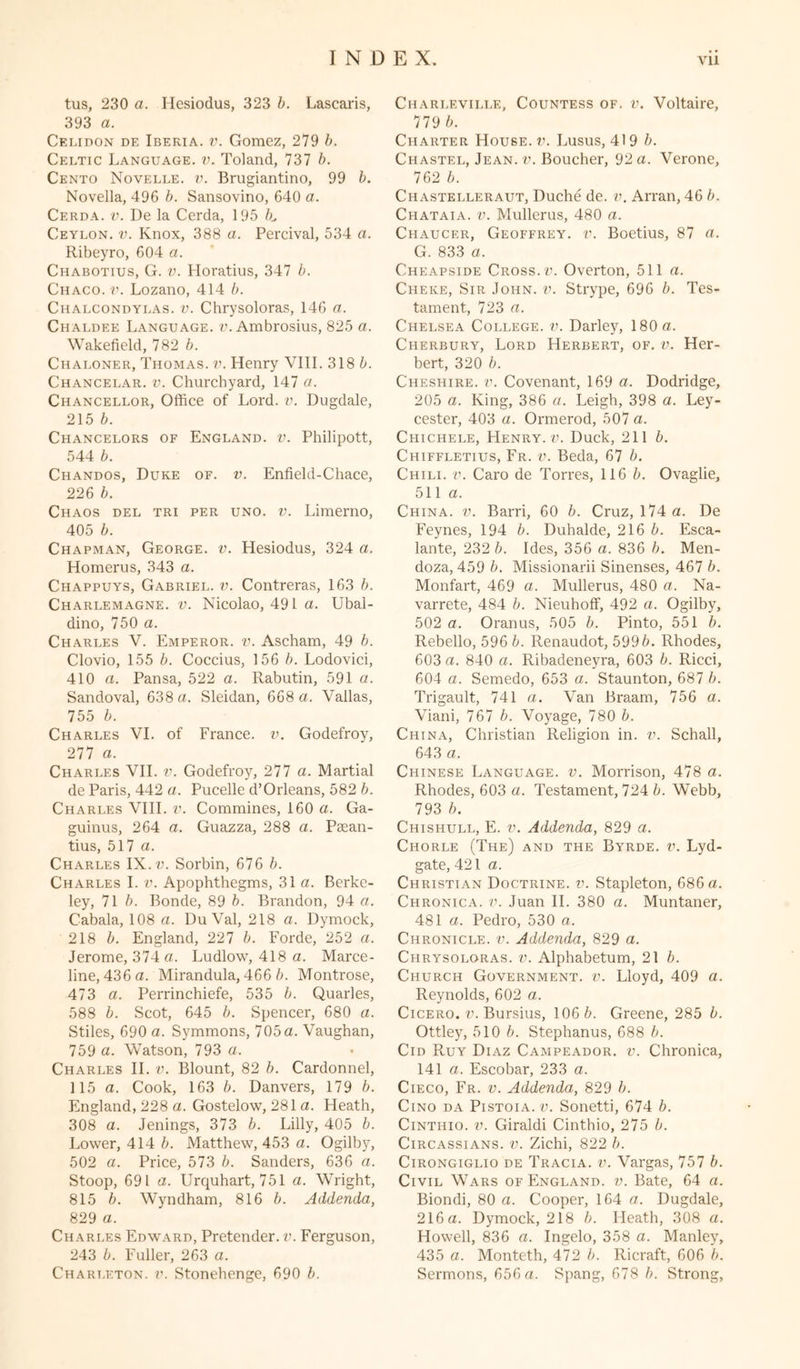 tus, 230 a. Ilesiodus, 323 5. Lascaris, 393 a. Celidon de Iberia, v. Gomez, 279 b. Celtic Language, v. Toland, 737 b. Cento Novelle. v. Brugiantino, 99 b. Novella, 496 b. Sansovino, 640 a. Cerda, v. De la Cerda, 195 K Ceylon, v. Knox, 388 a. Percival, 534 a. Ribeyro, 604 a. Chabotius, G. v. Horatius, 347 b. Chaco, v. Lozano, 414 b. Chalcondylas. v. Chrysoloras, 146 a. Chaldee Language, v. Ambrosius, 825 a. Wakefield, 782 b. Chaloner, Thomas, v. Henry VIII. 318 b. Chancelar. v. Churchyard, 147 a. Chancellor, Office of Lord. v. Dugdale, 215 b. Chancelors of England, v. Philipott, 544 b. Chandos, Duke of. v. Enfield-Chace, 226 b. Chaos del tri per uno. v. Limerno, 405 b. Chapman, George, v. Hesiodus, 324 a. Homerus, 343 a. Chappuys, Gabriel, v. Contreras, 163 b. Charlemagne, v. Nicolao, 491 a. Ubal- dino, 750 a. Charles V. Emperor, v. Ascham, 49 b. Clovio, 155 b. Coccius, 156 b. Lodovici, 410 a. Pansa, 522 a. Rabutin, 591 a. Sandoval, 638 a. Sleidan, 668 a. Valias, 755 b. Charles VI. of France, v. Godefroy, 277 a. Charles VII. v. Godefroy, 277 a. Martial de Paris, 442 a. Pucelle d’Orleans, 582 b. Charles VIII. v. Commines, 160 a. Ga- guinus, 264 a. Guazza, 288 a. Paean- tius, 517 a. Charles IX. v. Sorbin, 676 b. Charles I. v. Apophthegms, 31a. Berke- ley, 71 b. Bonde, 89 b. Brandon, 94 a. Cabala, 108 a. DuVal, 218 a. Dymock, 218 b. England, 227 b. Forde, 252 a. Jerome, 374 a. Ludlow, 418 a. Marce- line, 436 a. Mirandula, 466 b. Montrose, 473 a. Perrinchiefe, 535 b. Quarles, 588 b. Scot, 645 b. Spencer, 680 a. Stiles, 690 a. Symmons, 705a. Vaughan, 759 a. Watson, 793 a. Charles II. v. Blount, 82 b. Cardonnel, 115 a. Cook, 163 b. Danvers, 179 b. England, 228 a. Gostelow, 281 a. Heath, 308 a. Jenings, 373 b. Lilly, 405 b. Lower, 414 b. Matthew, 453 a. Ogilby, 502 a. Price, 573 b. Sanders, 636 a. Stoop, 691 a. Urquhart, 751 a. Wright, 815 b. Wyndham, 816 b. Addenda, 829 a. Charles Edward, Pretender, v. Ferguson, 243 5. Fuller, 263 a. Charlf.ville, Countess of. v. Voltaire, 779 b. Charter House.?’. Lusus, 419 b. Chastel, Jean. v. Boucher, 92 a. Verone, 762 b. Chastelleraut, Duche de. v. Arran, 46 b. Chataia. v. Mullerus, 480 a. Chaucer, Geoffrey. ?’. Boetius, 87 a. G. 833 a, Cheapside Cross.u. Overton, 511 a. Cheke, Sir John. v. Strype, 696 b. Tes- tament, 723 a. Chelsea College, v. Darley, 180 a. Cherbury, Lord Herbert, of. v. Her- bert, 320 b. Cheshire, v. Covenant, 169 a. Dodridge, 205 a. King, 386 a. Leigh, 398 a. Ley- cester, 403 a. Ormerod, 507 a. Chichele, Henry.?’. Duck, 211 b. Chiffletius, Fr. ?’. Beda, 67 b. Chili, v. Caro de Torres, 116 5. Ovaglie, 511 a. China, v. Barri, 60 b. Cruz, 174 a. De Feynes, 194 b. Duhalde, 216 5. Esca- lante, 232 5. Ides, 356 a. 836 5. Men- doza, 459 5. Missionarii Sinenses, 467 5. Monfart, 469 a. Mullerus, 480 a. Na- varrete, 484 5. Nieuhoff, 492 a. Ogilby, 502 a. Oranus, 505 5. Pinto, 551 5. Rebello, 596 5. Renaudot, 5995. Rhodes, 603 a. 840 a. Ribadeneyra, 603 5. Ricci, 604 a. Semedo, 653 a. Staunton, 687 5. Trigault, 741 a. Van Braam, 756 a. Viani, 767 5. Voyage, 780 5. China, Christian Religion in. v. Schall, 643 a. Chinese Language, v. Morrison, 478 a. Rhodes, 603 a. Testament, hl2kb. Webb, 793 5. Chishull, E. ?’. Addenda, 829 a. Chorle (The) and the Byrdf.. v. Lyd- gate, 421 a. Christian Doctrine, v. Stapleton, 686 a. Chronica, v. Juan II. 380 a. Muntaner, 481 a. Pedro, 530 a. Chronicle, v. Addenda, 829 a. Chrysoloras. v. Alphabetum, 21 5. Church Government, v. Lloyd, 409 a. Reynolds, 602 a. Cicero, v. Bursius, 106 5. Greene, 285 5. Ottley, 510 5. Stephanus, 688 5. Cid Ruy Diaz Campeador. v. Chronica, 141 a. Escobar, 233 a. Cieco, Fr. v. Addenda, 829 5. Cino da Pistoia. v. Sonetti, 674 5. Cintiiio. v. Giraldi Cinthio, 275 5. Circassians, v. Zichi, 822 5. Cirongiglio de Tracia. ?’. Vargas, 757 5. Civil Wars of England, v. Bate, 64 a. Biondi, 80 a. Cooper, 164 a. Dugdale, 216 a. Dymock, 218 5. Heath, 308 a. Howell, 836 a. Ingelo, 358 a. Manley, 435 a. Monteth, 472 5. Ricraft, 606 5.