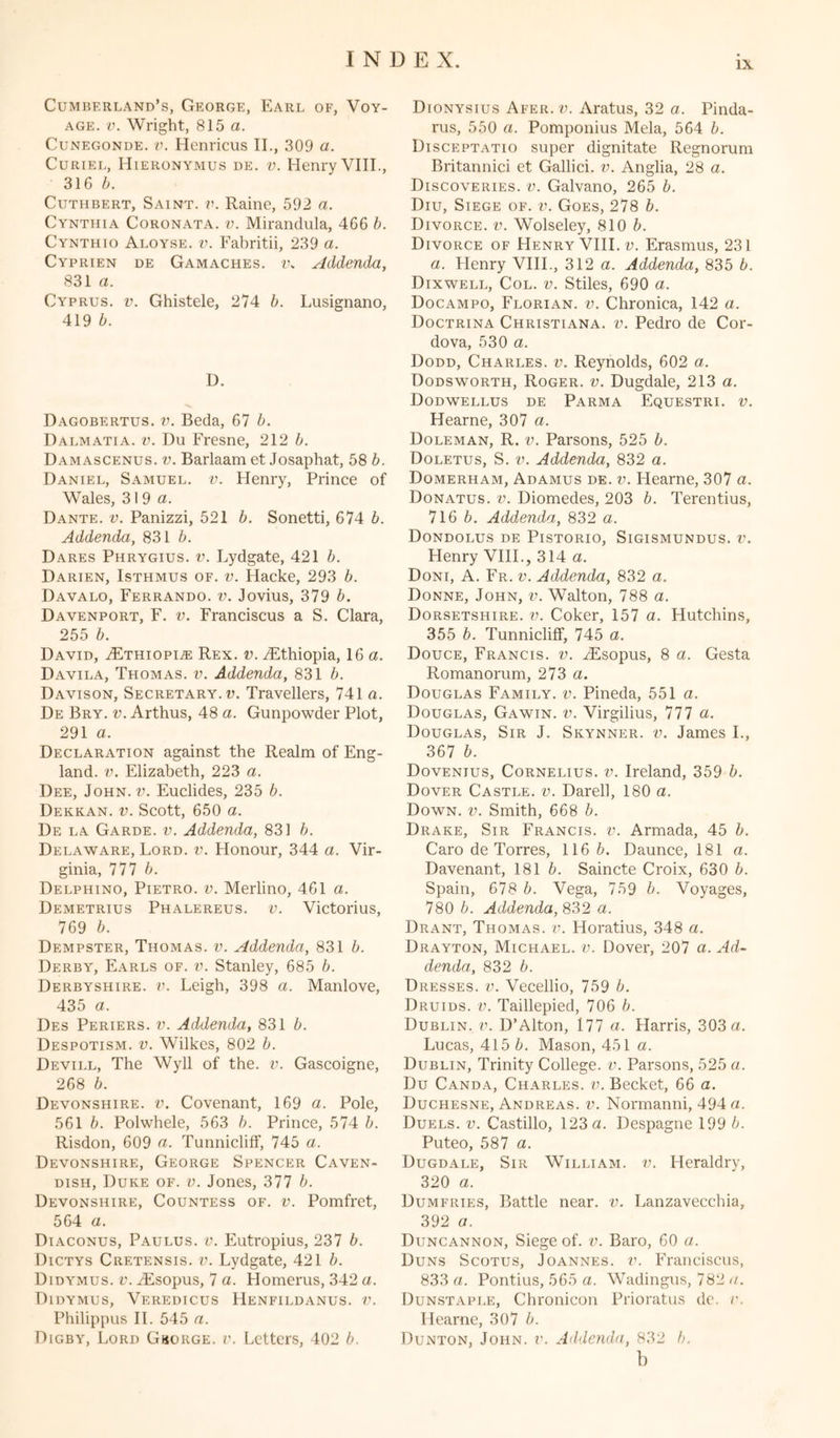 IX Cumberland’s, George, Earl of, Voy- age. v. Wright, 815 a. Cunegonde. v. Henricus II., 309 a. Curiel, Hieronymus de. v. Henry VIII., 316 6. Cuthbert, Saint, v. Raine, 592 a. Cynthia Coronata. v. Mirandula, 466 b. Cynthio Aloyse. v. Fabritii, 239 a. Cyprien de Gamaches. i\ Addenda, 831 a. Cyprus, v. Ghistele, 274 b. Lusignano, 419 b. D. Dagobertus. v. Beda, 67 b. Dalmatia, v. Du Fresne, 212 b. Damascenus. v. Barlaam et Josaphat, 58 b. Daniel, Samuel, v. Henry, Prince of Wales, 3 i 9 a. Dante, v. Panizzi, 521 b. Sonetti, 674 b. Addenda, 831 b. Dares Phrygius. v. Lydgate, 421 b. Darien, Isthmus of. v. Placke, 293 b. Davalo, Ferrando. v. Jovius, 379 b. Davenport, F. v. Franciscus a S. Clara, 255 b. David, vEthiopi^: Rex. v. vEthiopia, 16 a. Davila, Thomas, v. Addenda, 831 b. Davison, Secretary, v. Travellers, 741 a. De Bry. v. Arthus, 48 a. Gunpowder Plot, 291 a. Declaration against the Realm of Eng- land. v. Elizabeth, 223 a. Dee, John. v. Euclides, 235 b. Dekkan. v. Scott, 650 a. De la Garde, v. Addenda, 831 b. Delaware, Lord. v. Honour, 344 a. Vir- ginia, nib. Delphino, Pietro, v. Merlino, 461 a. Demetrius Phalereus. v. Victorius, 769 b. Dempster, Thomas, v. Addenda, 831 b. Derby, Earls of. v. Stanley, 685 b. Derbyshire, v. Leigh, 398 a. Manlove, 435 a. Des Periers. v. Addenda, 831 b. Despotism, v. Wilkes, 802 b. Devill, The Wyll of the. v. Gascoigne, 268 b. Devonshire, v. Covenant, 169 a. Pole, 561 b. Polwhele, 563 b. Prince, 574 b. Risdon, 609 a. Tunnicliff, 745 a. Devonshire, George Spencer Caven- dish, Duke of. v. Jones, 377 b. Devonshire, Countess of. v. Pomfret, 564 a. Diaconus, Paulus. v. Eutropius, 237 b. Dictys Cretensis. v. Lydgate, 421 b. Didymus. v. vEsopus, 7 a. Homerus, 342 a. Didymus, Veredicus Henfildanus. V. Philippus II. 545 a. Digby, Lord Gborge. v. Letters, 402 b. Dionysius Afer. v. Aratus, 32 a. Pinda- rus, 550 a. Pomponius Mela, 564 b. Disceptatio super dignitate Regnorum Britannici et Gallici. v. Anglia, 28 a. Discoveries, v. Galvano, 265 b. Diu, Siege of. v. Goes, 278 b. Divorce, v. Wolseley, 810 b. Divorce of Henry VIII. v. Erasmus, 231 a. Henry VIII., 312 a. Addenda, 835 b. Dixwell, Col. v. Stiles, 690 a. Docampo, Florian. v. Chronica, 142 a. Doctrina Christiana, v. Pedro de Cor- dova, 530 a. Dodd, Charles, v. Reynolds, 602 a. Dodsworth, Roger, v. Dugdale, 213 a. Dodwellus de Parma Equestri. v. Hearne, 307 a. Doleman, R. v. Parsons, 525 b. Doletus, S. v. Addenda, 832 a. Domerham, Adamus de. v. Hearne, 307 a. Donatus. v. Diomedes, 203 b. Terentius, 716 6. Addenda, 832 a. Dondolus de Pistorio, Sigismundus. v. Henry VIII., 314 a. Doni, A. Fr. v. Addenda, 832 a. Donne, John, v. Walton, 788 a. Dorsetshire, v. Coker, 157 a. Hutchins, 355 b. Tunnicliff, 745 a. Douce, Francis, v. iEsopus, 8 a. Gesta Romanorum, 213 a. Douglas Family, v. Pineda, 551 a. Douglas, Gawin. v. Virgilius, Ilia. Douglas, Sir J. Skynner. v. James I., 367 b. Dovenius, Cornelius, v. Ireland, 359 b. Dover Castle, v. Darell, 180 a. Down. v. Smith, 668 b. Drake, Sir Francis, v. Armada, 45 b. Caro de Torres, 116 b. Daunce, 181 a. Davenant, 1816. Saincte Croix, 630 6. Spain, 678 6. Vega, 759 6. Voyages, 780 6. Addenda, 832 a. Drant, Thomas, v. Horatius, 348 a. Drayton, Michael, v. Dover, 207 a. Ad- denda, 832 6. Dresses, v. Vecellio, 759 6. Druids, v. Taillepied, 706 6. Dublin, v. D’Alton, 177 a. Harris, 303 a. Lucas, 415 6. Mason, 451 a. Dublin, Trinity College, v. Parsons, 525 a. Du Canda, Charles, v. Becket, 66 a. Duchesne, Andreas, v. Normanni, 494 a. Duels, v. Castillo, 123 a. Despagne 199 6. Puteo, 581 a. Dugdale, Sir William, v. Heraldry, 320 a. Dumfries, Battle near. v. Lanzavecchia, 392 a. Duncannon, Siege of. v. Baro, 60 a. Duns Scotus, Joannes, v. Franciscus, 833 a. Pontius, 565 a. Wadingus, 782 a. Dunstaple, Cbronicon Prioratus de. v. Hearne, 307 6. Dunton, John. v. Addenda, 832 6. b