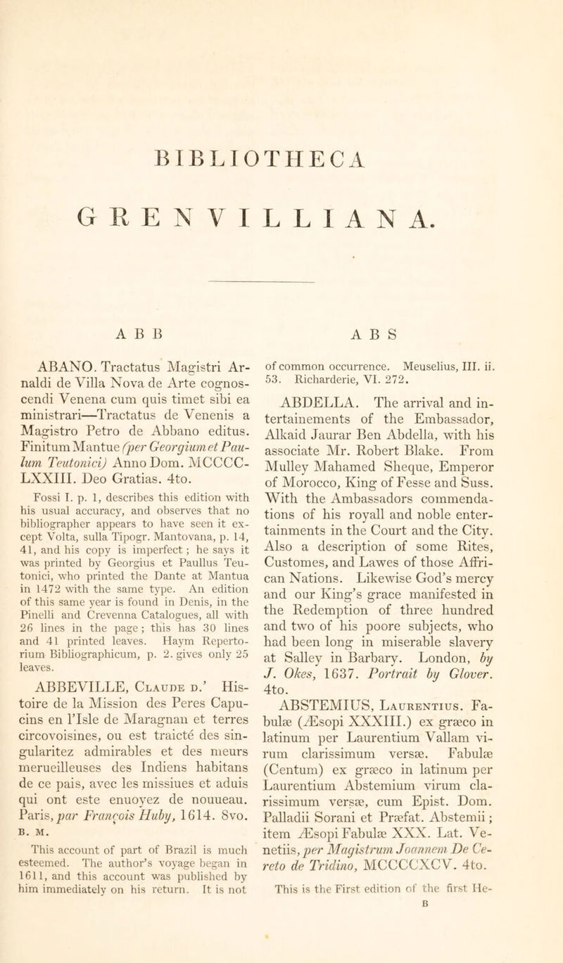 BIB LIOTHECA GRENYILLIANA. ABB ABANO. Tractatus Magistri Ar- naldi de Villa Nova de Arte cognos- cendi Venena cum quis timet sibi ea ministrari—Tractatus de Venenis a Magistro Petro de Abbano editus. Finitum Mantue (per Georgium et Pau- lum TeutoniciJ AnnoDom. MCCCC- LXXIII. Deo Gratias. 4to. Fossi I. p. 1, describes this edition with his usual accuracy, and observes that no bibliographer appears to have seen it ex- cept Volta, sulla Tipogr. Mantovana, p. 14, 41, and his copy is imperfect; he says it was printed by Georgius et Paullus Teu- tonici, who printed the Dante at Mantua in 1472 with the same type. An edition of this same year is found in Denis, in the Pinelli and Crevenna Catalogues, all with 26 lines in the page; this has 30 lines and 41 printed leaves. Haym Reperto- rium Bibliographicum, p. 2. gives only 25 leaves. ABBEVILLE, Claude d.’ His- toire de la Mission des Peres Capu- cins en l’lsle de Maragnan et terres circovoisines, ou est traicte des sin- gularitez admirables et des meurs merueilleuses des Indiens habitans de ce pais, avec les missiues et aduis qui ont este enuoyez de nouueau. Paris,par Francois Huby, 1614. Svo. B. M. This account of part of Brazil is much esteemed. The author’s voyage began in 1611, and this account was published by him immediately on his return. It is not A B S of common occurrence. Meuselius, III. ii. 53. Richarderie, VI. 272. ABDELLA. The arrival and in- tertainements of the Embassador, Alkaid Jaurar Ben Abdella, with his associate Mr. Robert Blake. From Mulley Mahamed Sheque, Emperor of Morocco, King of Fesse and Suss. With the Ambassadors commenda- tions of his royall and noble enter- tainments in the Court and the City. Also a description of some Rites, Customes, and Lawes of those AfFri- can Nations. Likewise God’s mercy and our King’s grace manifested in the Redemption of three hundred and two of his poore subjects, who had been long in miserable slavery at Salley in Barbary. London, by J. Okes, 1637. Portrait by Glover. 4to. ABSTEMIUS, Laurentius. Fa- bulse (VEsopi XXXIII.) ex grseco in latinum per Laurentium Vallam vi- rum clarissimum versse. Fabulse (Centum) ex grseco in latinum per Laurentium Abstemium virum cla- rissimum versse, cum Epist. Dom. Palladii Sorani et Prsefat. Abstemii; item yEsopi Fabulse XXX. Lat. Ve- netiis, per Magistrum Joannem De Ce- reto de Tridino, MCCCCXCV. 4to. This is the First edition of the first He- B