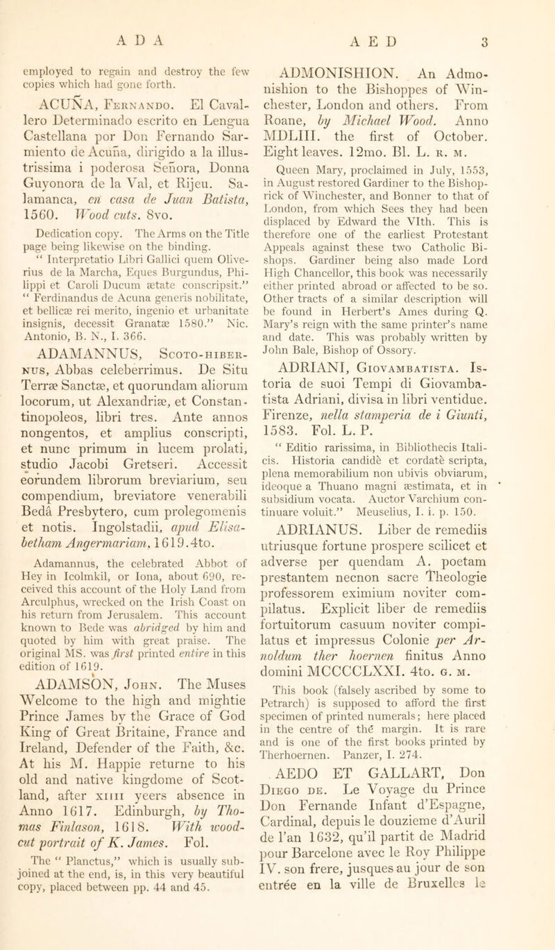 employed to regain and destroy the few copies which had gone forth. ACUNA, Fernando. El Caval- lero Determinado escrito en Lenc-ua o Castellana por Don Fernando Sar- miento de Acuna, dirigido a la illus- trissima i poderosa Senora, Donna Guyonora de la Val, et Rijeu. Sa- lamanca, en casci de Juan Batista, 1560. Wood cuts. Svo. Dedication copy. The Arms on the Title page being likewise on the binding. “ Interpretatio Libri Gallici quern Olive- rius de la Marcha, Eques Burgundus, Phi- lippi et Caroli Ducum setate conscripsit.” “ Ferdinandus de Acuna generis nobilitate, et bellicas rei merito, ingenio et urbanitate insignis, decessit Granatae 1580.” Nic. Antonio, B. N., I. 366. ADAMANNUS, Scoto-hiber- nus, Abbas celeberrimus. De Situ Terrse Sanctae, et quorundam aliorum locorum, ut Alexandrise, et Constan- tinopoleos, libri tres. Ante annos nongentos, et amplius conscripti, et nunc primum in lucem prolati, studio Jacobi Gretseri. Accessit eorundem librorum breviarium, seu compendium, breviatore venerabili Beda Presbytero, cum prolegomenis et notis. Ingolstadii, apud J5lisa- bet ham Angermariam, 1619.4to. Adamannus, the celebrated Abbot of Hey in Icolmkil, or Iona, about 690, re- ceived this account of the Holy Land from Arculphus, wrecked on the Irish Coast on his return from Jerusalem. This account known to Bede was abridged by him and quoted by him with great praise. The original MS. was first printed entire in this edition of 1619. ADAMSON, John. The Muses Welcome to the high and mightie Prince James by the Grace of God King of Great Britaine, France and Ireland, Defender of the Faith, &amp;c. At his M. Happie returne to his old and native kingdome of Scot- land, after xim yeers absence in Anno 1617. Edinburgh, by Tho- mas Finlason, 1618. With wood- cut portrait of K. James. Fol. The “ Planctus,” which is usually sub- joined at the end, is, in this very beautiful copy, placed between pp. 44 and 45. ADMONISHION. An Admo- nishion to the Bishoppes of Win- chester, London and others. From Roane, by Michael Wood. Anno MDLIII. the first of October. Eight leaves. 12mo. Bl. L. r. m. Queen Mary, proclaimed in July, 1553, in August restored Gardiner to the Bishop- rick of Winchester, and Bonner to that of London, from which Sees they had been displaced by Edward the Vlth. This is therefore one of the earliest Protestant Appeals against these two Catholic Bi- shops. Gardiner being also made Lord High Chancellor, this book was necessarily either printed abroad or affected to be so. Other tracts of a similar description will be found in Herbert’s Ames during Q. Mary’s reign with the same printer’s name and date. This was probably written by John Bale, Bishop of Ossory. ADRIANI, Giovambatista. Is- toria de suoi Tempi di Giovamba- tista Adriani, divisa in libri ventidue. Firenze, nella stamperia de i Giunti, 1583. Fol. L. P. “ Editio rarissima, in Bibliothecis Itali- cis. Llistoria candide et cordate scripta, plena memorabilium non ubivis obviarum, ideoque a Thuano magni sestimata, et in subsidium vocata. Auctor Varchium con- tinuare voluit.” Meuselius, I. i. p. 150. ADRIANUS. Liber de remediis utriusque fortune prospere scilicet et adverse per quendam A. poetam prestantem necnon sacre Theologie professorem eximium noviter com- pilatus. Explicit liber de remediis fortuitorum casuum noviter compi- latus et impressus Colonie per Ar- noldum ther hoernen finitus Anno domini MCCCCLXXI. 4to. g. m. This book (falsely ascribed by some to Petrarch) is supposed to afford the first specimen of printed numerals; here placed in the centre of thd margin. It is rare and is one of the first books printed by Therhoernen. Panzer, I. 274. AEDO ET GALLART, Don Diego de. Le Voyage du Prince Don Fernande Infant d’Espagne, Cardinal, depuis le douzieme d’Auril de Pan 1632, qu’il partit de Madrid pour Barcelone avec le Roy Philippe IV. son frere, jusques au jour de son entree en la ville de Bruxelles le