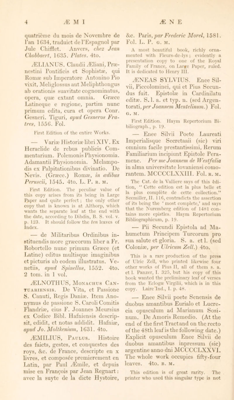quatrieme du mois de Novembre de l’an 1G34, traduict del’Espagnol par Jule Chifflet. Anvers, chez Jean Chobbaert, 1635. Plates. 4to. ./ELIAXES. Claudii /Eliani, Pne- nestini Pontiticis et Sophista?, qui Romae sub Imperatore Antonino Pio vixit, Meliglossus aut Meliphthongus ab orationis suavitate cognominatus, opera, quae extant omnia. Griece Latineque e regione, partim nunc primum edita, cura et opera Conr. Gesneri. Tiguri, a pud Gesneros Fra- tres, 1556. Fol. First Edition of the entire Works. — Variae Historiaelibri XIV. Ex Heraclide de rebus publicis Com- mentarium. PolemonisPhysionomia. Adamantii Physionomia. Melampo- dis ex Palpitationibus divinatio. De Nevis. (Graece.) Romae, in cedibus Peruscii, 1545. 4to. L. P. it. m. First Edition. The peculiar value of this copy arises from its being in Large Paper and quite perfect; the only other copy that is known is at Althorp, which wants the separate leaf at the end with the date, according to Dibdin, B. S. vol. v. p. 123. It should follow the ten leaves of Index. — de Militaribus Ordinibus in- stituendis more graecorum liber a Fr. Robortello nunc primum Graece (et Latine) editus multisque imaginibus etpicturis ab eodem illustratus. Ve- netiis, apud Spinellos, 1552. 4to. 2 tom. in 1 vol. /ELNOTHUS, Monachus Can- tuariensis. De Vita, et Passione 8. Canuti, Regis Daniae. Item Ano- nvmus de ])assione S. Caroli Comitis Flandriae, eius F. Joannes Meursius ex Codice Bibl. Hafniensis descrip- sit, edidit, et notas addidit. Hafniae, apud Jo. Moltkenium, 1631. 4to. /EMILIES, Paulus. Histoire des faicts, gestes, et conquestes des roys, &amp;c. de France, descripte en x livres, et composde premierement en Latin, par Paul /Emile, et depuis mise en Francois par Jean Regnart: avec la suvte de la dicte Hvstoire, J * &amp;c. Paris, par Frederic Morel, 15S1. Fol. L. I*. (;. m. A most beautiful hook, richly orna- mented with Fleurs-de-lys; evidently a presentation copy to one of the lloyal Family of France, on Large Paper, ruled. It is dedicated to Henry III. /ENEAS SYLVIUS. Enee Sil- vii, Piccolominei, qui et Pius Secun- dus fuit. Epistolse in Cardinilatu editae. S. 1. a. et typ. n. (sed Argen- torati, per Joanneni Mentelinum.) Fol. G. M. First Edition. Haym Repertorium Bi- biliograph., p. 19- — Enee Silvii Poete Laureati Imperialisque Secretaaii (sic) viri omnium facile prestantissimi, Rerum Familiarium incipiunt Epistole Pera- mene. Per me Joannem de 1 Vestfalia in alma universitate lovaniensi como- rantem. MCCCCLXXIII. Fol. r. m. The Cat. de la Valliere says of this edi- tion, “ Cette edition est la plus belle et la plus complete de cette collection.” Seemiller, II. Ilf), contradicts the assertion of its being the ‘ most complete,’ and says that the Nuremberg edition of 14*1 con- tains more epistles. Haym Repertorium Bibliographicum, p. 19. — Pii Secundi Epistola ad Ma- humetum Principem Turcorum pro sua salute et gloria. S. a. etl. (sed Colonise, per Ulricum Zell.) 4to. This is a rare production of the press of Ulric Zell, who printed likewise four other works of Pius II, all of them s. a. et 1. Panzer, I. 325, but his copy of this book wanted the preliminary leaf of verses from the Eclogae Virgilii, which is in this copy. Lairelnd., I. p. 48. — Enee Silvii poete Senensis de duobus amantibus Eurialo et Lucre- cia opusculum ad Marianum Sosi- num. De Amoris Remedio. (At the end of the first Tract and on the recto of the 48th leaf is the following date.) Explicit opusculum Enee Silvii de duobus amantibus inpressum (sic) argentine anno dni MCCCCLXXVL The whole work occupies fifty-four leaves. 4to. b. m. This edition is of great rarity. The printer who used this singular type is not
