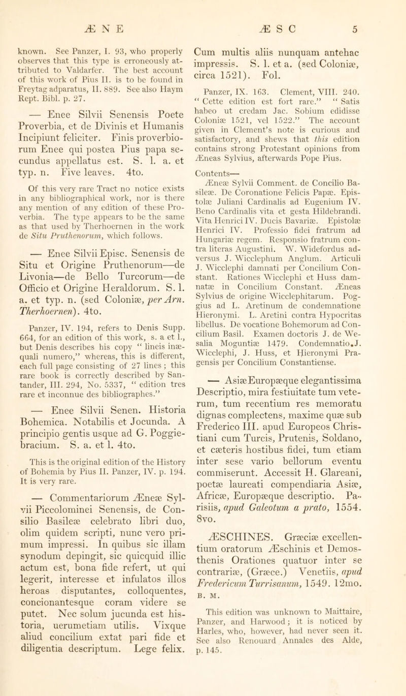 known. See Panzer, I. 93, who properly observes that this type is erroneously at- tributed to Valdarfer. The best account of this work of Pius II. is to be found in Freytag adparatus, II. 889. See also Haym Rept. Bibl. p. 27. — Enee Silvii Senensis Poete Proverbia, et de Divinis et Humanis Incipiunt feliciter. Finis proverbio- rum Enee qui postea Pius papa se- cundus appellatus est. S. 1. a. et typ. n. Five leaves. 4to. Of this very rare Tract no notice exists in any bibliographical work, nor is there any mention of any edition of these Pro- verbia. The type appears to be the same as that used by Therhoernen in the work de Situ Pruthenorum, which follows. — Enee Silvii Episc. Senensis de Situ et Origine Pruthenorum—de Livonia—de Bello Turcorum—-de Officio et Origine Ileraldorum. S. 1. a. et typ. n. (sed Colonise, per Am. Therhoernen). 4to. Panzer, IV. 194, refers to Denis Supp. 664, for an edition of this work, s. a et 1., but Denis describes his copy “ lineis inse- quali numero,” whereas, this is different, each full page consisting of 27 lines ; this rare book is correctly described by San- tander, III. 294, No. 5337, “ edition tres rare et inconnue des bibliographes.” — Enee Silvii Senen. Historia Bohemica. Notabilis et Jocunda. A principio gentis usque ad G. Poggie- bracium. S. a. et 1. 4to. This is the original edition of the Plistory of Bohemia by Pius II. Panzer, IV. p. 194. It is very rare. — Commentariorum gEneae Syl- vii Piccolominei Senensis, de Con- silio Basileae celebrato libri duo, olim quidem scripti, nunc vero pri- mum impressi. In quibus sic illam synodum depingit, sic quicquid illic actum est, bona fide refert, ut qui legerit, interesse et infulatos illos heroas disputantes, colloquentes, concionantesque coram videre se putet. Nec solum jucunda est his- toria, uerumetiam utilis. Vixque aliud concilium extat pari fide et diligentia descriptum. Lege felix. Cum multis aliis nunquam antehac impressis. S. 1. et a. (sed Colonise, circa 1521). Fol. Panzer, IX. 163. Clement, VIII. 240. “ Cette edition est fort rare.” “ Satis habeo ut credam Jac. Sobium edidisse Colonise 1521, vel 1522.” The account given in Clement’s note is curious and satisfactory, and shews that this edition contains strong Protestant opinions from vEneas Sylvius, afterwards Pope Pius. Contents— gEneae Sylvii Comment, de Concilio Ba- silese. De Coronatione Felicis Papae. Epis- tolae Juliani Cardinalis ad Eugenium IV. Beno Cardinalis vita et gesta Hildebrandi. Vita Henrici IV. Ducis Bavariae. Epistolae Henrici IV. Professio fidei fratrum ad Hungariae regem. Responsio fratrum con- tra literas Augustini. W. Widefordus ad- versus J. Wicclephum Anglum. Articuli J. Wicclephi damnati per Concilium Con- stant. Rationes Wicclephi et Huss dam- natae in Concilium Constant. gEneas Sylvius de origine Wicclephitarum. Pog- gius ad L. Aretinum de condemnatione Hieronymi. L. Aretini contra Hypocritas libellus. De vocatione Bohemorum ad Con- cilium Basil. Examen doctoris J. de We- salia Moguntiae 1479. Condemnatio.J. Wicclephi, J. Huss, et Hieronymi Pra- gensis per Concilium Constantiense. — AsiaeEuropaeque elegantissima Descriptio, mira festiuitate turn vete- rum, turn recentium res memoratu clignas complectens, maxime quae sub Frederico III. apud Europeos Chris- tiani cum Turcis, Prutenis, Soldano, et caeteris hostibus fidei, turn etiam inter sese vario bellorum eventu commiserunt. Accessit H. Glareani, poetae laureati compendiaria Asiae, Africae, Europaeque descriptio. Pa- rishs, apud Galeotum a prato, 1554. 8 vo. gESCHINES. Graeciae excellen- tium oratorum gEschinis et Demos- thenis Orationes quatuor inter se contrariae, (Graece.) Venetiis, apud Fredericum Turrisanum, 1549. 12mo. B. M. This edition was unknown to Maittaire, Panzer, and Harwood; it is noticed by Harles, who, however, had never seen it. See also Renouard Annales des Aide, p.145.