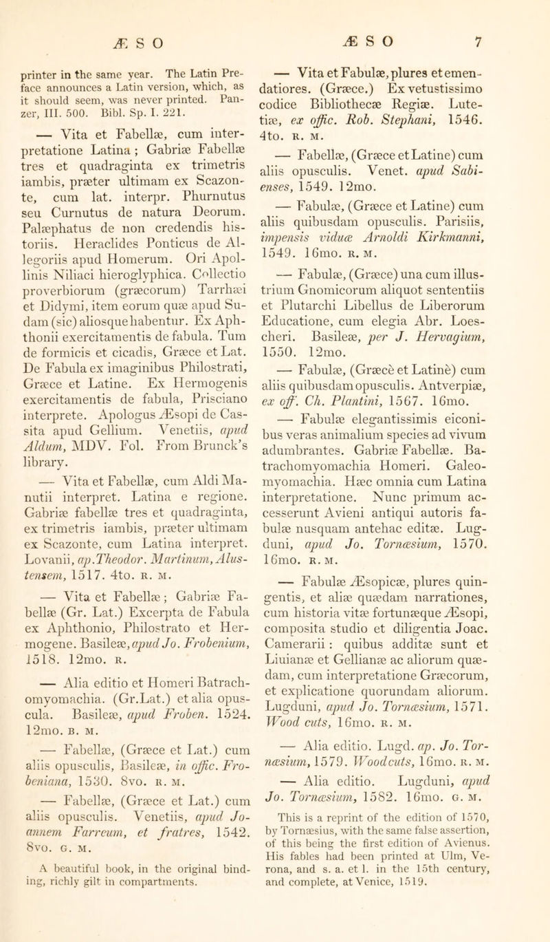 printer in the same year. The Latin Pre- face announces a Latin version, which, as it should seem, was never printed. Pan- zer, III. 500. Bibl. Sp. I. 221. — Vita et Fabellse, cum inter- pretatione Latina ; Gabrise Fabellse tres et quadraginta ex trimetris iambis, prseter ultimam ex Scazon- te, cum lat. interpr. Phurnutus seu Curnutus de natura Deorum. Palsephatus de non credendis his- toriis. Heraclides Ponticus de Al- legoriis apud Homerum. Ori Apol- linis Niliaci hieroglyphica. CNlectio proverbiorum (grsecorum) Tarrbsei et Didymi, item eorum quse apud Su- dani (sic) aliosqueliabentur. Ex Aph- thonii exercitamentis defabula. Turn de formicis et cicadis, Grsece etLat. De Fabula ex imaginibus Philostrati, Grsece et Latine. Ex Hermogenis exercitamentis de fabula, Prisciano interprete. Apologus AEsopi de Cas- sita apud Gellium. Venetiis, apud Aldum, MDV. Fol. From Brunch’s library. — Vita et Fabellse, cum Aldi Ma- nutii interpret. Latina e regione. Gabrise fabellse tres et quadraginta, ex trimetris iambis, prseter ultimam ex Scazonte, cum Latina interpret. Lovanii, ap.Theodor. Martinum,Alus- tensem, 1517. 4to. r. m. — Vita et Fabellse; Gabrise Fa- bellse (Gr. Lat.) Excerpta de Fabula ex Aphthonio, Pliilostrato et IPer- mogene. Basilesq, apud Jo. Frobenium, 1518. 12mo. r. — Alia editio et Homeri Batrach- omyomachia. (Gr.Lat.) et alia opus- cula. Basilese, apud Froben. 1524. 12mo. b. m. — Fabellse, (Grsece et Lat.) cum aliis opusculis, Basilese, in offc. Fro- beniana, 1530. 8vo. r. m. — Fabellse, (Grsece et Lat.) cum aliis opusculis. Venetiis, apud Jo- annem Farrcum, et fratres, 1542. Svo. G. M. A beautiful book, in the original bind- ing, richly gilt in compartments. — Vita et Fabulse, plures etemen- datiores. (Grsece.) Ex vetustissimo codice Bibliothecae Regiae. Lute- tise, ex offic. Rob. Stephani, 1546. 4to. R. M. — Fabellse, (Grsece et Latine) cum aliis opusculis. Venet. apud Sabi- enses, 1549. 12mo. — Fabulse, (Grsece et Latine) cum aliis quibusdam opusculis. Parisiis, impensis viduce Arnoldi Kirkmanni, 1549. 16mo. r. m. — Fabulse, (Grsece) una cum illus- trium Gnomicorum aliquot sententiis et Plutarchi Libellus de Liberorum Educatione, cum elegia Abr. Loes- cheri. Basilese, per J. Hervagium, 1550. 12mo. —- Fabulse, (Grsece et Latine) cum aliis quibusdam opusculis. Antverpise, ex off. Ch. Plantini, 1567. 16mo. —• Fabulse elegantissimis eiconi- bus veras animalium species ad vivum adumbrantes. Gabrise Fabellse. Ba- trachomyomachia Homeri. Galeo- myomachia. Hsec omnia cum Latina interpretatione. Nunc primum ac- cesserunt Avieni antiqui autoris fa- bulse nusquam antehac editse. Lug- duni, apud Jo. Torncesium, 1570. 16mo. r. m. — Fabulse AEsopicse, plures quin- gentis, et alise qusedam narrationes, cum historia vitse fortunseque AEsopi, composita studio et diligentia Joac. Camerarii: quibus additse sunt et Liuianse et Gellianse ac aliorum quse- dam, cum interpretatione Grsecorum, et explicatione quorundam aliorum. Lugduni, apud Jo. Torncesium, 1571. Wood cuts, 16mo. r. m. — Aha editio. Lugd. ap. Jo. Tor- ncesium, 1579. Woodcuts, 16mo. r. m. — Aha editio. Lugduni, apud Jo. Torncesium, 1582. 16mo. g. m. This is a reprint of the edition of 1570, by Tornaesius, with the same false assertion, of this being the first edition of Avienus. His fables had been printed at Ulm, Ve- rona, and s. a. et 1. in the 15th century, and complete, at Venice, 1519.