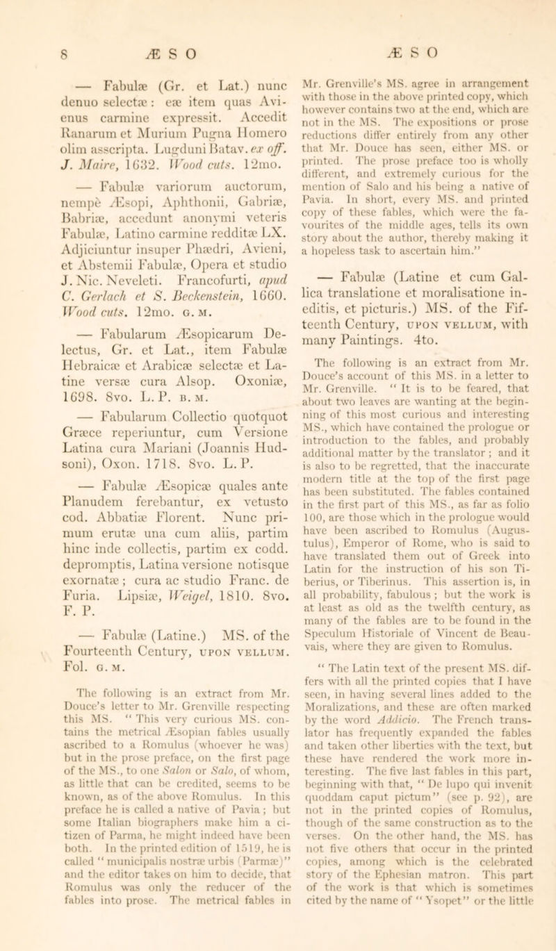 — Fabulde (Gr. et Lat.) nunc denuo selects?: ea? item quas Avi- enus carmine expressit. Accedit Ranarum et Murium Pugna Homero olim asscripta. Lugduni Batav. ex off. J. Maire, 1032. Wood cuts. 12mo. — Fabulae variorum auctorum, nemp&amp; yEsopi, Aphthonii, Gabriae, Babria?, accedunt anonymi veteris Fabulae, Latino carmine redditae LX. Adjiciuntur insuper Phaedri, Avieni, et Abstemii Fabulae, Opera et studio J. Nic. Neveleti. Francofurti, apud C. Gerlach et S. Beckenstein, 1660. Wood cuts. 12mo. g. m. — Fabularum yEsopicarum De- lectus, Gr. et Lat., item Fabulae Hebraicae et Arabicae selectae et La- tine versa? cura Alsop. Oxoniae, 1698. 8vo. L. P. b. m. — Fabularum Collectio quotquot Graece reperiuntur, cum Versione Latina cura Mariani (Joannis llud- soni), Oxon. 1718. 8vo. L. P. — Fabulae yEsopicae quales ante Planudem ferebantur, ex vetusto cod. Abbatiae Florent. Nunc pri- mum erutae una cum aliis, partim bine inde collectis, partim ex codd. depromptis, Latina versione notisque exornatae ; cura ac studio Franc, de Furia. Lipsiae, Weigel, 1810. 8vo. F. P. — Fabulae (Latine.) MS. of the Fourteenth Century, upon vellum. Fol. G.M. The following is an extract from Mr. Douce’s letter to Mr. Grenville respecting this MS. “ This very curious MS. con- tains the metrical /Esopian fables usually ascribed to a Romulus (whoever he was) but in the prose preface, on the first page of the MS., to one Salon or Salo, of whom, as little that can be credited, seems to be known, as of the above Romulus. In this preface he is called a native of Pavia; but some Italian biographers make him a ci- tizen of Parma, he might indeed have been both. In the printed edition of 1519, he is called “ municipalis nostra? urbis Parma;)” and the editor takes on him to decide, that Romulus was only the reducer of the fables into prose. The metrical fables in Mr. Grenville’s MS. agree in arrangement with those in the above printed copy, which however contains two at the end, which are not in the MS. The expositions or prose reductions differ entirely from any other that Mr. Douce has seen, either MS. or printed. The prose preface too is wholly different, and extremely curious for the mention of Salo and his being a native of Pavia. In short, every MS. and printed copy of these fables, which were the fa- vourites of the middle ages, tells its own story about the author, thereby making it a hopeless task to ascertain him.” — Fabulae (Latine et cum Gal- lica translatione et moralisatione in- editis, et picturis.) MS. of the Fif- teenth Century, upon vellum, with many Paintings. 4to. The following is an extract from Mr. Douce’s account of this MS. in a letter to Mr. Grenville. “ It is to be feared, that about two leaves are wanting at the begin- ning of this most curious and interesting MS., which have contained the prologue or introduction to the fables, and probably additional matter by the translator ; and it is also to be regretted, that the inaccurate modern title at the top of the first page has been substituted. The fables contained in the first part of this MS., as far as folio 100, are those which in the prologue would have been ascribed to Romulus (Augus- tulus), Emperor of Rome, who is said to have translated them out of Greek into Latin for the instruction of his son Ti- berius, or Tiberinus. This assertion is, in all probability, fabulous ; but the work is at least as old as the twelfth century, as many of the fables are to be found in the Speculum Historiale of Vincent de Beau- vais, where they are given to Romulus. “ The Latin text of the present MS. dif- fers with all the printed copies that I have seen, in having several lines added to the Moralizations, and these are often marked by the word Adilicio. The French trans- lator has frequently expanded the fables and taken other liberties with the text, but these have rendered the work more in- teresting. The five last fables in this part, beginning with that, “ De lupo qui invenit quoddam caput pictum” (see p. 92), are not in the printed copies of Romulus, though of the same construction as to the verses. On the other hand, the MS. has not five others that occur in the printed copies, among which is the celebrated story of the Ephesian matron. This part of the work is that which is sometimes cited by the name of “ Ysopet” or the little