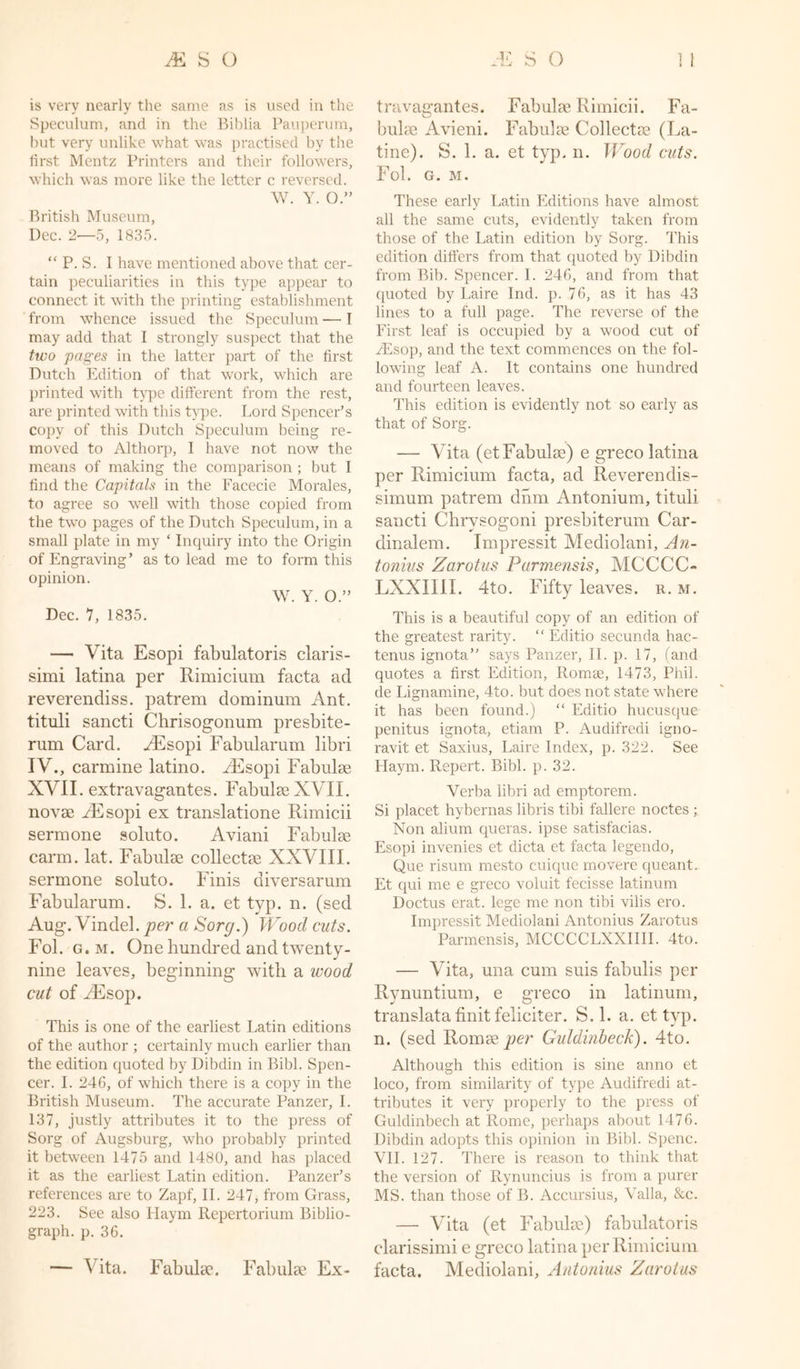 is very nearly the same as is used in the Speculum, and in the Biblia Pauperum, but very unlike what was practised by the first Mentz Printers and their followers, which was more like the letter c reversed. W. Y. O.” British Museum, Dec. 2—5, 1835. “ P. S. I have mentioned above that cer- tain peculiarities in this type appear to connect it with the printing establishment from whence issued the Speculum — I may add that I strongly suspect that the two pages in the latter part of the first Dutch Edition of that work, which are printed with type different from the rest, are printed with this type. Lord Spencer’s copy of this Dutch Speculum being re- moved to Althorp, I have not now the means of making the comparison ; but I find the Capitals in the Facecie Morales, to agree so well with those copied from the two pages of the Dutch Speculum, in a small plate in my ‘ Inquiry into the Origin of Engraving’ as to lead me to form this opinion. W. Y. O.” Dec. 7, 1835. — Vita Esopi fabulatoris claris- simi latina per Rimicium facta ad reverendiss. patrem dominum Ant. tituli sancti Chrisogonum presbite- rum Card. AEsopi Fabularum libri IV., carmine latino. AEsop i Fabulae XVII. extravagantes. Fabulae XVII. novae YEsopi ex translatione Rimicii sermone soluto. Aviani Fabulae carm. lat. Fabulae collectee XXVIII. sermone soluto. Finis diversarum Fabularum. S. 1. a. et typ. n. (sed Aug. Vindel. per a Sorg.) Wood cuts. Fol. g. m. One hundred and twenty- nine leaves, beginning with a wood cut of YEsop. This is one of the earliest Latin editions of the author ; certainly much earlier than the edition quoted by Dibdin in Bibl. Spen- cer. I. 246, of which there is a copy in the British Museum. The accurate Panzer, I. 137, justly attributes it to the press of Sorg of Augsburg, who probably printed it between 1475 and 1480, and has placed it as the earliest Latin edition. Panzer’s references are to Zapf, II. 247, from Grass, 223. See also Haym Repertorium Biblio- graph. p. 36. — Vita. Fabulae. Fabulae Ex- travagantes. Fabulae Rimicii. Fa- bulae Avieni. Fabulae Collectae (La- tine). S. 1. a. et typ. n. Wood cuts. Fol. G. M. These early Latin Editions have almost all the same cuts, evidently taken from those of the Latin edition by Sorg. This edition differs from that quoted by Dibdin from Bib. Spencer. I. 246, and from that quoted by Laire Ind. p. 76, as it has 43 lines to a full page. The reverse of the First leaf is occupied by a wood cut of YEsop, and the text commences on the fol- lowing leaf A. It contains one hundred and fourteen leaves. This edition is evidently not so early as that of Sorg. — Vita (et Fabulae) e greco latina per Rimicium facta, acl Reverendis- simum patrem dnm Antonium, tituli sancti Chrysogoni presbiterum Car- dinalem. Impressit Mediolani, An- tonins Zarotus Parmensis, MCCCC- LXXIIII. 4to. Fifty leaves, r. m. This is a beautiful copy of an edition of the greatest rarity. “ Editio secunda hac- tenus ignota” says Panzer, II. p. 17, (and quotes a first Edition, Romee, 1473, Phil, tie Lignamine, 4to. but does not state where it has been found.) “ Editio hucusque penitus ignota, etiam P. Audifredi igno- ravit et Saxius, Laire Index, p. 322. See Haym. Repert. Bibl. p. 32. Verba libri ad emptorem. Si placet hybernas libris tibi fallere noctes ; Non alium queras. ipse satisfacias. Esopi invenies et dicta et facta legendo, Que risum mesto cuique movere queant. Et qui me e greco voluit fecisse latinum Doctus erat. lege me non tibi vilis ero. Impressit Mediolani Antonius Zarotus Parmensis, MCCCCLXXIIII. 4to. — Vita, una cum suis fabulis per Rynuntium, e greco in latinum, translata finit feliciter. S. 1. a. et typ. n. (sed Romae per Guldinbeck). 4to. Although this edition is sine anno et loco, from similarity of type Audifredi at- tributes it very properly to the press of Guldinbech at Rome, perhaps about 1476. Dibdin adopts this opinion in Bibl. Spenc. VII. 127. There is reason to think that the version of Rynuncius is from a purer MS. than those of B. Accursius, Valla, &amp;c. — Vita (et Fabulae) fabulatoris clarissimi e greco latina per Rimicium facta. Mediolani, Antonius Zarotus