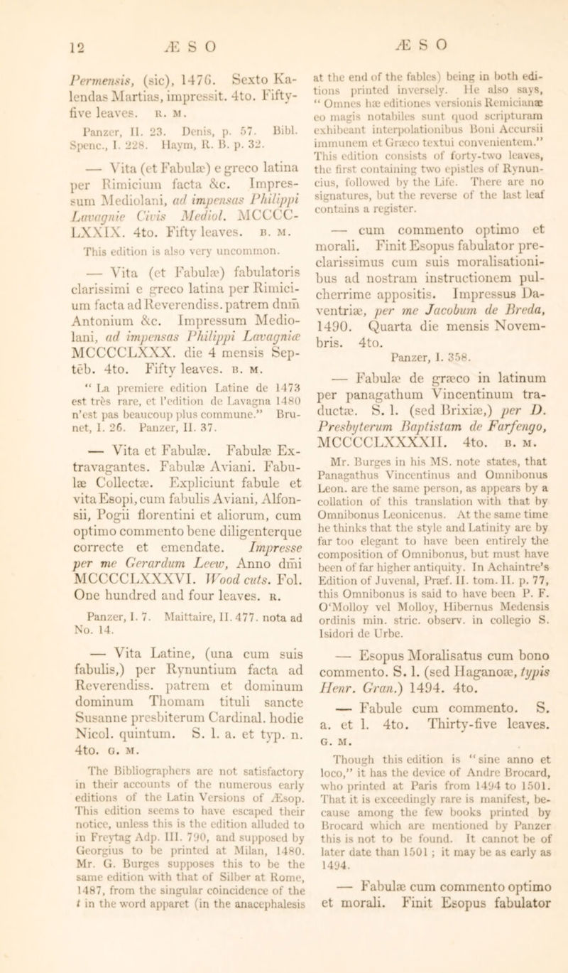Permensis, (sic), 147G. Sexto Ka- lendas Martias, impressit. 4to. Fifty- five leaves, u. m. Panzer, II. 23. Denis, p. 57. Bibl. Spenc., I. 22s. Haym, R. B. p. 32. — Vita (et Tabulae) e greco latina per Rimicium facta &amp;c. Impres- sum Mediolani, ad impens as Philippi Lavagnie C'ivis Medial. MCCCC- LXXIX. 4to. Fifty leaves, b. m. This edition is also very uncommon. — Vita (et Tabulae) fabulatoris clarissimi e greco latina per Rimici- um facta ad Reverendiss. patrem dnm Antonium &amp;c. Impressum Medio- lani, ad impensas Philippi Lavagnia MCCCCLXXX. die 4 mensis Sep- teb. 4to. Fifty leaves, b. m. “ La premiere edition Latine de 1473 est tres rare, et l’edition de Lavagna 1480 n’est pas beaucoup plus commune.” Bru- net, I. 2G. Panzer, II. 37. — Vita et Fab idee. Fabulte Ex- travagantes. Fabulae Aviani. Fabu- lae Collects?. Expliciunt fabule et vitaEsopi, cum fabulis Aviani, Alfon- sii, Fogii florentini et aliorum, cum optimo commentobene diligenterque correcte et emendate. Impresse per me Geranium Leew, Anno dmi MCCCCLXXXVI. Woodcuts. Fol. One hundred and four leaves, u. Panzer, I. 7. Maittaire, II. 477. nota ad No. 14. — Vita Latine, (una cum suis fabulis,) per Rynuntium facta ad Reverendiss. patrem et dominum dominum Thomam tituli sancte Susanne presbiterum Cardinal, hodie Nicol. quintum. S. 1. a. et typ. n. 4to. g. m. The Bibliographers are not satisfactory in their accounts of the numerous early editions of the Latin Versions of /Lsop. This edition seems to have escaped their notice, unless this is the edition alluded to in Freytag Adp. III. 790, and supposed by Georgius to be printed at Milan, 1480. Mr. G. Burges supposes this to be the same edition with that of Silber at Rome, 1487, from the singular coincidence of the t in the word apparet (in the anacephalesis at the end of the fables) being in both edi- tions printed inversely. He also says, “ Omnes Inc editiones versionis Remicianae eo magis notabiles sunt quod scripturam exhibeant interpolationibus Boni Accursii immunem et Graeco textui convenientem.” This edition consists of forty-two leaves, the first containing two epistles of Rynun- eius, followed by the Life. There are no signatures, but the reverse of the last leaf contains a register. — cum commento optimo et morali. Finit Esopus fabulator pre- clarissimus cum suis moralisationi- bus ad nostram instructionem pul- cherrime appositis. Impressus Da- ventria?, per me Jacobum de Breda, 1490. Quarta die mensis Novem- bris. 4to. Panzer, 1. 358. — Fabula? de graeco in latinum per ]&gt;anagathum Vincentinum tra- ductae. S. 1. (sed Brixia?,) per I). Presbyterum Baptistam de Farfengo, MCCCCLXXXXI1. 4to. b. m. Mr. Burges in his MS. note states, that Panagathus Vineentinus and Omnibonus Leon, are the same person, as appears by a collation of this translation with that by Omnibonus Leonicenus. At the same time he thinks that the style and Latinity are by far too elegant to have been entirely the composition of Omnibonus, but must have been of far higher antiquity. In Achaintre’s Edition of Juvenal, Prtef. II. tom. II. p. 77, this Omnibonus is said to have been P. F. O'Molloy vel Molloy, Ilibernus Medensis ordinis min. stric. observ. in collcgio S. Isidori de Urbe. — Esopus Moralisatus cum bono commento. S. 1. (sed llaganoa?, typis Ilenr. Gran.) 1494. 4to. — Fabule cum commento. S. a. et 1. 4to. Thirty-five leaves. G. M. Though this edition is “ sine anno et loco,” it has the device of Andre Brocard, who printed at Paris from 1494 to 1501. That it is exceedingly rare is manifest, be- cause among the few books printed by Brocard which are mentioned by Panzer this is not to be found. It cannot be of later date than 1501 ; it may be as early as 1494. — Fabula? cum commento optimo et morali. Finit Esopus fabulator