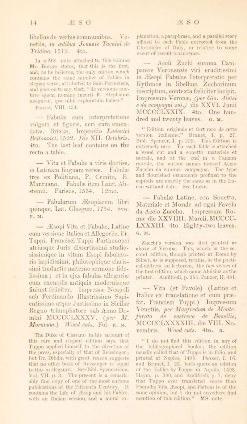 libellusde verbis communibus. \ e- netiis, in a-dibus Joann is Tacuini do Tridino, 1519. 4to. In a MS. note attached to this volume Mr. Burges states, that this is the first, and, as he believes, the only edition which contains the same number of l'ables in elegiac verse, attributed to Salo Parmensis, and goes on to say, that, “ de versionis auc- tore quern nomine incerti R. Stephanus insignivit, ipse nihil exploratum habeo.” Panzer, VIII. 454. — Fabulae cum interpretatione vulgari et figuris, acri cura emeu- data. Brixiic, Impendio Ludovici Britannici, 1522. Die XII. Octobris. 4to. The last leaf contains on the recto a table. — Vita et Fabulae a viris doctiss. in Latinam linguam versae. Fabulae tres ex Politiano, P. Crinito, B. Mantuano. Fabulae item Laur. Ab- stemii. Parisiis, 1534. 12mo. — Fabularum ZEsopiarum libri quinque, Lat. Glasguae, 1754. Svo. Y. M. — FEsopi Vita et Fabulae, Latine cum versione Italica et Allegoriis, Fr. Tuppi. Francisci Tuppi Parthenopei utriusque Juris dissertissimi studio- sissimique in vitam Esopi fabulato- ris laepidissimi, philosophique claris- simi traductio materno sermone fide- lissima ; et in ejus fabulas allegoriie cum exemplis antiquis modernisque finiunt feliciter. Impressae Neapoli sub Ferdinando Illustrissimo Sapi- entissimo atque Justissimo in Sicilia? Regno triumphatore sub Anno Do- mini MCCCCLXXXV. (per M. Moravum.) JGood cuts. Fol. n. m. The Puke of Cassano in his account of this rare and elegant edition says, that Tuppo applied himself to the direction of the press, especially of that of Reissinger ; but I)r. Dibdin with great reason suggests that no other book of Reissinger is equal to this in elegance. See Bibl. Spenceriana, Vol. VII. p. 3. The present is a remark- ably fine copy of one of the most curious publications of the Fifteenth Century. It contains the Life of .Esop and his Fables, with an Italian version, and a moral ex- planation, a paraphrase, and a parallel story affixed to each Fable extracted from the Chronicles of Italy, or relative to some event of recent occurrence. — Accii Zuchi summa Cam- paneae Veronensis viri eruditissimi in FEsopi Fabulas Interpretatio per Rythmos in libellum Zucharinum inscriptum, contcxta feelieiter incij)it. Impressum Verona*, (per Gio. Aluisi e da campagni sui.J die XXVI. Junii MCCCCLXXIX. 4to. One hun- dred and twenty leaves, g. m. “ Edition originale et fort rare de cette version Italienne.” Brunet, I. p. 27. Bibl. Spencer, I. p. 229. This Edition is extremely rare. To each fable is attached a wood cut and a sonetto materiale et morale, and at the end in a Canzon morale, the author names himself Accio Zuccho da summa campagna. The type and flourished ornaments prefixed to the capitals are exactly the same as in the Lu- can without date. See Lucan. — Fabulae Latine, con Sonetto, Materiale et Morale ad ogni Favola da Accio Zuccho. Impressum Ro- ma? die XXVIII1. Marcii, MCCCC- LXXXIII. 4to. Eighty-two leaves. G. M. Zucchi’s version was first printed as above at Verona. This, which is the se- cond edition, though printed at Rome by Silber, as is supposed, retains, in the poeti- cal address ad lectorem, the two verses of the first edition, which name Aloisius as the printer. Audifredi, p. 254. Panzer, 11.481. — Vita (et Favole) (Latine et Italice ex translatione et cum pra*- fat. Francisci Tuppi.) Impressum Venetiis, per Manfredum de Monte- farato de sustrevo de Bonellis, MCCCCLXXXXIII. die VIJI. No- vembris. U'ood cuts. 4to. r. “ I do not find this edition in any of the bibliographical books; the edition usually called that of Tuppo is in folio, and printed at Naples, 1485. Panzer, I. 16. and Brunet, 1. 22. both quote an edition of the Fables by Tuppo in Aquila, 1493. Haym, p. 300, and Audifredi, p. 7, deny that Tuppo ever translated more than Planudis Vita .Esopi, and Paitoni is of the same opinion, hut I do not anywhere find mention of this edition.” MS. note.