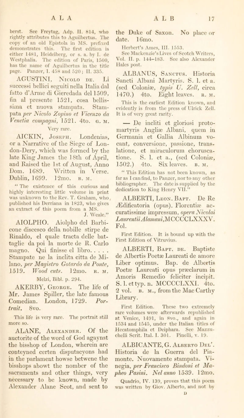 berst. See Freytag, Adp. II. 814, who rightly attributes this to Aguilbertus. The copy of an old Epistola in MS. prefixed demonstrates this. The first edition is either 1481, Heidelberg, or s. a. by I. de Westphalia. The edition of Paris, 1500, has the name of Aguilbertus in the title page. Panzer, I. 458 and 520; II. 335. AGUSTINI, Nicolo de. Li successi bellici seguiti nella Italia dal fatto d’Arme di Gieredada del 1509, fin al presente 1521, cosa bellis- sima et nuova stampata. Stam- pata per Nicolo Zopino et Vicenzo da Venetia compagni, 1521. 4to. g. m. Very rare. AICKIN, Joseph. Londenias, or a Narrative of the Siege of Lon- don-Derv, which was formed by the late King James the 18th of April, and Raised the 1st of August, Anno Dorn. 1689. Written in Verse. Dublin, 1699. 12mo. b. m. “ The existence of this curious and highly interesting little volume in print was unknown to the Rev. T. Graham, who published his Derriana in 1823, who gives an extract of this poem from a MS. J. Weale.” AIOLPHO. Aiolpho del Barbi- cone discesco della nobille stirpe de Rinaldo, el quale tracta delle bat- taglie da poi la morte de R. Carlo magno. Qui finisse el libro Stampate ne la inclita citta de Mi- lano, per Magistro Gotardo da Ponte, 1519. Wood cuts. 12mo. r. m. Melzi, Bibl. p. 294. AKERBY, George. The life of Mr. James Spiller, the late famous Comedian. London, 1729. Por- trait. 8 vo. This life is very rare. The portrait still more so. ALANE, Alexander. Of the auctorite of the word of God agaynst the bisshop of London, wherein are conteyned certen disputacvons had in the parlament howse betwene the bisshops abowt the nomber of the sacraments and other things, very necessary to be known, made by Alexander Alane Scot, and sent to the Duke of Saxon. No place or date. 16mo. Herbert’s Ames, III. 1553. See Mackenzie’s Lives of Scotch Writers, Vol. II. p. 144-183. See also Alexander Hales post. ALB ANUS, Sanctus. Historia Sancti Albani Martyris. S. 1. et a. (sed Colonise, typis U. Zell, circa 1470.) 4to. Eight leaves, r. m. This is the earliest Edition known, and evidently is from the press of Ulrick Zell. It is of very great rarity. — De incliti et gloriosi proto- martyris Anglise Albani, quem in Germania et Gallia Albinum vo- cant, conversione, passione, trans* latione, et miraculorum chorusca- tione. S. 1. et a., (sed Colonise, 1502.) 4to. Six leaves, b. m. “ This Edition has not been known, as far as I can find, to Panzer, nor to any other bibliographer. The date is supplied by the dedication to King Henry VII.” ALBERTI, Leon. Bapt. De Re AEdificatoria (opus). Florentise ac- curatissime impressum, opera Nicolai Laurentii Alamani, MCCCCLXXXV. Fol. First Edition. It is bound up with the First Edition of Vitruvius. ALBERTI, Bapt. de. Baptiste de Albertis Poetse Laureati de amore Liber optimus. Bap. de Albertis Poetse Laureati opus prseclarum in Amoris Remedio feliciter incipit. S. 1. ettyp. n. MCCCCLXXI. 4to. 2 vol. b. m., from the Mac Carthv Library. First Edition. These two extremely rare volumes were afterwards republished at Venice, 1491, in 8vo., and again in 1534 and 1545, under the Italian titles of Hecatomphila et Deiphara. See Mazzu- chelli Scrit. Ital. I. 301. Pinelli, v. 19. ALBICANTE, G. Alberto Del’. Historia de la Guerra del Pia- monte. Nuovamente stampata. Vi- negia, per Francisco Bindoni et Ma- pheo Pasini. Nelanno 1539. 12mo. Quadrio, IV. 139, proves that this poem was written by Giov. Alberto, and not by D
