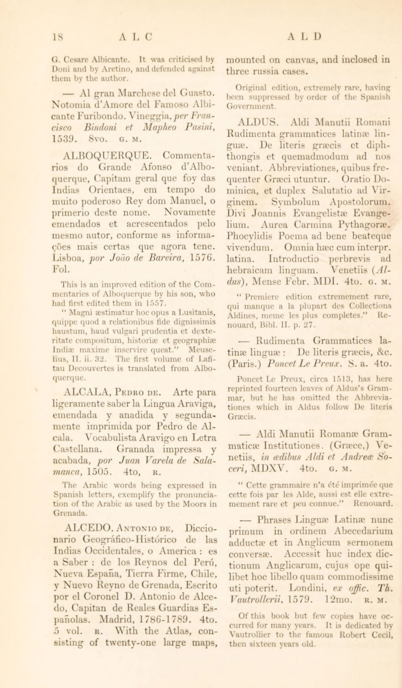 G. Ccsarc* Albicante. It was criticised by Doni and by Aretino, and defended against them by the author. — A1 gran Marchese del Guasto. Notomia d’Amore del Famoso Albi- cante Furibondo. Yineggia,per Fran- cisco Bindoni et Mapheo Pasini, 1539. 8vo. g. m. ALBOQUERQUE. Commenta- ries do Grande Afonso d’Albo- querque, Capitam geral que fov das Indias Orientaes, em tempo do muito poderoso Rev dom Manuel, o primerio deste nome. Novamente emendados et acrescentados pelo mesmo autor, conforme as informa- &lt;^oes mais certas que agora tene. Lisboa, par Jodo de Bareira, 157b. Fol. This is an improved edition of the Com- mentaries of Alboquerque by his son, who had first edited them in 1557. “ Magni eestimatur hoc opus a Lusitanis, quippe (piod a relationibus tide dignissimis haustum, haud vulgari prudentia et dexte- ritate compositum, historian et geographias Indiae maxime inservire queat.” Meuse- lius, II. ii. 32. The first volume of Lafi- tau Decouvertes is translated from Albo- querque. ALCALA, Pedro de. Arte para ligeramente saber la Lingua Araviga, emendada y anadida y segunda- mente imprimida por Pedro de Al- cala. Vocabulista Aravigo en Letra Castellana. Granada impressa y acabada, por Juan Varela de Sala- manca, 1505. 4to, r. The Arabic words being expressed in Spanish letters, exemplify the pronuncia- tion of the Arabic as used by the Moors in Grenada. ALCEDO, Antonio de, Diccio- nario Geografico-Histdrico de las Indias Occidcntales, o America : es a Saber : de lo.s Revnos del Peru, Nueva Espana, Tierra Firme, Chile, v Nuevo Revno de Grenada, Escrito por el Coronel D. Antonio de Alce- do, Capitan de Reales Guardias Es- panolas. Madrid, 1786-1789. 4to. 5 vol. r. With the Atlas, con- sisting of twenty-one large maps, mounted on canvas, and inclosed in three russia cases. Original edition, extremely rare, having been suppressed by order of the Spanish Government. ALDLS. Aldi Manutii Romani Rudimenta grammatices latirne lin- gua}. De literis gratis et diph- thongis et quemadmodum ad nos veniant. Abbreviationes, quibus fre- quenter Graeci utuntur. Oratio Do- minica, et duplex Salutatio ad Yir- ginem. Symbolum Apostolorum. Divi Joannis Evangelistic Evange- lium. Aurea Carmina Pythagonc. Phocvlidis Poema ad bene beateque vivendum. Omnia luce cum interpr. latina. Introductio perbrevis ad hebraicam linguam. Venetiis {Al- dus), Meuse Febr. MDI. 4to. g. m. “ Premiere edition extremement rare, qui manque a la plupart des Collections Aldines, meme les plus completes.” Re- nouard, Bibl. II. p. 27. — Rudimenta Grammatices la- tinae lingmc : De literis gnccis, &amp;c. (Paris.) Poncet Le Preux. S. a. 4to. Poncet Le Preux, circa 1513, has here reprinted fourteen leaves of Aldus’s Gram- mar, but he has omitted the Abbrevia- tiones which in Aldus follow De literis Gnccis. — Aldi Manutii Romanic Gram- matical Institutiones. (Gncce,) Ve- netiis, in d'dibus Aldi et Andrea' So- ceri, MDXV. 4to. g. m. “ Cette grammaire n’a ete imprimee que cette fois par les Aide, aussi est elle extre- mement rare et peu connue.” Renouard. — Phrases Linguae Latina} nunc primum in ordinem Abecedarium adductic et in Anglicum sermonem con versa*. Accessit hue index dic- tionum Anglicarum, cujus ope qui- libet hoc libello quam commodissime uti poterit. Londini, ex offic. Th. Vautrollcrii. 1579. 12mo. r. m. Of this book but few copies have oc- curred for many years. It is dedicated by Vautrollier to the famous Robert Cecil, then sixteen years old.