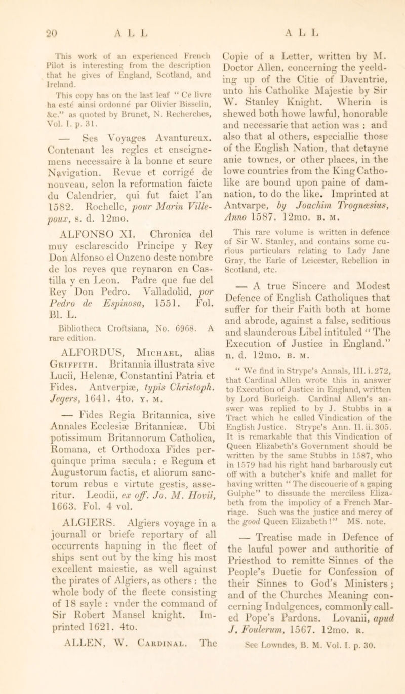 This work of an experienced French Pilot is interesting from the description that he gives of England, Scotland, and Ireland. This copy has on the last leaf “ Ce livre ha este ainsi ordonne par Olivier Bisselin, ike.” as quoted by Brunet, N. Kecherches, Vol. I. p. 31. Ses Voyages Avantureux. Contenant les regies et enseigne- mens necessaire a la bonne et seure Navigation. Revue et corrige de nouveau, selon la reformation faicte du Calendrier, qui fut faict Tan 1582. Rochelle, pour Marin Ville- poux, s. d. 12mo. ALFONSO XI. Chronica del muy esclarescido Principe y Rey Don Alfonso el Onzeno deste nombre de los reves que reynaron en Cas- tilla y en Leon. Padre que fue del Rey Lon Pedro. Valladolid, pur Pedro de Espinosa, 1551. Fol. Bl. L. Bibliotheca Croftsiana, No. 6968. A rare edition. ALFORDUS, Michael, alias Griffith. Britannia illustrata sive Lucii, Helena?, Constantini Patria et hides. Antverpise, typis Christoph. Jeyers, 1641. 4to. y. m. — hides Regia Britannica, sive Annales Ecclesia? Britannica?. Ubi potissimum Britannorum Catholica, Romana, et Orthodoxa Fides per- quinque prima saccula: e Regum et August orum fact is, et aliorum sanc- torum rebus e virtute gestis, asse- ritur. Leodii, ex off. Jo. M. Hovii, 1663. Fol. 4 vol. ALGIERS. Algiers voyage in a journall or briefe reportary of all occurrents hapning in the fleet of ships sent out by the king his most excellent maiestie, as well against the pirates of Algiers, as others : the whole body of the fleete consisting of 18 savle : vnder the command of Sir Robert Mansel knight. Im- printed 1621. 4to. ALLEN, W. Cardinal. Copie of a Letter, written by M. Doctor Allen, concerning the yeeld- ing up of the Citie of Daventrie, unto his Catholike Majestie by Sir W. Stanley Knight. Wherin is shewed botli howe lawful, honorable and necessarie that action was : and also that al others, especiallie those of the English Nation, that detavne anie townes, or other places, in the lowe countries from the King Catho- like are bound upon paine of dam- nation, to do the like. Imprinted at Antvarpe, by Joachim Trognctsius, Anno 1587. 12mo. b. m. This rare volume is written in defence of Sir W. Stanley, and contains some cu- rious particulars relating to Lady Jane Gray, the Earle of Leicester, Rebellion in Scotland, etc. — A true Sincere and Modest Defence of English Catholiques that suffer for their Faith both at home and abrode, against a false, seditious and slaunderous Libel intituled “ The Execution of Justice in England.” n. d. 12mo. b. m. “ We find in Strype’s Annals, 111. i.272, that Cardinal Allen wrote this in answer to Execution of Justice in England, written by Lord Burleigh. Cardinal Allen’s an- swer was replied to by J. Stubbs in a Tract which he called Vindication of the English Justice. Strype’s Ann. II. ii. 305. It is remarkable that this Vindication of Queen Elizabeth’s Government should be written bv the same Stubbs in 1587, who in 1579 had his right hand barbarously cut off with a butcher’s knife and mallet for having written “ The discouerie of a gaping Gulphe” to dissuade the merciless Eliza- beth from the impolicy of a French Mar- riage. Such was the justice and mercy of the good Queen Elizabeth !” MS. note. — Treatise made in Defence of the lauful power and authoritie of Priesthod to remitte Sinnes of the People’s Duetie for Confession of their Sinnes to God’s Ministers; and of the Churches Meaning con- cerning Indulgences, commonly call- ed Pope’s Pardons. Lovanii, apud ./. Foulerum, 1567. 12mo. r. See Lowndes, B. M. Vol. I. p. 30. The