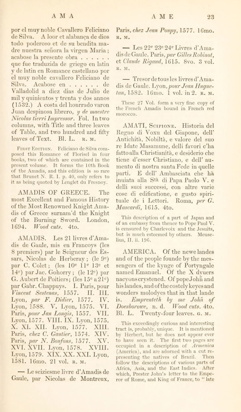 por el rauy noble Cavallero Feliciano de Silva. A ioor et alabanca de dios todo poderoso et de su bendita ma- dre nuestra senora la virgen Maria ; acabose la presente obra que fue traduzida de griego en latin y de latin en Romance Castellano por el muy noble cavallero Feliciano de Silva. Acabose en de Valladolid a diez dias de Julio de mil y quinientos y trenta y dos annos (1532.) A costa del honrrado varon Juan despinosa librero, y de maestre Nicolas tierri Impressor. Fob In two columns, with Title and three leaves of Table, and two hundred and fifty leaves of Text. Bl. L. r. m. First Edition. Feliciano de Silva com- posed this Romance of Florisel in four books, two of which are contained in the present volume. It forms the 10th Book of the Amadis, and this edition is so rare that Brunet N. R. I. p. 40, only refers to it as being quoted by Lenglet du Fresnoy. AMADIS OF GREECE. The most Excellent and Famous History of the Most Renowned Knight Ama- dis of Greece surnam’d the Knight of the Burning Sword. London, 1694. Woodcuts. 4to. AMADIS. Les 21 livres d’Ama- dis de Gaule, mis en Francoys (les 8 premiers) par le Seigneur des Es- sars, Nicolas de Herberay ; (le 9e) par C. Colet; (les 10e l le 13e et 14e) par Jac. Gohorry ; (le 12e) par G. Aubert de Poitiers; (les 15e a21e) par Gabr. Chappuys. I. Paris, pour Vincent Sestenas, 1557. II. III. Lyon, par F. Didier, 1577. IV. Lyon, 1588. V. Lyon, 1575. VI. Paris, pour Jan Longis, 1557. VII. Lyon, 1577. VIII. IX. Lyon, 1575. X. XL XII. Lyon, 1577. XIII. Paris, chez C. Gautier, 1574. XIV. Paris, par N. Bonfons, 1577. XV. XVI. XVII. Lyon, 1578. XVIII. Lyon, 1579. XiX. XX. XXL Lyon, 1581. 16mo. 21 vol. r. m. — Le seiziesme livre d’Amadis de Gaule, par Nicolas de Montreux, Paris, chez Jean Poupy, 1577. 16mo. R. M. —- Les 22e 23e 24e Livres d'Ama- disde Gaule. Paris,par GillesRobinot, et Claude Rigaud, 1615. 8vo. 3 vol. R. M. — Tresorde tousles livres d’Ama- dis de Gaule. Lyon,pour Jean Hugue- tan, 1582. 16mo. 1 vol. in 2. r. m. These 27 Vol. form a very fine copy of the French Amadis bound in French red morocco. AMATI, Scipione. Historia del Regno di Voxu del Giapone, dell’ Antichita, Nobilta, e valore del suo re Idate Masamune, delli favori c’ha fattoalla Christian'ita, e desiderio che tiene d’esser Christiano, e dell’ au- mento di nostra santa Fede in quelle parti. E dell’ Ambasciata che ha inuiata alia Sta di Papa Paolo V. e delli suoi successi, con altre varie cose di edificatione, e gusto spiri- tuale de i Lettori. Roma, per G. Mascardi, 1615. 4to. This description of a part of Japan and of an embassy from thence to Pope Paul V. is censured by Charlevoix and the Jesuits, but is much esteemed by others. Meuse- lius, II. ii. 196. AMERICA. Of the newelandes and of the people founde by the mes- sengers of the kynge of Portyngale named Emanuel. Of the X dvuers nacvonscrvstened. Of pope John and his landes, and of the costely keyes and wonders molodyes that in that lande is. Emprenteth by me John of Doesborowe, n. d. Wood cuts. 4to. Bl. L. Twenty-four leaves, g. m. This exceedingly curious and interesting tract is, probably, unique. It is mentioned by Herbert, but he does not appear ever to have seen it. The first two pages are occupied in a description of Armenica (America), and are adorned with a cut re- presenting the natives of Brazil. Then follow the descriptions of various parts of Africa, Asia, and the East Indies. After which, Prester John’s letter to the Empe- ror of Rome, and King of France, to “ late