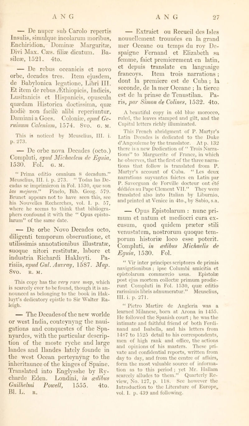 — De nuper sub Carolo repertis Insulis, simulque incolarum moribus, Enchiridion, Dominse Margaritse, Divi Max. Cses. filine dicatum. Ba- silese, 1521. 4to. — De rebus oceanicis et novo orbe, decades tres. Item ejusdem, de Babvlonica legatione, Libri III. Et item de rebus gEtliiopicis, Indicis, Lusitanicis et Hispanicis, opuscula quEedam Historica doctissima, quae hodie non facile alibi reperiuntur, Damiani a Goes. Colonise, apud Ge- ruinum Calenium, 1574. Svo. g. m. This is noticed by Meuselius, III. i. p. 273. — De orbe nova Decades (octo.) Compluti, apud Michaelem de Eguia, 1530. Fol. g. m.  Prima editio omnium 8 decadum.” Meuselius, III. i. p. 273. “ Todas las De- cadas se imprimieron in Fol. 1530, que son las mejores.” Pinelo, Bib. Geog. 579. Brunet appears not to have seen this, see his Nouvelles Recherches, vol. I. p. 57, where he. seems to think that bibliogra- phers confound it with the “ Opus episto- larum” of the same date. — De orbe Novo Decades octo, diligenti temporum obseruatione, et utilissimis annotationibus illustratse, suoque nitori restitutse, labore et industria Richardi Hakluvti. Pa- risiis, apud Gul. Auvray, 1587. Map. Svo. R. M. This copy has the very rare map, which is scarcely ever to he found, though it is an- nounced as belonging to the book in Hak- luyt’s dedicatory epistle to Sir Walter Ra- leigh. —- The Decades of the new worlde or west India, conteynyng the naui- gations and conquestes of the Spa- nyardes, with the particular descrip- tion of the moste ryche and large landes and Ilandes lately founde in the west Ocean perteynyng to the inheritaunce of the kinges of Spain e. Translated into Englysshe by Ry- charde Eden. Londini, in cedibus Guilhelmi Powell, 1555. 4to. Bl. L. r. — Extraict ou Recueil des Isles nouuellement trouuees en la grand mer Oceane ou temps du rov De- spaigne Fernand et Elizabeth sa femme, faict premierement en latin, et depuis translate en languaige francovs. Item trois narrations ; dont la premiere est de Cuba; la seconde, de la mer Oceane ; la tierce est de ]a prinse de Tenustilan. Pa- ris, par Simon de Colines, 1532. 4to. A beautiful copy in old blue morocco, ruled, the leaves stamped and gilt, and the Capital letters richly illuminated. This French abridgment of P. Martyr’s Latin Decades is dedicated to the Duke d’Angouleme by the translator. Atp. 132 there is a new Dedication of “ Trois Narra- tions” to Marguerite of France, in which he observes, that the first of the three narra- tions that follow is translated from P. Martyr’s account of Cuba. “ Les deux narrations suyvantes faictes en Latin par P. Savorguan de Forville docteur ont ete dediees au Pape Clement VII.” They were translated also into Italian by Lihurnio. and printed at Venice in 4to., by Sabio, s.a. — Opus Epistolarum : nunc pri- mum et natum et mediocri cura ex- cusum, quod quidem prseter still venustatem, nostrorum quoque tem- porum historise loco esse potent. Compluti, in cedibus Michaelis de Eguia, 1530. Fol. “ Vir inter principes scriptores de primis navigationibus ; ipse Columbi amicitia et epistolarum commercio usus. Epistolae post ejus mortem collectas primum prodie- runt Compluti in Fol. 1530, quae editio rarissimis libris adnumeratur.” Meuselius, III. i. p. 271. “ Pietro Martire de Angleria was a learned Milanese, born at Arona in 1455. He followed the Spanish court; he was the intimate and faithful friend of both Ferdi- nand and Isabella, and his letters from 1487 to 1525 detail to his correspondents, men of high rank and office, the actions and opinions of his masters. These pri- vate and confidential reports, written from day to day, and from the centre of affairs, form the most valuable source of informa- tion as to this period ; yet Mr. Hallam scarcely alludes to them.” Quarterly Re- view, No. 127, p. 118. See however the Introduction to the Literature of Europe, vol. I. p. 439 and following.