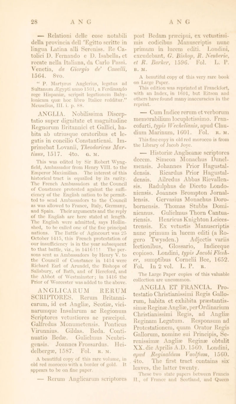 — Relationi delle cose notcibili della provincia dell ’Egitto scritte in lingua Latina alii Sereniss. Re Ca- toliei 1). Fernando e D. Isabella, et recate nella Italiana, da Carlo Passi. Venetia, da Giorgio de Caual/i, 1564. 8vo. “ P. Martyrus Anglerius, legatus ad Sultanum/Egypti anno 1501, a Ferdinando rege Hispanic, scripsit legationem Baby- lonicam qua; hoc libro Italice redditur.” Meuselius, III. i. p. 88. ANGLIA. Nobilissima Discep- tatio super dignitate et magnitudine Regnorum Britannici et Galliei, ha- bita ab utriusque oratoribus et le- gatis in concilio Constantiensi. Im- primebat Lovanii, Theodoricus Mar- ti nus, 1517. 4to. g. m. This was edited by Sir Robert Wyng- field, Ambassador from Henry VIII. to the Emperor Maximilian. The interest of this historical tract is equalled by its rarity. The French Ambassadors at the Council of Constance protested against the suffi- ciency of the English nation to be permit- ted to send Ambassadors to the Council as was allowed to France, Italy, Germany, and Spain. Their arguments and the reply of the English are here stated at length. The English were admitted, says Hollin- shed, to be called one of the five principal nations. The Battle of Agincourt was 25 October 1415, this French protestation of our insufficiency is in the year subsequent to that battle, viz., in 141G !! ! The per- sons sent as Ambassadors by Henry V. to the Council of Constance in 1414 were Richard Earl of Arundel, the Bishops of Salisbury, of Bath, and of Hereford, and the Abbot of Westminster; in 1416 the Prior of Worcester was added to the above. AN G LI CA R U M R E R U M SCR I PTC) RES. Rerum Britanni- carum, id est Anglia?, Scotia?, vici- narumque Insularum ac Regionum Scriptores vetustiores ac pnccipui. Galfredus Monumetensis. Ponticus Virunnius. Gildas. Beda. Conti- nuatio Bedae. Gulielmus Neubri- gensis. Joannes Froasardus. Hei- delberga*, 1587. Fol. r. m. A beautiful copy of this rare volume, in old red morocco with a border of gold. It appears to be on fine paper. — Reruin Anglicarum scriptores post Bedam pr.ecipui, ex vetustissi- mis codicibus Manuscriptis nunc primum in lucem editi. Londini, excudebant, G. Bishop, K. Keuberie, et li. Barker, 1596. Fol. L. P. B. M. A beautiful copy of this very rare book on Large Paper. This edition was reprinted at Franckfort, with an Index, in 1601, but Ritson and others have found many inaccuracies in the reprint. — Cum Indice rerum et verborum memorabilium locupletissimo. Fran- cofurti, typis 11 echelianis, apud Clau- dium Marinum, 1601. Fol. r. m. 'this fine copy in old red morocco is from the Library of Jacob Joye. — Historian Anglican* scriptores decern. Simeon Monaclius Dunel- mensis. Johannes Prior llagustal- densis. Ricardus Prior Hagustal- densis. Ailredus Abbas Rievallen- sis. Radulphus de Diceto Londo- niensis. Joannes Brompton Jornal- lensis. Gervasius Monachus Doro- bornensis. Thomas Stulibs Domi- nicanus. Gulielmus Thorn Cantua- riensis. Henricus Knighton Leices- trensis. Ex vetustis Manuscriptis nunc primum in lucem editi (a Ro- gero Twysden.) Adjectis variis lectionibus, Cilossario, Indiceque co])ioso. Londini, typis Jacobi Flash- er, sumptibus Cornelii Bee, 1652. Fol. In 2 vol. L. P. it. The Large Paper copies of this valuable collection are uncommon. ANGLIA ET FRANCIA. Pro- testatio Christianissimi Regis Gallo- rum, habita et exhibita pnestantis- sima? Reginse Angliae.perOrdinarium Christianissimi Regis, ad Angliie Reginam Legation. Responsum ad Protestationem, quam Orator Regis Gallorum, nomine sui Principis, Se- renissima? Anglia? Regina* obtulit XX. die Aprilis A.U. 1560. Londini, apud Regi/ialdum Vuoljium, 1560. 4to. The first tract contains six leaves, the latter twenty. These two state papers between Francis II, of France and Scotland, and Queen