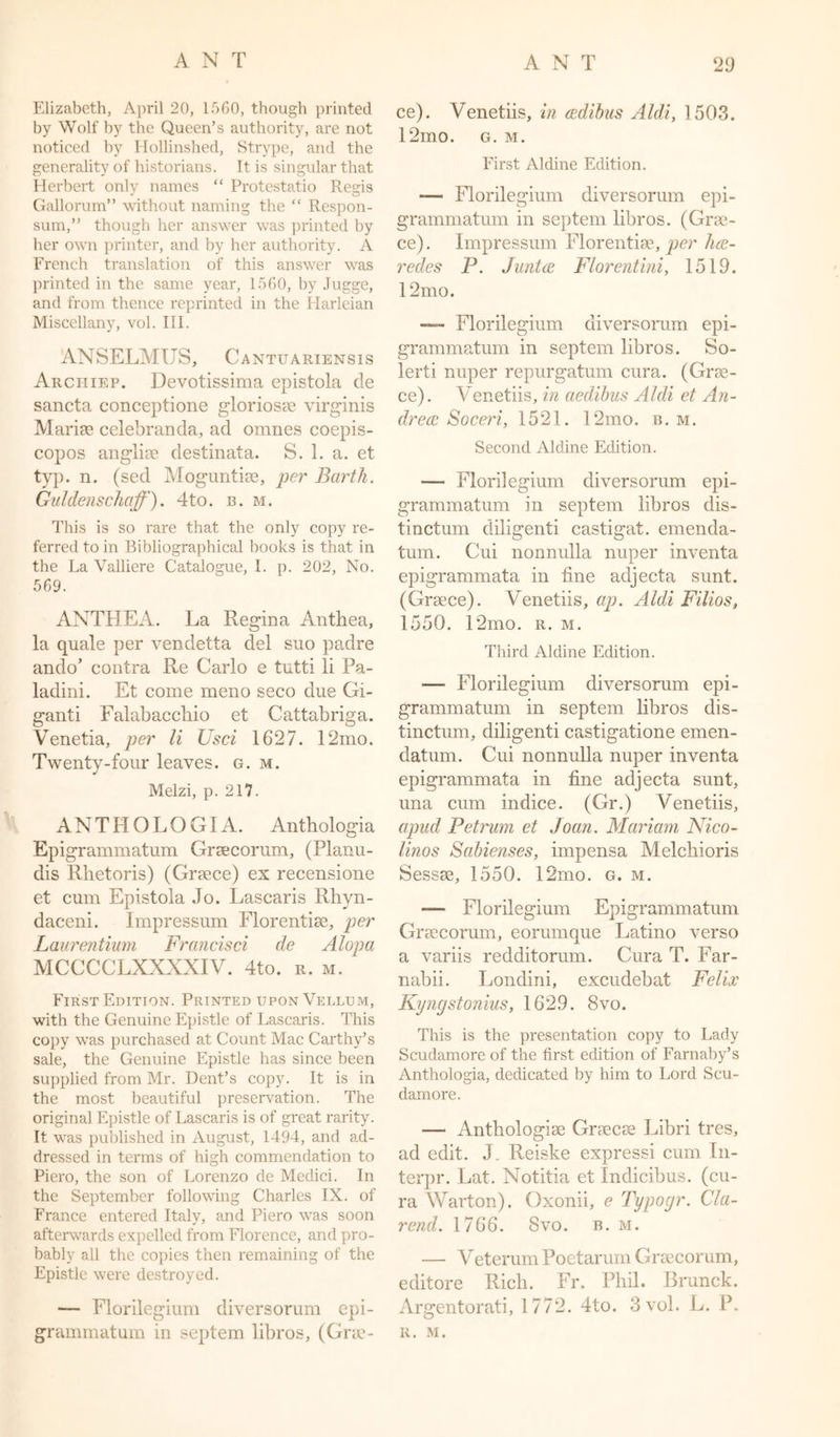 ANT Elizabeth, April 20, 15G0, though printed by Wolf by the Queen’s authority, are not noticed by Hollinshed, Strype, and the generality of historians. It is singular that Herbert only names “ Protestatio Regis Gallorum” without naming the “ Respon- sum,” though her answer was printed by her own printer, and by her authority. A French translation of this answer was printed in the same year, 1560, by Jugge, and from thence reprinted in the Harleian Miscellany, vol. III. ANSELMUS, Cantuariensis Archiep. Devotissima epistola de sancta conceptione gloriosee virginis Marise celebranda, ad omnes coepis- copos anglise destinata. S. 1. a. et typ. n. (sed Moguntise, per Bai'th. Guldenschoff). 4to. b. m. This is so rare that the only copy re- ferred to in Bibliographical books is that in the La Valliere Catalogue, I. p. 202, No. 569. ANTHEA. La Regina Anthea, la quale per vendetta del suo padre ando’ contra Re Carlo e tutti li Pa- ladini. Et come meno seco due Gi- ganti Falabacchio et Cattabriga. Venetia, per li Usci 1627. 12mo. Twenty-four leaves, g. m. Melzi, p. 217. ANTHOLOGI A. Anthologia Epigrammatum Gracorum, (Planu- dis Rlietoris) (Greece) ex recensione et cum Epistola Jo. Lascaris Rhyn- daceni. Impressum Florentise, per Laurentium Francisci de Alopa MCCCCLXXXXIV. 4to. r. m. First Edition. Printed upon Vellum, with the Genuine Epistle of Lascaris. This copy was purchased at Count Mac Carthy’s sale, the Genuine Epistle has since been supplied from Mr. Dent’s copy. It is in the most beautiful preservation. The original Epistle of Lascaris is of great rarity. It was published in August, 1494, and ad- dressed in terms of high commendation to Piero, the son of Lorenzo de Medici. In the September following Charles IX. of France entered Italy, and Piero was soon afterwards expelled from Florence, and pro- bably all the copies then remaining of the Epistle were destroyed. — Florilegium diversorum epi- grammatum in septem libros, (Gra- ce). Venetiis, in cedibus Aldi, 1503. 12mo. g. m. First Aldine Edition. -— Florilegium diversorum epi- grammatum in septem libros. (Gra- ce) . Impressum Florentise, per ha- redes P. Junta Florentini, 1519. 12 mo. —- Florilegium diversorum epi- grammatum in septem libros. So- lerti nuper repurgatum cura. (Gra- ce). Venetiis, in aedibus Aldi et An- drea Soceri, 1521. 12mo. b. m. Second Aldine Edition. — Florilegium diversorum epi- grammatum in septem libros dis- tinctum diligent! castigat. emenda- tum. Cui nonnulla nuper inventa epigrammata in fine adjecta sunt. (Grace). Venetiis, ap. Aldi Filios, 1550. 12mo. r. m. Third Aldine Edition. — Florilegium diversorum epi- grammatum in septem libros dis- tinctum, diligenti castigatione emen- datum. Cui nonnulla nuper inventa epigrammata in fine adjecta sunt, una cum indice. (Gr.) Venetiis, apud Petrum et Joan. Mariam Nico- linos Sabienses, impensa Melchioris Sessse, 1550. 12mo. g. m. — Florilegium Epigrammatum Gracorum, eorumque Latino verso a variis redditorum. Cura T. Far- nabii. Londini, excudebat Felix Kyngstonius, 1629. 8vo. This is the presentation copy to Lady Scudamore of the first edition of Farnaby’s Anthologia, dedicated by him to Lord Scu- damore. — Anthologise Graces Libri tres, ad edit. J. Reiske expressi cum In- terpr. Lat. Notitia et Indicibus. (cu- ra Warton). Oxonii, e Typogr. Cla- rend. 1766. 8vo. b. m. — VeterumPoetarum Gracorum, editore Rich. Fr. Phil. Brunck. x\rgentorati, 1772. 4to. 3 vol. L. P. R. M.