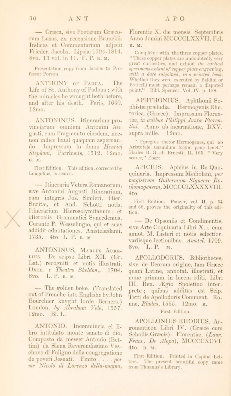 — Graeca, sive Poetarum Grreco- rum Lusus, ex recensione Brunckii. Indices ct Commentarium adjecit Frieder. Jacobs. Lipsiae 1 794-181-4. 8vo. 13 vol. in 11. F. P. b. m. Presentation copy from Jacobs to Pro- fessor Porson. ANTHONY of Padua. The Life of St. Anthony of Padoua ; with the miracles he wrought both before, and after his death. Paris, 1GG0. 12mo. ANTONINUS. Itinerarium pro- vinciarum omnium Antonini Au- gusti, cum Fragmento eiusdem, nec- non indice baud quaquam aspernan- do. Impressum in domo Henrici Stephani, Parrhisiis, 1512. 12mo. G. M. First Edition. This edition, corrected by Longolius, is scarce. — Itineraria Vetera Romanorum, sive Antonini Augusti Itinerarium, cum integris Jos. Simleri, Hier. Suritae, et And. Schotti notis. Itinerarium Hierosolymitanum ; et Hieroclis Grammatici Svnecdemus. Curante P. Wesselingio, qui et suas addidit adnotationes. Amstelaedami, 1735. 4to. L. P. r. m. ANTONINUS, Marcus Aure- lius. De seipso Libri XII. (Gr. Lat.) recogniti et notis illustrati. Oxon. e Theatro Sheldon., 1704. 8vo. L. P. R. M. — The golden boke. (Translated out of Frenche into Englishe by John Bourchier knyght lorde Berners.) London, by Abraham Vele, 1557. 12mo. Bl. L. ANTONIO. Inconmincia el li- bro intitulato monte sancto di dio, Composto da messer Antonio (Bet- tini) da Siena Reverendissimo Ves- chovo di Fuligno della congregatione de poveri Jesuati. Finito . . . per me Nicolo di Lorenzo della-magna, Florentie X. die mensis Sejitembris Anno domini MCCCCLXXYII. Fol. R. M. Complete; with the three copper plates. “ These copper plates are undoubtedly very great curiosities, and exhibit the earliest specimens extant of copper plate engraving, with a date subjoined, in a printed book. Whether they were executed by Baldini or Boticelli must perhaps remain a disputed point.” Bibl. Spencer. Vol. IV. p. 128. APHTIIONIUS. Aplithonii So- phistic pneludia. llermogenis Rhe- torica. (Gnece). Impressum Floren- tiae, in aulibus Philippi Junta' Floren- tini. Anno ab incarnatione, DXY. supra mille. 12mo. “ Egregius rhetor Hermogenes, qui ab Aristotele secundum locum pene tenet.” Harles B. G. ab Ernesti, II. 1G5. “ Very scarce,” Ebert. APICIUS. Apicius in Re Quo- quinaria. Impressum Mediolani, per magistrum Git it unit urn Signer re Ro- thomagensem, MCCCCLXXXXVIII. 4to. First Edition. Panzer, vol. II. p. 64 and 88, proves the originality of this edi- tion. — De Opsoniis et Condimentis, sive Arte Coquinaria Libri X. ; cum annot. M. Listeri et notis selectior. variisque lectionibus. Amstel. 1709. 8vo. L. P. m. APOLLODORUS. Bibliotheces, sive de Deorum origine, tam Gra?ce quam Latine, annotat. illustrati, et nunc primum in lucem editi, Libri III. Ben. yEgio Spoletino inter- prete ; quibus additus est Seip. Tetti de Apollodoris Comment. Ro- ma?, Bladus, 1555. 12mo. r. First Edition. APOLLONIUS RHODIUS. Ar- gonauticon Libri IV. (Gracce cum Scholiis Gnecis). Florentia?, (Laur. Franc. De Alopa), MCCCCXCVI. 4to. R. M. First Edition. Printed in Capital Let- ters. The present beautiful copy came from Thuanus’s Library.