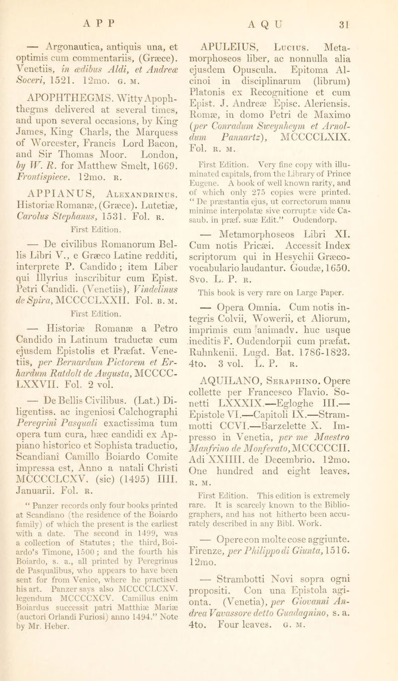— Argonautica, antiquis una, et optimis cum commentariis, (Grsece). Venetiis, in adibus Aldi, et Andrea Soceri, 1521. 12mo. g. m. APOPHTHEGMS. Witty Apoph- thegms delivered at several times, and upon several occasions, by King James, King Charls, the Marquess of Worcester, Francis Lord Bacon, and Sir Thomas Moor. London, by TV. R. for Matthew Smelt, 1669. Frontispiece. 12mo. r. APPIANUS, Alexandrinus. Historic Romanae, (Graece). Lutetise, Carolus Stephanus, 1531. Fol. r. First Edition. — He civilibus Romanorum Bei- lis Libri V., e Graeco Latine redditi, interprete P. Candido ; item Liber qui Illyrius inscribitur cum Epist. Petri Candidi. (Venetiis), Vindelinus de Spira, MCCCCLXXII. Fol. b. m. First Edition. — Historise Romanae a Petro Candido in Latinum traductae cum ejusdem Epistolis et Praefat. Vene- tiis, per Bernardum Pictorem et Er- hardvm Ratdolt de Augusta, MCCCC- LXXVII. Fol. 2 vol. — De Beilis Civilibus. (Lat.) Di- ligentiss. ac ingeniosi Calchographi Peregrini Pasquali exactissima turn opera turn cura, haec candidi ex Ap- piano historico et Sophista traductio, Scandiani Camillo Boiardo Comite impressa est, Anno a natali Christi MCCCCLCXV. (sic) (1495) IIII. Januarii. Fol. r. “ Panzer records only four books printed at Scandiano (the residence of the Boiardo family) of which the present is the earliest with a date. The second in 1499, was a collection of Statutes; the third, Boi- ardo’s Timone, 1500 ; and the fourth his Boiardo, s. a., all printed by Peregrinus de Pasqualibus, who appears to have been sent for from Venice, where he practised his art. Panzer says also MCCCCLCXV. legendum MCCCCXCV. Camillus enim Boiardus successit patri Matthiae Mariae (auctori Orlandi Furiosi) anno 1494.” Note by Mr. Heber. APULEIUS, Lucius. Meta- morphoseos liber, ac nonnulla alia ejusdem Opuscula. Epitoma Al- cinoi in disciplinarum (librum) Platonis ex Recognitione et cum Epist. J. Andreee Episc. Aleriensis. Romse, in domo Petri de Maximo (per Conradum Sweynhcym et Arnol- dum Pannartz), MCCCCLXIX. Fol. R. M. First Edition. Very fine copy with illu- minated capitals, from the Library of Prince Eugene. A book of well known rarity, and of which only 275 copies were printed. “ De praestantia ejus, ut correctorum manu minime interpolatae sive corrupts vide Ca- saub. in praef. suae Edit.” Oudendorp. — Metamorphoseos Libri XI. Cum notis Pricaei. Accessit Index scriptorum qui in Hesycliii Graeco- vocabulario laudantur. Goudse, 1650. 8vo. L. P. r. This book is very rare on Large Paper. — Opera Omnia. Cum notis in- tegris Colvii, Wowerii, et Aliorum, imprimis cum animadv. hue usque ineditis F. Oudendorpii cum praefat. Ruhnkenii. Lugd. Bat. 1786-1823. 4to. 3 vol. L. P. r. AQUILANO, Seraphino. Opere collette per Francesco Flavio. So- netti LXXXIX.—Egloghe III.— Epistole VI.—Capitoli IX.—Stram- motti CCVI.—Barzelette X. Im- presso in Venetia, per me Maestro Manfrino de Monferato, MCCCCCII. Adi XXIIII. de Decembrio. 12mo. One hundred and eight leaves. R. M. First Edition. This edition is extremely rare. It is scarcely known to the Biblio- graphers, and has not hitherto been accu- rately described in any Bibl. Work. — Opere con moltecose aggiunte. Firenze, per Philippodi Giunta, 1516. 12mo. — Strambotti Novi sopra ogni propositi. Con una Epistola agi- onta. (Venetia), per Giovanni An- drea Vavassore detto Guadagnino, s. a. 4to. Four leaves, g. m.