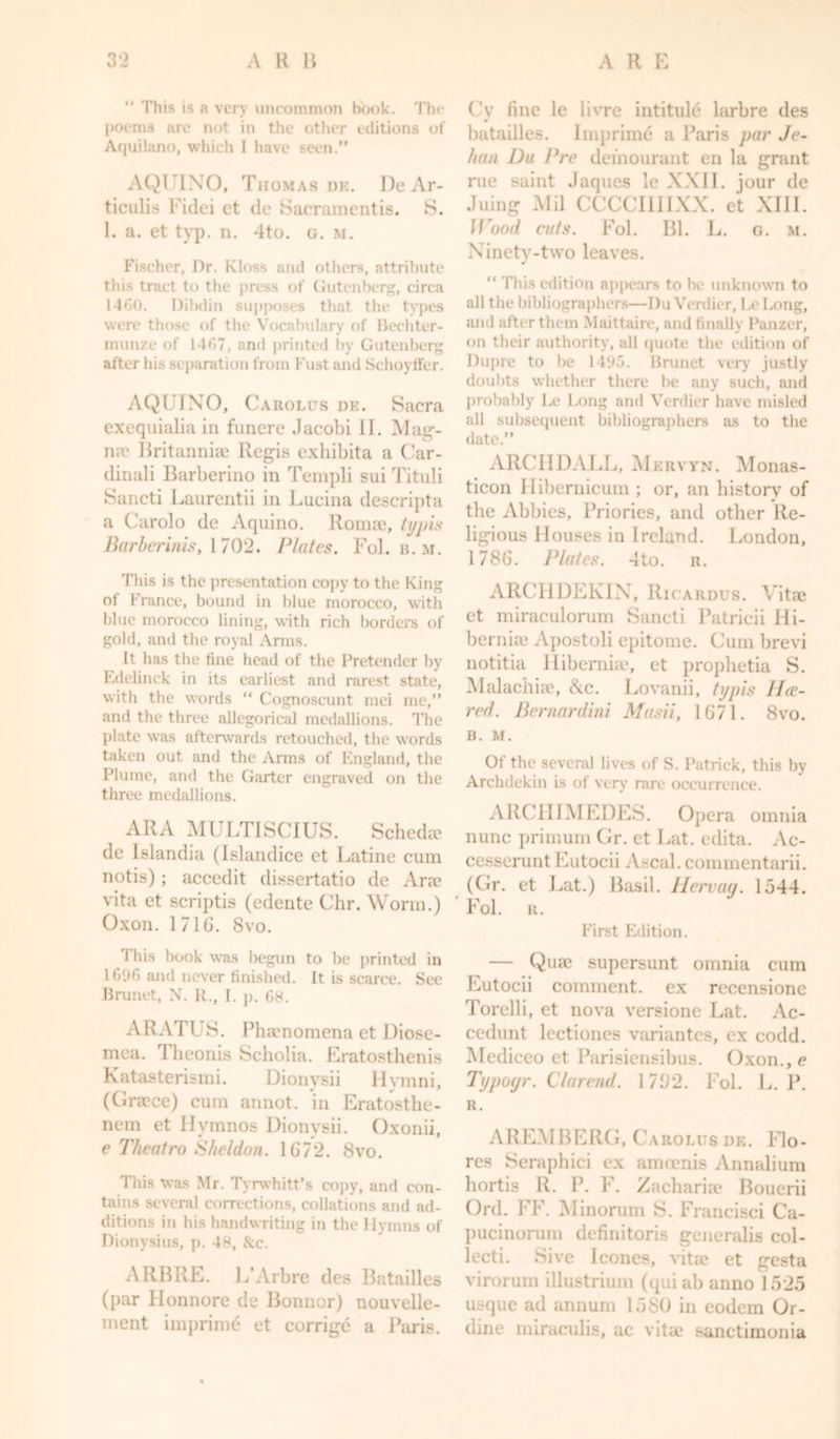 “ This is a very uncommon hook. The poems are not in the other editions of Aquilano, which I have seen.” AQUINO, Thomas de. De Ar- ticulis Fidei ct de Sacramentis. S. 1. a. et typ. n. 4to. g. m. Fischer, Dr. Kloss and others, attribute this tract to the press of Gutenberg, circa 14C0. Dilxlin supposes that the types were those of the Vocabulary of Bechter- munze of 1467, and printed by Gutenberg after his separation from Fust and Schoytfer. AQUINO, Carolus de. Sacra exequialia in funcre Jacobi II. Mag- n;e Britanniae Regis exhibita a Car- dinali Barberino in Templi sui Tituli Sancti Laurentii in Lucina descripta a Carolo de Aquino, lloma?, ttjpis Barber inis, 1702. Plates. Fol. b. m. This is the presentation copy to the King ot France, bound in blue morocco, with blue morocco lining, with rich borders of gold, and the royal Arms. It has the tine head of the Pretender by Edelinck in its earliest and rarest state, with the words “ Cognoscunt mei me,” and the three allegorical medallions. The plate was afterwards retouched, the words taken out and the Arms of England, the Plume, and the Garter engraved on the three medallions. ARA MULTISCIUS. Schedee de Islandia (Islandice ct Latine cum notis) ; accedit dissertatio de Arse vita et scriptis (edente Chr. Worm.) Oxon. 171G. 8vo. This book was begun to be printed in 1696 and never finished. It is scarce. See Brunet, N. R., I. p. 68. ARATUS. Phaenomena et Diose- mea. T heonis Scholia. Eratosthenis Katasterismi. Dionvsii Ilymni, (Graece) cum annot. in Eratosthe- nem et Hvmnos Dionvsii. Oxonii, e Theatro Sheldon. 1672. 8vo. This was Mr. Tyrwhitt’s copy, and con- tains several corrections, collations and ad- ditions in his handwriting in the Hymns of Dionysius, p. 48, &amp;c. ARB RE. L’Arbre des Batailles (par Honnore de Bonnor) uouvelle- ment imprint et corrige a Paris. Cy fine le livre intitule larbre des batailles. Imprime a Paris par Jo- han Du Pre demourant en la grant rue saint Jaques le XXII. jour de Juing Mil CCCCIIIIXX. et XIII. Wood cuts. Fol. Bl. L. g. m. Ninety-two leaves. “ This edition appears to he unknown to all the bibliographers—Du Verdier, Le Long, and after them Maittaire, and finally Panzer, on their authority, all quote the edition of Dupre to be 14y5. Brunet very justly doubts whether there be any such, and probably Le Long and Verdier have misled all subsequent bibliographers as to the date.” ARCIIDALL, Mervyn. Monas- ticon Hibernicum ; or, fin history of the Abbies, Priories, and other Re- ligious Houses in Ireland. London, 1786. Plates. 4to. r. ARCHDEKIN, Ricardus. Vitae et miraculorum Sancti Patricii Hi- berniae Apostoli epitome. Cum brevi notitia Hibemiae, et prophetia S. Malachiae, ike. Lovanii, typis 11 er- red. Bernardini Masii, 1671. 8vo. B. M. Of the several lives of S. Patrick, this by Archdekin is of very rare occurrence. ARCHIMEDES. Opera omnia nunc primum Gr. et Lat. edita. Ac- cesseruntEutocii Ascal.commentarii. (Gr. et Lat.) Basil. Hervay. 1.544. ' Fol. R. First Edition. — Quae supersunt omnia cum Eutocii comment, ex recensione Torelli, et nova versionc Lat. Ac- cedunt lcctiones variantes, ex codd. Mediceo et Parisiensibus. Oxon., e Typoyr. Clarend. 1762. Fol. L. P. R. AREMBERG, Carolus de. Flo- res Seraphici ex amcenis Annalium hortis R. P. F. Zachariae Bouerii Ord. FF. Minorum S. Francisci Ca- pucinorum definitoris generalis col- lecti. Sive leones, vitae et gesta virorum illustrium (qui ab anno 1525 usque ad annum 1580 in eodem Or- dine miraculis, ac vita? sanctimonia