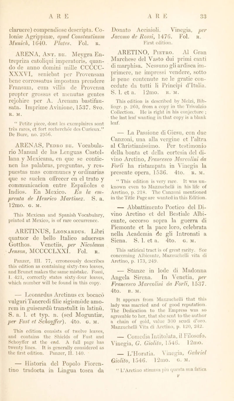 claruere) compendiose descripta. Co- lonise Agrippinse, apud Constantinum Munich, 1640. Plates. Fol. r. ARENA, Ant. de. Meygra En- trepriza catoliqui imperatoris, quan- do de anno dornini mille CCCCC- XXXVI, seniebat per Provensam bene corrossatus impostam prendere Fransam, cum villis de Provensa propter grossas et menutas gentes rejohire per iV. Arenam bastifau- sata. Imprime Avinione, 1537. 8vo. R. M. “ Petite piece, dont les exemplaires sont tres rares, et fort recherchee des Curieux.” De Bure, no. 2956. ARENAS, Pedro de. Vocabula- rio Manual de las Lenguas Castel- lana y Mexicana, en que se contie- nen las palabras, preguntas, y res- puestas mas communes y ordinarias que se suelen offrecer en el trato y communicacion entre Espanoles e Indios. En Mexico. En la em- prenta de Henrico Martinez. S. a. l2mo. g. m. This Mexican and Spanish Vocabulary, printed at Mexico, is of rare occurrence. ARETINUS, Leonardus. Libri quatuor de bello Italico aduersus Gotthos. Venetiis, per Nicolaum Jenson, MCCCCLXXI. Fol. r. Panzer, III. 77, erroneously describes this edition as containing sixty-two leaves, and Brunet makes the same mistake. Fossi, I. 421, correctly states sixty-four leaves, which number will be found in this copy. — Leonardus Aretinus ex bocaco vulgari Tancredi filie sigismude amo- rem in guiscardu transtulit in latinu. S. a. 1. et typ. n. (sed Moguntise, per Fust et Schoyffer). 4to. g. m. This edition consists of twelve leaves, and contains the Shields of Fust and Schoyffer at the end. A full page has twenty lines. It is generally considered as the first edition. Panzer, II. 140. — Historia del Popolo Fioren- tino tradocta in Lingua tosca da Donato Acciaioli. Vinegia, per Jacomo de Rossi, 1476. Fol. r. First edition. ARETINO, Pietro. A1 Gran Marchese del Vasto dui primi canti di marphisa. Nessuno gli ardisca im- primere, ne impressi vendere, sotto le pene contenute ne le gratie con- cedute da tutti li Principi d’Italia. S. 1. et a. 12mo. r. m. This edition is described by Melzi, Bib- liogr. p. 260, from a copy in the Trivulzio Collection. He is right in his conjecture ; the last leaf wanting in that copy is a blank leaf. — La Passione di Giesu, con due Canzoni, una alia vergine et l’altra al Christianissimo. Per testimonio della bonta et della cortesia del di- vino Aretino, Francesco Marcolini da Forli ha ristampata in Vinegia la presente opera, 1536. 4to. r. m. “ This edition is very rare. It was un- known even to Mazzuchelli in his life of Aretino, p. 218. The Canzoni mentioned in the Title Page are wanted in this Edition. — Abbattimento Poetico del Di- vino Aretino et del Bestiale Albi- cante, occorso sopra la guerra di Piemonte et la pace loro, celebrata nella Academia de gli Intronati a Siena. S. 1. et a. 4to. g. m. This satirical tract is of great rarity. See concerning Albicante, Mazzuchelli vita di Aretino, p. 173, 249. — Stanze in lode di Madonna Angela Sirena. In Venetia, per Francesco Marcolini da Forli, 1537. 4to. B. M. It appears from Mazzuchelli that this lady was married and of good reputation. The Dedication to the Empress was so agreeable to her, that she sent to the author a chain of gold, value 300 scudi d’oro. Mazzuchelli Vita di Aretino, p. 120, 242. — Comedia Intitolata, il Filosofo. Vinegia, G. Giolito, 1546. 12mo. — L’Horatia. Vinegia, Gabriel Giolito, 1546. 12mo. g. m. “ L’Aretino stimava piu questa sua fatica