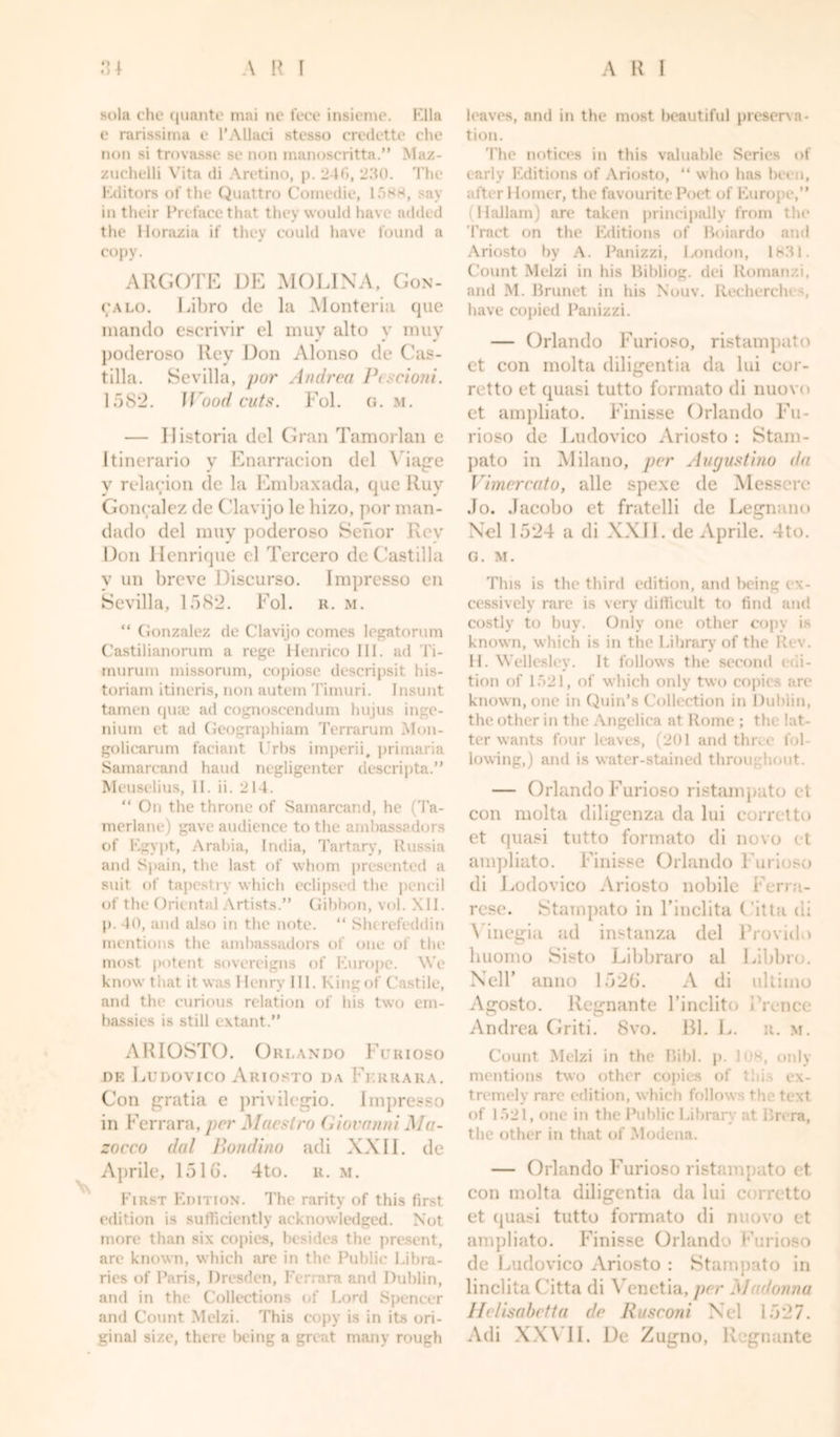 sola che quanto mai nc t'ece insieme. Ella e rarissima t* l’AUaci stesso credette che non si trovasse so non manoscritta.” Maz- zuchelli Vita di Aretino, p. 24f&gt;, 230. The Editors of the Quattro Comedie, 1588, say in their Preface that they would have added the Horazia if they could have found a copy. ARGOTE DE MOLINA, Gon- (;alo. Libro de la Monteria que mando escrivir el muy alto v muv poderoso Rey Don Alonso de Cas- tilla. Sevilla, par Andrea Pescioni. 1582. II ”nod cuts. Fol. g. m. — Ilistoria del Gran Tamorlan e Itinerario y Enarracion del Viage v relation de la Embaxada, que Ruy Goncalez de Clavijo le hizo, por man- dado del muy poderoso Senor Rey Don Ilenrique el Tercero de Castilla y un breve Discurso. Impresso en Sevilla, 1582. Fol. r. m. “ Gonzalez de Clavijo comes legatorum Castilianorum a rege Henrico III. ad Ti- murum missorum, copiose descripsit his- toriam itineris, non autem Timuri. Insunt tamen qute ad cognoscendum hujus inge- nium et ad Geographiam Terrarum Mon- golicarum faciant I'rhs imperii, primaria Samarcand hand negligenter descripta.” Meuselius, II. ii. 214. “ On the throne of Samarcand, he (Ta- merlane) gave audience to the ambassadors of Egypt, Arabia, India, Tartary, Russia and Spain, the last of whom presented a suit of tapestry which eclipsed the pencil of the Oriental Artists.” Gibbon, vol. XII. p. 40, and also in the note. “ Slu refeddin mentions the ambassadors of one of the most potent sovereigns of Europe. We know that it was Henry III. Kingof Castile, and the curious relation of his two em- bassies is still extant.” ARIOSTO. Orlando Furioso de Ludovico Ariosto da Ferrara. Con gratia e privilegio. Impresso in Ferrara, per Maestro Giovanni Ma- zocco dal Pond inn adi XXII. de Aprile, 151G. 4to. it. m. First Edition. The rarity of this first edition is sufficiently acknowledged. Not more than six copies, besides the present, are known, which are in the Public Libra- ries of Paris, Dresden, Ferrara and Dublin, and in the Collections of Lord Spencer and Count Melzi. This copy is in its ori- ginal size, there being a great many rough leaves, and in the most beautiful preserva- tion. The notices in this valuable Series of early Editions of Ariosto, “ who has been, after 1 lomer, the favourite Poet of Europe,” (Hallam) are taken principally from the Tract e&gt;n the Editions of Boiardo and Ariosto by A. Panizzi, London, 1831. Count Melzi in his Sibling, dei Romanzi, and M. Brunet in his Nouv. Recherches, have copied Panizzi. — Orlando Furioso, ristampato et con molta diligentia da lui cor- retto et quasi tutto formato di nuovo et ampliato. Finisse Orlando Fu- rioso de Ludovico Ariosto : Stain- pato in Milano, per Augustino da Vimercato, alle spexe de Messere Jo. Jacobo et fratelli de Legnano Ncl 1524 a di XXII. de Aprile. 4to. G. M. This is the third edition, and being ex- cessively rare is very difficult to find and costly to buy. Only one other copy is known, which is in the Library of the Rev. H. Wellesley. It follows the second edi- tion of 1521, of which only two copies are known, one in Quin’s Collection in Dublin, the other in the Angelica at Rome ; the lat- ter wants four leaves, (201 and time fol- lowing,) and is water-stained throughout. — Orlando Furioso ristampato et con molta diligenza da lui corretto et quasi tutto formato di novo et ampliato. Finisse Orlando Furioso di Lodovico Ariosto nobile Ferra- rcse. Stampato in Finclita ( 'itta di \ inegia ad instanza del Provide huomo Sisto Libbraro al Libbro. Nell’ anno 1526. A di ultimo Agosto. Regnante l’inclito i'rence Andrea Griti. 8vo. 131. L. r. m. Count Melzi in the Bibl. p. lus, only mentions two other copies of thL ex- tremely rare edition, which follow s the text of 1521, one in the Public Library at Brera, the other in that of Modena. — Orlando Furioso ristampato et con molta diligentia da lui c&gt; rretto et quasi tutto formato di nuovo et ampliato. Finisse Orlando Furioso de Ludovico Ariosto : Stampato in linclita (’itta di Venetia, per Madonna Ilelisabetta de Rusconi Ncl 1527. Adi XXVII. De Zugno, Rugnante