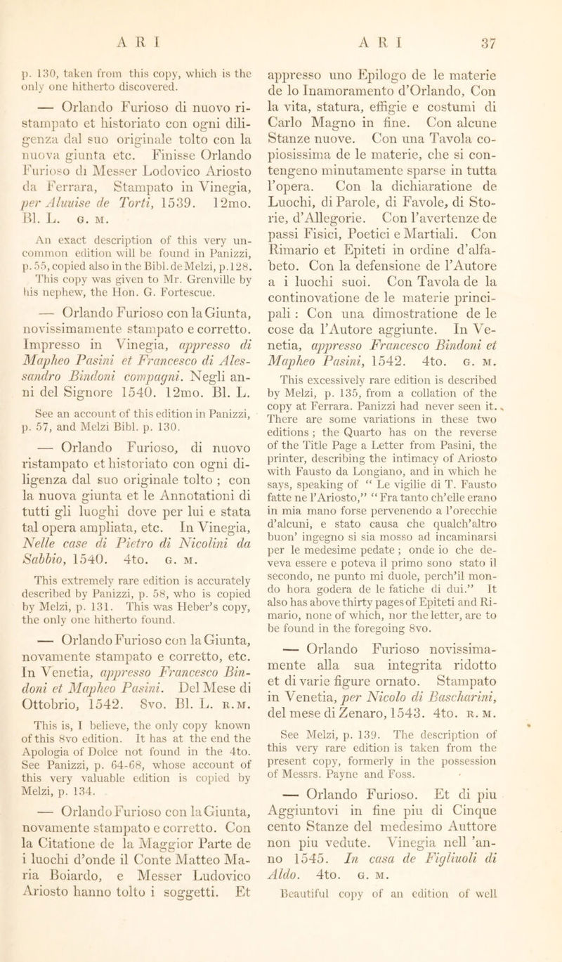 p. 130, taken from this copy, which is the only one hitherto discovered. — Orlando Furioso di nuovo ri- stampato et historiato con ogni dili- genza dal suo originale tolto con la nuova giunta etc. Finisse Orlando Furioso di Messer Lodovico Ariosto da Ferrara, Stampato in Vinegia, per Aluuise de Torti, 1539. 12mo. Bl. L. G. M. An exact description of this very un- common edition will be found in Panizzi, p. 55, copied also intheBibl.deMelzi, p.128. This copy was given to Mr. Grenville by his nephew, the Hon. G. Fortescue. — Orlando Furioso con la Giunta, novissimamente stampato e corretto. Impresso in Vinegia, appresso di Mapheo Pasini et Francesco di Ales- sandro Bindoni compagni. Negli an- ni del Signore 1540. 12mo. Bl. L. See an account of this edition in Panizzi, p. 57, and Melzi Bibl. p. 130. — Orlando Furioso, di nuovo ristampato et historiato con ogni di- ligenza dal suo originale tolto ; con la nuova giunta et le Annotationi di tutti gli luoghi dove per lui e stata tal opera ampliata, etc. In Vinegia, Nelle case di Pietro di Nicolini da Sabbio, 1540. 4to. g. m. This extremely rare edition is accurately described by Panizzi, p. 58, who is copied by Melzi, p. 131. This was Heber’s copy, the only one hitherto found. — Orlando Furioso con la Giunta, novamente stampato e corretto, etc. In Venetia, appresso Francesco Bin- doni et Mapheo Pasini. Del Mese di Ottobrio, 1542. Svo. Bl. L. r.m. This is, I believe, the only copy known of this 8vo edition. It has at the end the Apologia of Dolce not found in the 4to. See Panizzi, p. 64-68, whose account of this very valuable edition is copied by Melzi, p. 134. — Orlando Furioso con la Giunta, novamente stampato e corretto. Con la Citatione de la Maggior Parte de i luoclii d’onde il Conte Matteo Ma- ria Boiardo, e Messer Ludovico Ariosto hanno tolto i soggetti. Et appresso uno Epilogo de le materie de lo Inamoramento d’Orlanclo, Con la vita, statura, effigie e costumi di Carlo Maemo in fine. Con alcune O Stanze nuove. Con una Tavola co- piosissima de le materie, che si con- tengeno minutamente sparse in tutta l’opera. Con la dichiaratione de Luochi, di Parole, di Favole, di Sto- rie, d’Allegorie. Con Favertenze de passi Fisici, Poetici e Martiali. Con Rimario et Epiteti in ordine d’alfa- beto. Con la defensione de rAutore a i luochi suoi. Con Tavola de la continovatione de le materie princi- pali : Con una dimostratione de le cose da l’Autore aggiunte. In Ve- netia, appresso Francesco Bindoni et Mapheo Pasini, 1542. 4to. g. m. This excessively rare edition is described by Melzi, p. 135, from a collation of the copy at Ferrara. Panizzi had never seen it. * There are some variations in these two editions ; the Quarto has on the reverse of the Title Page a Letter from Pasini, the printer, describing the intimacy of Ariosto with Fausto da Longiano, and in which he says, speaking of “ Le vigilie di T. Fausto fatte ne 1’Ariosto,” “ Fra tanto ch’elle erano in mia mano forse pervenendo a l’orecchie d’alcuni, e stato causa che qualch’altro buon’ ingegno si sia mosso ad incaminarsi per le medesime pedate; onde io che de- veva essere e poteva il primo sono stato il secondo, ne punto mi duole, perch’d mon- do hora godera de le fatiche di dui.” It also has above thirty pages of Epiteti and Ri- mario, none of which, nor the letter, are to be found in the foregoing 8vo. — Orlando Furioso novissima- mente alia sua integrita ridotto et di varie figure ornato. Stampato in Venetia, per Nicolo di. Bascharini, del mese di Zenaro, 1543. 4to. r.m. See Melzi, p. 139. The description of this very rare edition is taken from the present copy, formerly in the possession of Messrs. Payne and Foss. — Orlando Furioso. Et di piu Aggiuntovi in fine piu di Cinque cento Stanze del medesimo Auttore non piu vedute. Vinegia nell ’an- no 1545. In casa de Figliuoli di Aldo. 4to. g. m. Beautiful copy of an edition of well