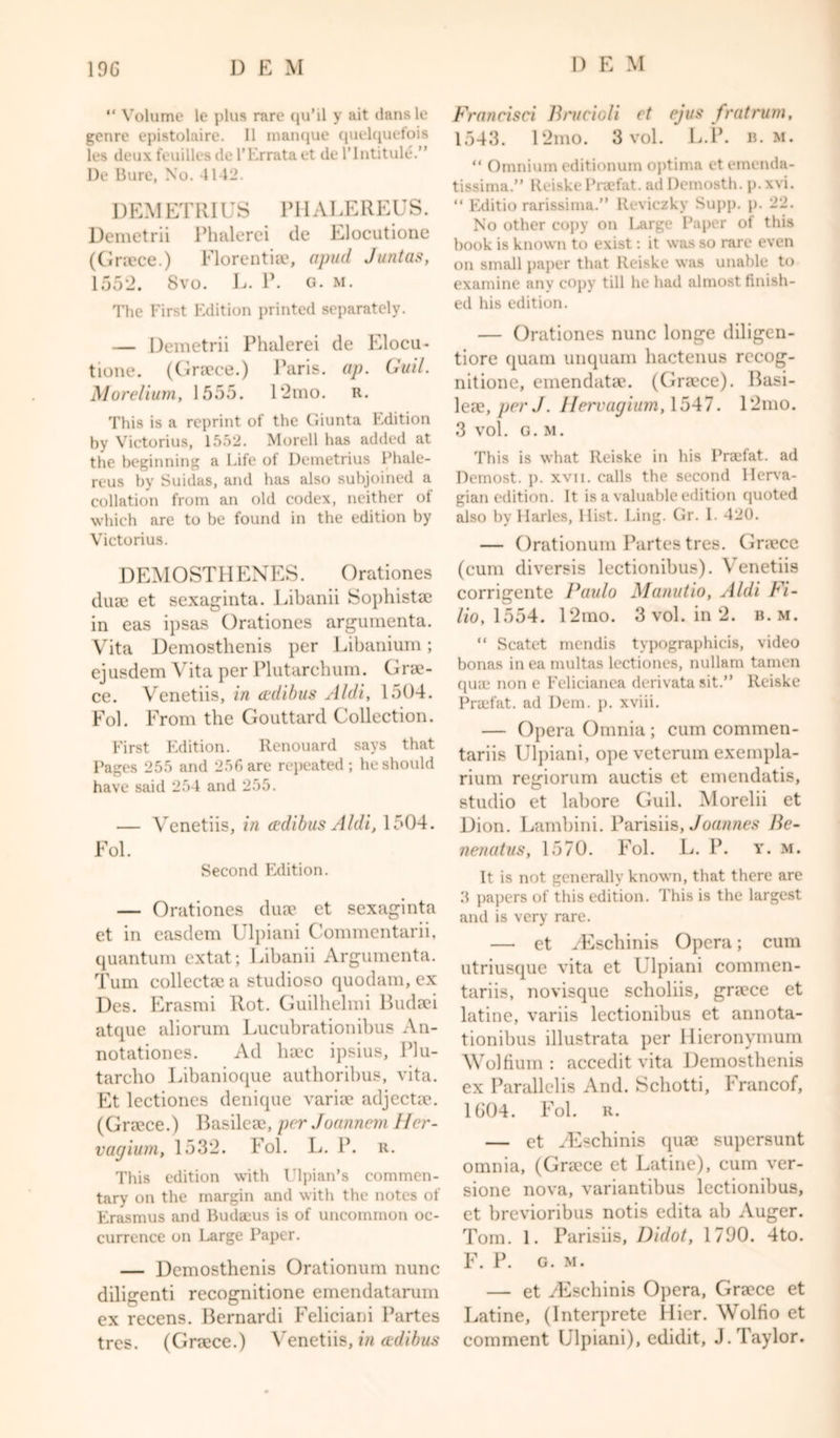 “ Volume le plus rare qu’il y ait clans le genre epistolaire. II manque quelquefois les deux feuilles del’Errataet de l'lntitule.” De Bure, No. 4142. DEMETRIUS PHALEREUS. Demetrii Phalerei de Elocutione (Greece.) Florentiae, apud Juntas, 155*2. 8vo. L. P. g. m. The First Edition printed separately. — Demetrii Phalerei de Elocu- tione. (Grace.) Paris, ap. Guil. Morelium, 1555. 12mo. R. This is a reprint of the Giunta Edition by Victorius, 1552. Morell has added at the beginning a Life ot Demetrius Phale- reus by Suidas, and has also subjoined a collation from an old codex, neither ot which are to be found in the edition by Victorius. DEMOSTHENES. Orationes duae et sexaginta. Libanii Sophistae in eas ipsas Orationes argumenta. Vita Demosthenis per Libanium; ejusdem Vita per Plutarchum. Grae- ce. Venetiis, in cedibus Aldi, 1504. Fol. From the Gouttard Collection. First Edition. Renouard says that Pages 255 and 256 are repeated; he should have said 254 and 255. — Venetiis, in cedibus Aldi, 1504. Fol. Second Edition. — Orationes duae et sexaginta et in easdem Ulpiani Commentarii, quantum extat; Libanii Argumenta. Turn collectae a studioso quodam,ex Des. Erasmi Rot. Guilhelmi Budeei atque aliorum Lucubrationibus An- notationes. Ad luce ipsius, Plu- tarcho Libanioque authorihus, vita. Et lectiones denique variae adjectae. (Greece.) Basileae, per Joannem ller- vagium, 1532. Fol. L. P. r. This edition with Ulpian’s commen- tary on the margin and with the notes of Erasmus and Budaeus is of uncommon oc- currence on Large Paper. — Demosthenis Orationum nunc diligenti recognitione emendatarum ex recens. Bernardi Feliciani Partes tres. (Greece.) Venetiis, in cedibus Francisci Brucioli et ejus frat rum, 1543. 12mo. 3 vol. L.P. b. m. “ Omnium editionum optima et emenda- tissima.” Reiske Praefat. ad Demosth. p. xvi. “ Editio rarissima.” Reviczky Supp. p. 22. No other copy on Large Paper of this book is known to exist: it was so rare even on small paper that Reiske was unable to examine any copy till he had almost finish- ed his edition. — Orationes nunc longe diligen- tiore quam unquam hactenus rccog- nitione, emendatae. (Grace). Basi- leae, per J. Hervagium, 1547. 12mo. 3 vol. G. M. This is what Reiske in his Praefat. ad Dcmost. p. xvii. calls the second Ilerva- gian edition. It is a valuable edition ciuoted also by Hailes, Hist. Ling. Gr. 1. 420. — Orationum Partes tres. Grace (cum diversis lectionibus). Venetiis corrigente Paulo Manutio, Aldi Fi- lio, 1554. 12mo. 3 vol. in 2. b. m. “ Scatet mendis typographies, video bonas in ea multas lectiones, nullam tarnen quae non e Felicianea derivata sit.” Reiske Praefat. ad Dem. p. xviii. — Opera Omnia ; cum commen- tariis Ulpiani, opeveteruin exempla- rium regiorum auctis et emendatis, studio et labore Guil. Morelii et Dion. Bambini. Parisiis, Joannes Be- nenatus, 1570. Fol. L. P. y. m. It is not generally known, that there are 5 papers of this edition. This is the largest and is very rare. — et yEschinis Opera; cum utriusque vita et Ulpiani commen- tariis, novisque scholiis, grace et latine, variis lectionibus et annota- tionibus illustrata per Hieronymum Wolfium : accedit vita Demosthenis ex Parallel is And. Schotti, Francof, 1604. Fol. r. — ct yEschinis quae supersunt omnia, (Grace et Latine), cum ver- sione nova, variantibus lectionibus, et brevioribus notis edita ah Auger. Tom. 1. Parisiis, Didot, 1790. 4to. F. P. G. M. — et yEschinis Opera, Graece et Latine, (Interprete Hier. Wolfio et comment Ulpiani), edidit, J. Taylor.