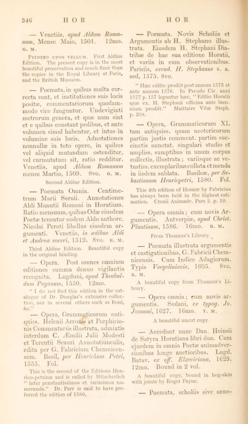 — Venetiis, apud Aldum Roma- nian, Mense Maio, 1501. 12mo. G. M. Printeo upon veliam. First Aldine Edition. The present copy is in the most beautiful preservation and much finer than the copies in the Royal Library at Paris, and the British Musuem. — Poemata, in quibus multa cor- recta sunt, et institutiones suis locis positae, commentariorum quodam- modo vice funguntur. Undeviginti metrorum genera, et qute nam sint et e quibus constant pedibus, et ante volumen simul habentur, et intus in volumine suis locis. Adnotationes nonnulla? in toto opere, in quibus vel aliquid mutandum ostenditur, vel curmutatum sit, ratio redditur. Venetiis, apud Aldum Romanian mense Martio, 1509. 8vo. g. m. Second Aldine Edition. — Poemata Omnia. Centime- trum Marii Seruii. Annotationes Aldi Manutii Romani in Horatium. Ratio mensuum, quibus Odae eiusdem Poetic tenentur eodem Aldo authore. Nicolai Peroti libellus eiusdem ar- guments Venetiis, in cedibus Aldi et Andrea; soceri, 1519. 8vo. R. m. Third Aldine Edition. Beautiful copy in the original binding. — Opera. Post omnes omnium editiones summa denuo vigilantia recognita. Lugduni, apud Iheobal- dum Paganum, 1550. 12mo. “ I do not find this edition in the cat- alogue of Dr. Douglas’s extensive collec- tion, nor in several others such as Boni, &amp;c.” — Opera, Grammuticorum anti- ques. Helenii Acronis et Porphirio- nis Commentariis illustrata, admixtis interdum C. yEmilii Julii Modesti et Terentii Scauri Annotatiunculis, edita per G. Fabricium Chemnicen- sem. Basil, per Henrichum Petri, 1555. Fol. This is the second of the Editions Hen- rico-petrinae and is called by Mitscherlich “ inter praestantissimos et rarissimos nu- meranda.” Dr. Parr is said to have pre- ferred the edition of 1580. — Poemata. Novis Scholiis et Argumentis ab II. Stepliano illus- trata. Eiusdem 11. Stepbani Dia- tribse de bac sua editione lloratii, et variis in eum observationibus. Parisiis, excud. II. Stephanas s. a. sed, 1575. 8vo. “ Haec editio prodiit post annum 1573 et ante annum 1576. In Pseudo Cic. anni 1577 p. 157 leguntur haec, “ Editio lloratii qua.1 ex. II. Stephani officina ante bien- nium prodiit.” Maittaire Vitas Steph. p. 398. — Opera, Grammaticorum XL tarn antiquiss. quam neotericorum partim justis comment, partim suc- cinctis annotat. singulari studio et ampliss. sumptibus in unum corpus collectis, illustrata ; variisque ac ve- tustiss. exemplaribuscollata et menda in iisdem sul)lata. Basilese, per Se- bastianum Henricpetri, 1580. Fol. This 4th edition of Horace by Fabricius has always been held in the highest esti- mation. Crenii Animadv. Pars 2. p. 10. — Opera omnia; cum novis Ar- gumentis. Antverpiae, apud Christ. Plantinum, 1586. lGmo. R. m. From Thuanus’s Library. # — Poemata illustrata argumentis et castigationibus, G. Fabricii Chem- nicensis. Cum Indice Adagiorum. Tvpis Voegelinianis, 1605. Svo. R. M. A beautiful copy from Thuanus’s Li- brary. — Opera omnia; eum novis ar- gumentis. Sudani, ex typog. Jo. Jannoni, 1627. lGmo. y. m. A beautiful uncut copy. — .Accedunt nunc Dan. Ileinsii de Satvra Horatiana libri duo. Cum eiusdem in omnia Poeta? animadver- sionibus longe auctioribus. Lugd. Batav. ex off. Elzeviriana, 1629. 12mo. Bound in 2 vol. A beautiful copy, bound in hog-skin with joints by Roger Payne. — Poemata, scholiis sive anno-