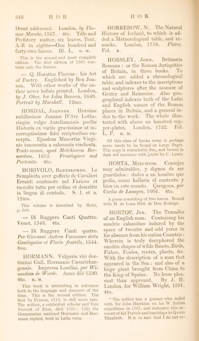 Drant addressed. London, by l'/iu- mas Marshe, 1567. 4to. Title and Prefatory matter, six leaves. Text. A-R in eights—One hundred and forty-two leaves. Bl. L. g. m. This is the second and most complete edition. The first edition of 1565 con- tains only the Satires. — Q. lloratius Flaccus : liis Art of Poetry. Englished by Ben Jon- son. With other works of the au- thor never before printed. London, by J. Okes, for John Benson, 1G40. Portrait by Marshall. 12mo. HORDAL, Joannes. Heroinae nobilissimae Joanna* D’Arc Lotha- ringke vulgo Aurelianensis puellae ilistoria ex variis gravissimae at in- corruptissimae fidei scriptoribus ex- cerpta. Ejusdem Mauortiae \ irgi- nis innocentia a calumniis vindicata. Ponti-mussi, a pud Melchiorem Ber- nardum, 1G12. Frontispiece and Portraits. 4to. HORIVOLO, Bartolomeo. Le Semplicita over gofferie de Cavalieri Erranti contenute nel Eurioso et raccolte tutte per ordine et descritte in lingua di contado. S. 1. et a. 12mo. This volume is described by Melzi, p. 300. — Ui Ruggero Canti Quattro. Venet. 1543. 4to. — Di Ruggero Canti quatro. Per Giovanni Andrea Vavassore detto Guadagnino et Florio fratello, 1544. 8vo. HORMANN. Vulgaria viri doc- tissimi Guil. Hormanni Caesarisbur- gensis. Impressa Londini, per Wi- nandum de Worde. Anno dni 1530. 4to. R. m. This book is interesting in reference both to the language and manners of the time. This is the second edition. The first by Pynson, 1519, is still more rare. The author, a celebrated scholar and Vice Provost of Eton, died 1535 ; Lilly the Grammarian satirized Hermann and Hor- mann replied, both in Latin verse. HORREBOW, N. The Natural History of Iceland, to which is ad- ded a Meteorological table, and re- marks. London, 1758. Plates. Fol. R. HORSLEY, John. Britannia Romana : or the Roman Antiquities of Britain, in three books. To which are added a chronological table, and indexes to the inscriptions and sculptures after the manner of Gruter and Reinesius. Also geo- graphical indexes both of the Latin and English names of the Roman places in Britain, and a general in- dex to the work. The whole illus- trated with above an hundred cop- per-plates. London, 1732. hoi. L. P. R. M. Of this class of books none is perhaps more rarely to be found on Large Paper. This copy is remarkably fine, and bound in dark red morocco with joints by C. Lewis. HORTA, Melchior. Conscjos muy admirables, y dignos de ser guardados : dados a un hombre que pedia, como hallaria el contento y bien en este mundo. Qaragoca, por Carlos de Lauayen, 1G0G. 4to. A poem consisting of two leaves. Bound with M. de Luna Hist, de Don Rodrigo. HORTOP, Job. The Trauailes of an English man. Containing his sundrie calamities indured by the space of twentie and odd yeres in his absence from his natiue Countrie: Wherein is truly decyphered the sundrie shapes of wilde Beasts, Birds, Fishes, Foules, rootes, plants, &amp;c. With the description of a man that appeared in the Sea : and also of a huge giant brought from China to the King of Spaine. No lesse plea- sant than approued. By J. H. London, for William Wright, 1591. 4to. “ The author was a gunner who sailed with Sir John Hawkins on his W. Indian expedition in 1567, and dedicates this ac- count of his Travels and hardships to Queen Elizabeth. It is so rare that 1 do not re-