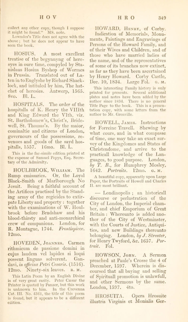 collect any other copy, though 1 suppose it might be found.” MS. note. Lowndes’s Title does not agree with the above; hut he does not appear to have seen the book. HOSIUS. A most excellent treatise of the begynnyng of liere- syes in oure time, compyled by Sta- nislaus Hosius Byshop of Wormes in Prussia. Translated out of La- ten in to Englyshe by Richard Shack- lock, and intituled by him. The hat- chet of heresies. Antwerp, 1565. Svo. Bl. L. HOSPITALS. The order of the hospitalls of K. Henry the Vlllth and King Edward the Vlth, viz. St. Bartholomew’s, Christ’s, Bride- well, St. Thomas’s. By the maior, cominaltie and citizens of London, governours of the possessions, re- venues and goods of the sayd hos- pitalls, 1557. 16mo. Bl. L. This is the fac-simile edition printed at the expense of Samuel Pepys, Esq. Secre- tary of the Admiralty. HOULBROOIv, William. The Rump emissaries. Or, the Loyal Black-Smith of Marlborough No Jesuit. Being a faithful account of the Artifices practised by the Stand- ing army of the regicides to extir- pate Liberty and property : together with the examinations of W. PIoul- brook before Bradshaw and his blood-thirsty and anti-monarchical crew of companions. London, for R. Montague, 1744. Fi'ontispiece. 12mo. HOVEDEN, Joannes. Carmen rithmieum de passione domini in cujus laudem vel lapides si loqui possent linguas solverent. Gan- davi, in ojficina Petri Cesar is. (1516). 12mo. Ninety-six leaves, r. m. This Latin Poem by an English Divine is of very great rarity. Peter Csesar the Printer is quoted by Panzer, but this work is unknown to him. In the Crevenna Cat. III. No. 4361, the title of this poem is found, but it appears to be a different edition. HOWARD, Henry, of Corby. Indication of Memorials, Monu- ments, Paintings and Engravings of Persons of the HowTard Family, and of their Wives and Children, and of those who have married ladies of the name, and of the representatives of some of its branches now extinct, as far as they have been ascertained by Henry Howard. Corby Castle, Dec. 10, 1834. Large Fol. g. m. This interesting Family history is only printed for presents. Several additional plates and notes have been added by the author since 1834. There is no general Title Page to the book. This is a presen- tation copy, with some letters from the author to Mr. Grenville. HOWELL, James. Instructions for Forreine Travell. Shewing by what cours, and in what compasse of time, one may take an exact sur- vey of the Kingdomes and States of Christendome, and arrive to the practicall knowdedge of the Lan- guages, to good purpose. London, by T. B., for Humphrey Mosley, 1642. Portraits. 12mo. g. m. A beautiful copy, apparently upon Large Paper, the Portraits of Howell and Charles II. are most brilliant. — Londinopolis ; an historicall discourse or perlustration of the City of London, the Imperial cham- ber, and chief Emporium of Great Britain : Whereunto is added ano- ther of the City of Westminster, with the Courts of Justice, Antiqui- ties, and new Buildings thereunto belonging. London, by J. Streater, for Henry Twyford, &amp;c. 1657. Por- trait. Fol. HOWSON, John. A Sermon preached at Paule’s Crosse the 4 of December, 1597. Wherein is dis- coursed that all buying and selling of Spirituall promotion is unlawfull, and other Sermons by the same. London, 1597. 4to. HROSUITA. Opera Hrosuite illustris Virginis et Monialis Ger-