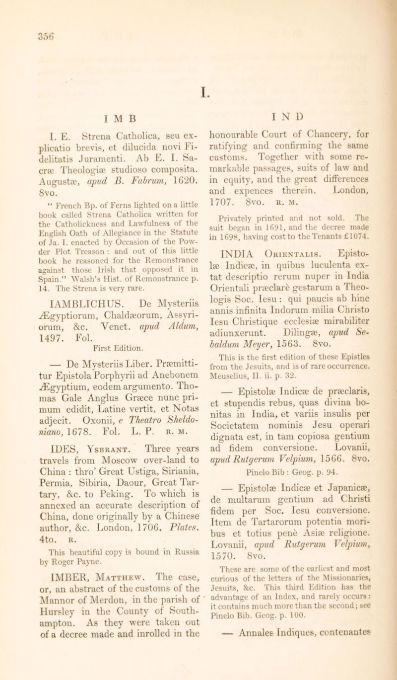 I. I M B I. E. Strena Catholica, seu ex- plieatio brevis, et dilucida novi Fi- delitatis Juramenti. Ab E. I. Sa- cra? Theologia; studioso composita. Augusta?, apud B. Fabrum, 16*20. 8vo. “ French Bp. of Ferns lighted on a little book called Strena Catholica written for the Catholickness and Lawfulness of the English Oath of Allegiance in the Statute of Ja. I. enacted by Occasion of the Pow- der Plot Treason : and out of this little book he reasoned for the Remonstrance against those Irish that opposed it in Spain.” Walsh’s Hist, of Remonstrance p. 14. The Strena is very rare. IAMBLICHUS. De Mysteriis /Egvptiorum, Chalda?orum, Assy ri- orum, &amp;c. Yenet. upud Aldum, 1497. Fol. First Edition. — De Mysteriis Liber. Prnemitti- tur Epistola Porphyrii ad Anebonem ^Egyptium, eodem argumento. Tho- mas Gale Anglus Greece nunc pri- mum edidit, Latine vertit, et Notas adjecit. Oxonii, e Theatro Sheldu- niano, 1678. Fol. L. P. r. m. IDES, Ysbrant. Three years travels from Moscow over-land to China : thro’ Great Ustiga, Siriania, Permia, Sibiria, Daour, Great Tar- tary, &amp;c. to Peking. To which is annexed an accurate description of China, done originally by a Chinese author, &amp;c. London, 1706. Plates. 4to. R. This beautiful copy is bound in Russia by Roger Payne. IMBER, Matthew. The case, or, an abstract of the customs of the Mannor of Merdon, in the parish of Hursley in the County of South- ampton. As they were taken out of a decree made and inrolled in the I N D honourable Court of Chancery, for ratifying and confirming the same customs. Together with some re- markable passages, suits of law and in equity, and the great differences and expences therein. London, 1707. 8vo. r. m. Privately printed and not sold. The suit began in 1691, and the decree made in 1698, having cost to the Tenants £1074. INDIA Orientalis. Episto- la? Indica?, in quibus luculenta ex- tat descriptio rerum nuper in India Orientali prseclard gestarum a Theo- logis Soc. Iesu : qui paucis ab bine annis infinita Indorum milia Christo Iesu Christique ecclesise mirabiliter adiunxerunt. Dilinga?, upud Se- baldum Meyer, 1563. 8vo. This is the first edition of these Epistles from the Jesuits, and is of rare occurrence. Meuselius, II. ii. p. 32. — Epistola* Indica; de pra?claris, et stupendis rebus, quas divina bo- nitas in India, et variis insulis per Societatem nominis Jesu operari dignata est, in tarn copiosa gentium ad fidem conversione. Lovanii, apud Rutyerum Velpium, 1566. 8vo. PineloBib : Geog. p. 94. — Epistolse Indica? et Japanica?, de multarum gentium ad Christi fidem per Soc. Iesu conversione. Item de Tartarorum potentia mori- bus et totius pend Asia? religione. Lovanii, apud Rutyerum Velpium, 1570. 8vo. These are some of the earliest and most curious of the letters of the Missionaries, Jesuits, &amp;c. This third Edition has the advantage of an Index, and rarely occurs: it contains much more than the second; see Pinelo Bib. Geog. p. 100. — Annales Indiques, contcnantes