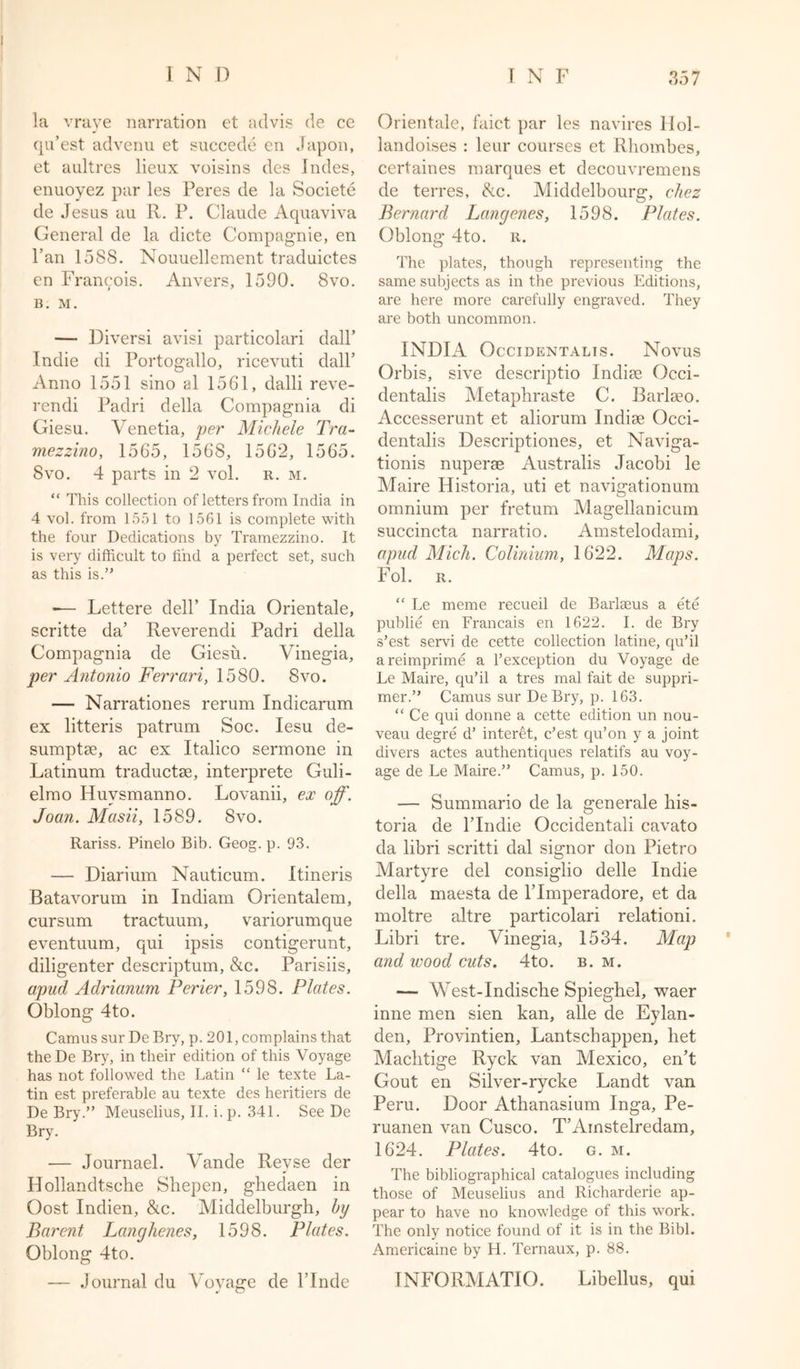 ; i n d la vraye narration et advis de ce qu’est advenu et succede en Japon, et aultres lieux voisins des Indes, enuoyez par les Peres de la Societe de Jesus au R. P. Claude Aquaviva General de la dicte Compagnie, en l’an 1588. Nouuellement traduictes en Francois. Anvers, 1590. 8vo. B. M. — Diversi avisi particolari dall’ Indie di Portogallo, ricevuti dall’ Anno 1551 sino al 1561, dalli reve- rendi Padri della Compagnia di Giesu. Venetia, per Michele Tra- mezzino, 1565, 1568, 156*2, 1565. 8vo. 4 parts in 2 vol. r. m. “ This collection of letters from India in 4 vol. from 1551 to 1561 is complete with the four Dedications by Tramezzino. It is very difficult to find a perfect set, such as this is.” — Lettere dell’ India Orientale, scritte da’ Reverendi Padri della Compagnia de Giesu. Vinegia, per Antonio Ferrari, 1580. 8vo. — Narrationes rerum Indicarum ex litteris patrum Soc. Iesu de- sumptse, ac ex Italico sermone in Latinum traductae, interprete Guli- elmo Huvsmanno. Lovanii, ex off. Joan. Masii, 1589. 8vo. Rariss. Pinelo Bib. Geog. p. 93. — Diarium Nauticum. Itineris Batavorum in Indiam Orientalem, cursum tractuum, variorumque eventuum, qui ipsis contigerunt, diligenter descriptum, &amp;c. Parisiis, apud Adrianum Perier, 1598. Plates. Oblong 4to. Camus sur De Bry, p. 201, complains that theDe Bry, in their edition of this Voyage has not followed the Latin “ le texte La- tin est preferable au texte des heritiers de De Bry.” Meuselius, II. i. p. 341. See De Bry. — Journael. Vande Revse der Hollandtsche Shepen, ghedaen in Oost Indien, &amp;c. Middelburgh, by Barent Langhenes, 1598. Plates. Oblong 4to. -— Journal du Voyage de l’lnde T N F 357 Orientale, faict par les navires llol- landoises : leur courses et Rhombes, certaines marques et decouvremens de terres, be. Middelbourg, chez Bernard Langenes, 1598. Plates. Oblong 4to. r. The plates, though representing the same subjects as in the previous Editions, are here more carefully engraved. They are both uncommon. INDIA Occidentalis. Novus Orbis, sive descriptio Indi?e Occi- dentalis Metaphraste C. Barlseo. Accesserunt et aliorum Indise Occi- dentalis Descriptiones, et Naviga- tionis nuperae Australis Jacobi le Maire Historia, uti et navigationum omnium per fretum Magellanicum succincta narratio. Amstelodami, apud Mich. Colinium, 1622. Maps. Fol. R. “ Le meme recueil de Barlseus a ete publie en Francais en 1622. I. de Bry s’est servi de cette collection latine, qu’il areimprime a l’exception du Voyage de Le Maire, qu’il a tres mal fait de suppri- mer.” Camus sur De Bry, p. 163. “ Ce qui donne a cette edition un nou- veau degre d’ interet, e’est qu’on y a joint divers actes authentiques relatifs au voy- age de Le Maire.” Camus, p. 150. — Summario de la generale his- toria de l’lndie Occidentali cavato da libri scritti dal signor don Pietro Martyre del consiglio delle Indie della maesta de l’lmperadore, et da moltre altre particolari relationi. Libri tre. Vinegia, 1534. Map and wood cuts. 4to. b. m. — West-Indische Spieghel, waer inne men sien kan, alle de Eylan- den, Provintien, Lantscbappen, bet Macbtige Ryck van Mexico, en’t Gout en Silver-rycke Landt van Peru. Door Athanasium Inga, Pe- ruanen van Cusco. T’Amstelredam, 1624. Plates. 4to. g. m. The bibliographical catalogues including those of Meuselius and Richarderie ap- pear to have no knowledge of this work. The only notice found of it is in the Bibl. Americaine by H. Ternaux, p. 88. TNFORMATIO. Libellus, qui