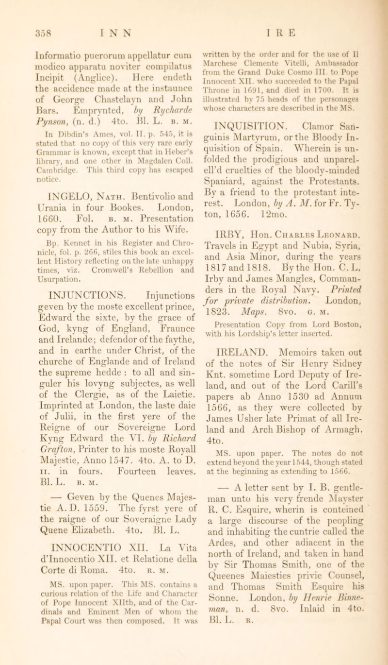 Informatio puerorum appellatur cum modico apparatu noviter compilatus Incipit (Anglice). Here endeth the accidence made at the instaunce of George Chastelayn and John liars. Emprynted, by Rycharde Pynson, (n. d.) 4to. Bl. L. b. m. In Dibdin’s Ames, vol. II. p. 545, it is stated that no copy of this very rare early Grammar is known, except that in Heber’s library, and one other in Magdalen Coll. Cambridge. This third copy has escaped notice. INGELO, Nath. Bentivolio and Urania in four Bookes. London, 1660. Fol. b. m. Presentation copy from the Author to his Wife. Bp. Kennet in his Register and Chro- nicle, fol. p. 266, stiles this book an excel- lent History reflecting on the late unhappy times, viz. Cromwell’s Rebellion and Usurpation. INJUNCTIONS. Injunctions geven by the moste excellent prince, Edward the sixte, by the grace of God, kvng of England, Eraunce and Irelande; defendor of the favthe, and in earthe under Christ, of the churche of Englande and of Ireland the supreme hedde : to all and sin- guler his lovyng subjectes, as well of the Clergie, as of the Laietie. Imprinted at London, the laste daie of Julii, in the first yere of the Reigne of our Sovereigne Lord Kyng Edward the VI. by Richard Grafton, Printer to his moste Roy all Majestie, Anno 1547. 4to. A. to D. ii. in fours. Fourteen leaves. Bl. L. B. M. — Geven by the Quenes Majes- tie A. D. 1559. The fyrst yere of the raigne of our Soveraigne Lady Quene Elizabeth. 4to. Bl. L. INNOCENTIO XII. La Vita d’lnnocentio XII. et Relatione della Corte di Roma. 4to. r. m. MS. upon paper. This MS. contains a curious relation of the Life and Character of Pope Innocent Xllth, and of the Car- dinals and Eminent Men of whom the Papal Court was then composed. It was written by the order and for the use of 11 Marchese Clemente Yitelli, Ambassador from the Grand Duke Cosmo III. to Pope Innocent XII. who succeeded to the Papal Throne in 1691, and died in 1700. It is illustrated by 75 heads of the personages whose characters are described in the MS. INQUISITION. Clamor San- guinis Martyrum, or the Bloody In- quisition of Spain. Wherein is un- folded the prodigious and unparel- ell’d cruelties of the bloody-minded Spaniard, against the Protestants. By a friend to the protestant inte- rest. London, by A. M. for Fr. Ty- ton, 1656. I2mo. IRBY, lion. Charles Leonard. Travels in Egypt and Nubia, Syria, and Asia Minor, during the years 1817 and 1818. By the Hon. C. L. Irby and James Mangles, Comman- ders in the Royal Navy. Printed for private distribution. London, 1823. Maps. 8vo. g. m. Presentation Copy from Lord Boston, with his Lordship’s letter inserted. IRELAND. Memoirs taken out of the notes of Sir Henry Sidney Knt. sometime Lord Deputy of Ire- land, and out of the Lord Carill’s papers ab Anno 1530 ad Annum 1566, as they were collected by James Usher late Primat of all Ire- land and Arch Bishop of Armagh. 4to. MS. upon paper. The notes do not extend beyond the year 1544, though stated at the beginning as extending to 1566. — A letter sent by I. B. gentle- man unto his very frende Mayster R. C. Esquire, wherin is conteined a large discourse of the peopling and inhabiting the cuntrie called the Ardes, and other adiacent in the north of Ireland, and taken in hand bv Sir Thomas Smith, one of the Queenes Maiesties privie Counsel, and Thomas Smith Esquire his Sonne. London, by Jlenrie Binne- man, n. d. 8vo. Inlaid in 4to. Bl. L. r.