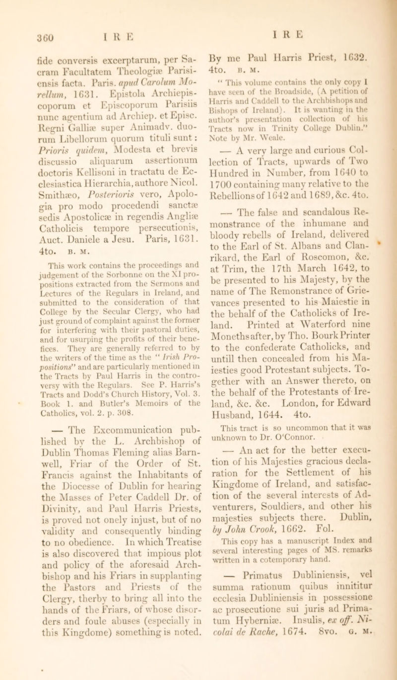 tide conversis excerptarum, per Sa- cram Facultatem Theologize Parisi- ensis facta. Paris, a pud Carolurn Mo- rellum, 1G31. Epistola Archiepis- coporum et Episcoporum Parisiis nunc agentium ad Archiep. et Episc. Regni Gallia? super Animadv. duo- rum Libellorum quorum tituli sunt: Priori$ quidem, Modesta et brevis discussio aliquarum assertionum doctoris Kellisoni in tractatu de Ec- clesiastica Hierarchia.authore Nicol. Smithaeo, Posterioris vero. Apolo- gia pro modo procedendi sancta? sedis Apostolica? in regendis Anglia? Catholicis tempore persecutions, Auct. Daniele a Jesu. Paris, 1G31. 4to. B. M. This work contains the proceedings and judgement of the Sorbonne on the XI pro- positions extracted from the Sermons and Lectures of the Regulars in Ireland, and submitted to the consideration of that College by the Secular Clergy, who had just ground of complaint against the former for interfering with their pastoral duties, and for usurping the profits of their bene- fices. They are generally referred to by the writers of the time as the “ Irish Pro- positions” and are particularly mentioned m the Tracts by Paul Harris in the contro- versy with the Regulars. See P. Harris’s Tracts and Dodd’s Church History, Vol. 3. Book 1. and Butler’s Memoirs of the Catholics, vol. 2. p. 308. — The Excommunication pub- lished by the L. Archbishop of Dublin Thomas Fleming alias Barn- well, Friar of the Order of St. Francis against the Inhabitants of the Diocesse of Dublin for hearing the Masses of Peter Caddell Dr. of Divinity, and Paul Harris Priests, is proved not onely injust, but of no validity and consequently binding to no obedience. In which Treatise is also discovered that impious plot and policy of the aforesaid Arch- bishop and his Friars in supplanting the Pastors and Priests of the Clergy, therby to bring all into the hands of the Friars, of whose disor- ders and foule abuses (especially in this Kingdome) something is noted. By me Paul Harris Priest, 1632. 4to. B. M. “ This volume contains the only copy 1 have seen of the Broadside, (A petition of Harris and Caddell to the Archbishops and Bishops of Ireland). It is wanting in the author’s presentation collection of his Tracts now in Trinity College Dublin.” Note by Mr. Weale. — A very large and curious Col- lection of Tracts, upwards of Two Hundred in Number, from 1G-40 to 1 700 containing many relative to the Rebellions of 1642 and 1GS9, &amp;c. dto. — The false and scandalous Re- monstrance of the inhumane and bloody rebells of Ireland, delivered to the Earl of St. Albans and Clan- rikard, the Earl of Roscomon, &amp;c. at Trim, the 17th March 1G42, to be presented to his Majesty, by the name of The Remonstrance of Grie- vances presented to his Maiestie in the behalf of the Catholicks of Ire- land. Printed at Waterford nine Monethsafter,by Tho. Bourk Printer to the confederate Catholicks, and untill then concealed from his Ma- iesties good Protestant subjects. I o- gether with an Answer thereto, on the behalf of the Protestants of Ire- land, &amp;c. &amp;c. London, for Edward Husband, 1644. 4to. This tract is so uncommon that it was unknown to Dr. O'Connor. — An act for the better execu- tion of his Majesties gracious decla- ration for the Settlement of his Kingdome of Ireland, and satisfac- tion of the several interests of Ad- venturers, Souldiers, and other his majesties subjects there. Dublin, bp John Crook, 1662. Fol. This copy has a manuscript Index and several interesting pages of MS. remarks written in a cotemporary hand. — Primatus Dubliniensis, vel summa rationum quibus innititur ecclesia Dubliniensis in possessione ac prosecutione sui juris ad Prima- tum Hyberniae. Insulis, ex off. Ni- colai de Rache, 1674. 8vo. o. m.