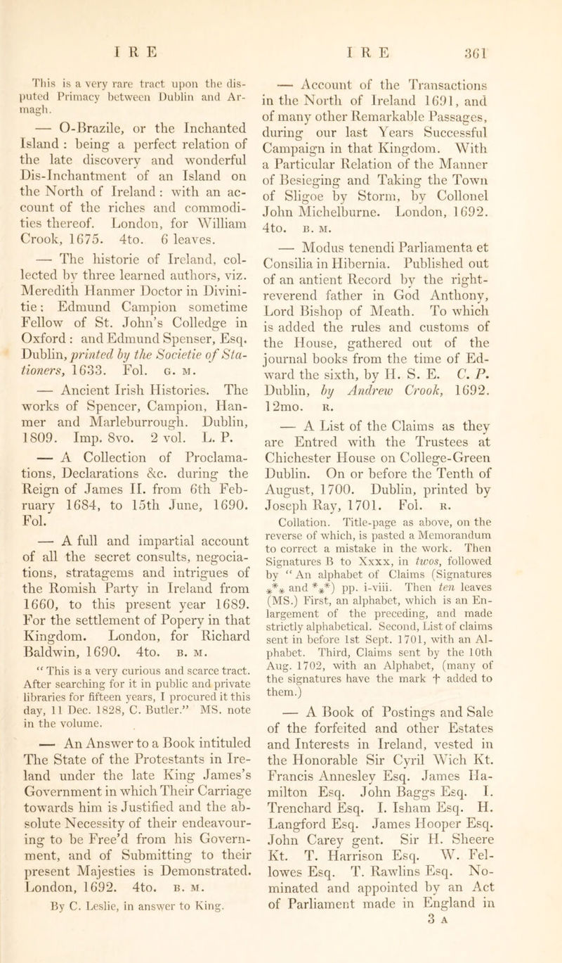 This is a very rare tract upon the dis- puted Primacy between Dublin and Ar- magh . — O-Brazile, or the Inchanted Island : being a perfect relation of the late discovery and wonderful j Dis-Inchantment of an Island on the North of Ireland : with an ac- count of the riches and commodi- ties thereof. London, for William Crook, 1675. 4to. 6 leaves. — The historie of Ireland, col- lected by three learned authors, viz. Meredith Hanmer Doctor in Divini- tie; Edmund Campion sometime Fellow of St. John’s Colledge in Oxford : and Edmund Spenser, Esq. Dublin, printed by the Societie of Sta- tioners, 1633. Fol. g. m. — Ancient Irish Histories. The works of Spencer, Campion, Han- mer and Marleburrough. Dublin, 1809. Imp. 8vo. 2 vol. L. P. — A Collection of Proclama- tions, Declarations &amp;c. during the Reign of James II. from 6th Feb- ruary 1684, to 15th June, 1690. Fol — A full and impartial account of all the secret consults, negocia- tions, stratagems and intrigues of the Romish Party in Ireland from 1660, to this present year 1689. For the settlement of Popery in that Kingdom. London, for Richard Baldwin, 1690. 4to. b. m. “ This is a very curious and scarce tract. After searching for it in public and private libraries for fifteen years, I procured it this day, 11 Dec. 1828, C. Butler.” MS. note in the volume. — An Answer to a Book intituled The State of the Protestants in Ire- land under the late King James’s Government in which Their Carriage towmrds him is Justified and the ab- solute Necessity of their endeavour- ing to be Free’d from his Govern- ment, and of Submitting to their present Majesties is Demonstrated. London, 1692. 4to. b. m. By C. Leslie, in answer to King. — Account of the Transactions in the North of Ireland 1691, and of many other Remarkable Passages, during our last Years Successful Campaign in that Kingdom. With a Particular Relation of the Manner of Besieging and Taking the Town of Sligoe by Storm, by Collonel John Michelburne. London, 1692. 4to. B. M. —• Modus tenendi Parliamenta et Consilia in Hibernia. Published out of an antient Record by the right- reverend father in God Anthony, Lord Bishop of Meath. To which is added the rules and customs of the Plouse, gathered out of the journal books from the time of Ed- ward the sixth, by H. S. E. C. P. Dublin, by Andrew Crook, 1692. 12mo. r. — A List of the Claims as they are Entred with the Trustees at Chichester House on College-Green Dublin. On or before the Tenth of August, 1 700. Dublin, printed by Joseph Ray, 1701. Fol. r. Collation. Title-page as above, on the reverse of which, is pasted a Memorandum to correct a mistake in the work. Then Signatures B to Xxxx, in twos, followed by “ An alphabet of Claims (Signatures *** and ***) pp. i-viii. Then ten leaves (MS.) First, an alphabet, which is an En- largement of the preceding, and made strictly alphabetical. Second, List of claims sent in before 1st Sept. 1701, with an Al- phabet. Third, Claims sent by the 10th Aug. 1702, with an Alphabet, (many of the signatures have the mark T added to them.) — A Book of Postings and Sale of the forfeited and other Estates and Interests in Ireland, vested in the Honorable Sir Cyril Wich Kt. Francis Annesley Esq. James Ha- milton Esq. John Baggs Esq. I. Trenchard Esq. I. Isham Esq. IJ. Langford Esq. James Hooper Esq. John Carey gent. Sir H. Sheere Kt. T. Harrison Esq. W. Fel- lowes Esq. T. Rawlins Esq. No- minated and appointed by an Act of Parliament made in England in 3 A