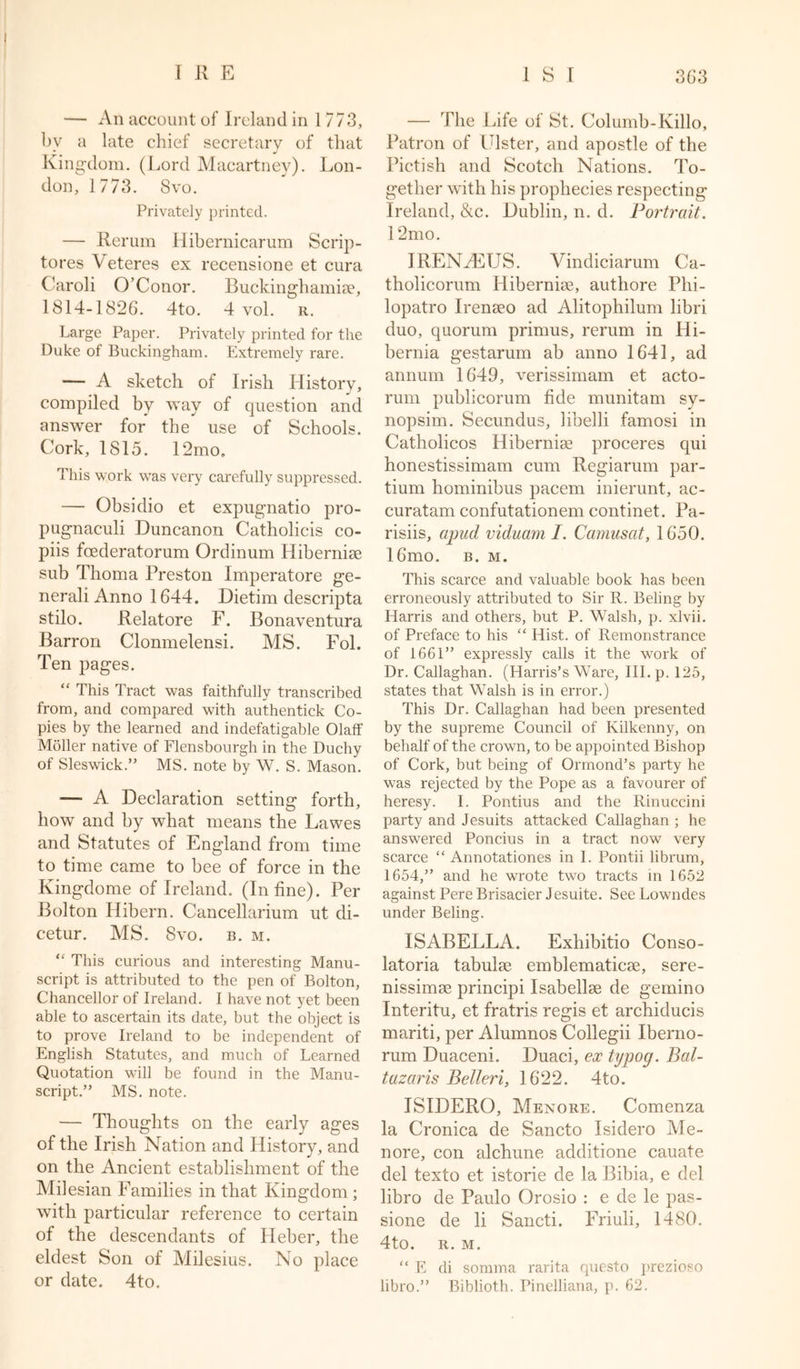 — An account of Ireland in 1 773, bv a late chief secretary of that Kingdom. (Lord Macartney). Lon- don, 1773. Svo. Privately printed. — Rerum Hibernicarum Scrip- tores Veteres ex recensione et cura Caroli O’Conor. Buckinghamiae, 1814-1826. 4to. 4 vol. r. Large Paper. Privately printed for the Duke of Buckingham. Extremely rare. — A sketch of Irish History, compiled by way of question and answer for the use of Schools. Cork, 1815. 12mo, This work was very carefully suppressed. — Obsidio et expugnatio pro- pugnaculi Duncanon Catholicis co- piis fcederatorum Ordinum Hibernise sub Thoma Preston Imperatore ge- nerali Anno 1644. Dietim descripta stilo. Relatore F. Bonaventura Barron Clonmelensi. MS. Fol. Ten pages. “ This Tract was faithfully transcribed from, and compared with authentick Co- pies by the learned and indefatigable Olaff Moller native of Flensbourgh in the Duchy of Sleswick.” MS. note by W. S. Mason. — A Declaration setting forth, how and by what means the Lawes and Statutes of England from time to time came to bee of force in the Kingdome of Ireland. (In fine). Per Bolton Hibern. Cancellarium ut di- cetur. MS. Svo. B. M. “ This curious and interesting Manu- script is attributed to the pen of Bolton, Chancellor of Ireland. I have not yet been able to ascertain its date, but the object is to prove Ireland to be independent of English Statutes, and much of Learned Quotation will be found in the Manu- script.” MS. note. — Thoughts on the early ages of the Irish Nation and History, and on the Ancient establishment of the Milesian Families in that Kingdom ; with particular reference to certain of the descendants of Heber, the eldest Son of Milesius. No place or date. 4to. — The Life of St. Columb-Killo, Patron of Lister, and apostle of the Pictish and Scotch Nations. To- gether with his prophecies respecting Ireland, &amp;c. Dublin, n. d. Portrait. 12mo. IRENHHJS. Vindiciarum Ca- tholicorum Hiberniae, authore Phi- lopatro Irenaeo ad Alitophilum libri duo, quorum primus, rerum in Hi- bernia gestarum ab anno 1641, ad annum 1649, verissimam et acto- rum publicorum fide munitam sy- nopsim. Secundus, libelli famosi in Catholicos Hiberniae proceres qui honestissimam cum Regiarum par- tium hominibus pacem inierunt, ac- curatam confutationem continet. Pa- rishs, apud viduam I. Camusat, 1650. 16mo. b. m. This scarce and valuable book has been erroneously attributed to Sir R. Beling by Harris and others, but P. Walsh, p. xlvii. of Preface to his “ Hist, of Remonstrance of 1661” expressly calls it the work of Dr. Callaghan. (Harris’s Ware, III. p. 125, states that Walsh is in error.) This Dr. Callaghan had been presented by the supreme Council of Kilkenny, on behalf of the crown, to be appointed Bishop of Cork, but being of Ormond’s party he was rejected by the Pope as a favourer of heresy. I. Pontius and the Rinuccini party and Jesuits attacked Callaghan ; he answered Poncius in a tract now very scarce “ Annotationes in I. Pontii librum, 1654,” and he wrote two tracts in 1652 against Pere Brisacier Jesuite. See Lowndes under Beling. ISABELLA. Exhibitio Conso- latoria tabulae emblematicae, sere- nissimae principi Isabellae de gemino Interitu, et fratris regis et archiducis mariti, per Alumnos Collegii Iberno- rum Duaceni. Duaci, ex tijpog. Bal- tazaris Belleri, 1622. 4to. ISIDERO, Menore. Comenza la Cronica de Sancto Isidero Me- nore, con alchime additione cauate del texto et istorie de la Bibia, e del libro de Paulo Orosio : e de le pas- sione de li Sancti. Friuli, 1480. 4to. R.M. “ E di somma rarita questo prezioso libro.” Biblioth. Pinelliana, p. 62.