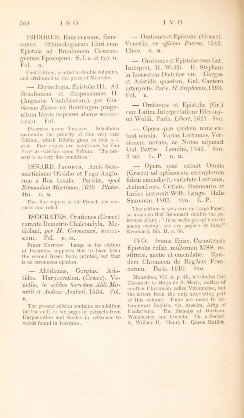 1SID01U S, UlSPALBNSlS, El’IS- copus. Ethimologiarum Libri cum Epistola ad Braulionem Cesarau- gustum Episcopum. S. 1. a. et typ. n. Pol. E. First Edition, printed in double columns, and attributed to the press of Mentelin. — Etvmologia. Epistola? III. Ad Braulionem et Responsiones II. (Augusta1 Vindelicorum), per Gin- therum Zainer ex lleutlingen proge- nitum literis impressi ahenis mcccc- lxxii. Fol. Printed upon Vellum. Sehelborn maintains the priority of this very rare Edition, which Dibdin gives to that s. 1. et a. Five copies are mentioned by Van Praet as existing upon Vellum. The pre- sent is in very fine condition. 1SNARD, Jacobus. Arcis Sam- martinianse Obsidio et Fuga Anglo- rum a Ilea Insula. Barisiis, apud Edmund urn Martinum, 1629. Plates. 4to. R. M. This fine copy is in old French red mo- rocco and ruled. ISOCRATES. Orationes (Graece) curante Demetrio Chalcondvla. Me- diolani, per H. Germanum, mcccc- xciii. Fol. B. M. First Edition. Lange in his edition of Isocrates supposes this to have been the second Greek book printed, but that is an erroneous opinion. — Alcidamas. Gorgias. Aris- tides. Harpocration. (Graece). Ve- netiis, in ccdibus her red um A/di Ma- nutii et Andrea» Asulani, 1534. Fol. r. The present edition contains an addition (at the end) of six pages of extracts from Harpocration anti Suidas in reference to words found in Isocrates. — Orationes et Epistohe. (Graece). Venetiis, ex ojjicina Farrea, 1543. 12mo. r. m. — Orationes et Epistohe cum Eat. Interpret. H. Woltii. H. Stephani in Isocratem Diatribae vn. Gorgiae et Aristidis quaedam, Gul. Cantero interprete. Paris. II.Stephanus, 1593. Fol. R. — Orationes et Epistolae (Gr.) cum Latina Interpretatione Hierony- mi Wolfii. Paris. Libert, 1621. 8vo. — Opera quae quidem nunc ex- tant omnia. Varias Eectiones, Ver- sionem novam, ac Notas adjunxit Gul. Battie. Londini, 1 749. 8vo. 2 vol. L. P. G. M. — Opera quae extant Omnia (Graece) ad optimorum exemplorum fidem emendavit, varietate Lectionis, Animadvers. Criticis, Summario et Indice instruxit Wilh. Lange, llalis Saxonum, 1803. 8vo. L. P. This edition is very rare on Large Paper, so much so that Renouard doubts the ex- istence of any ; “ Je ne sache pas qu’il existe aucun exempl. sur ces papiers de luxe.” Renouard, Bib. II. p. 60. IVO. Ivonis Episc. Carnotensis Epistohe collat. multorum MSS. re- stitutie, auctae et emendatae. Ejus- dem Chronicon de llegibus Fran- corum. Paris. 1610. 8vo. Meuselius, VII. ii. ]). 45, attributes this Chronicle to Hugo de S. Maria, author of another Chronicon called Virdunense, but the letters form the only interesting part of this volume. There are many to co- temporary English, viz. Anselm, Arbp. of Canterbury. The Bishops of Durham, Winchester, and Lincoln. Th. a Becket. K. William II. Henry I. Queen Matilda.