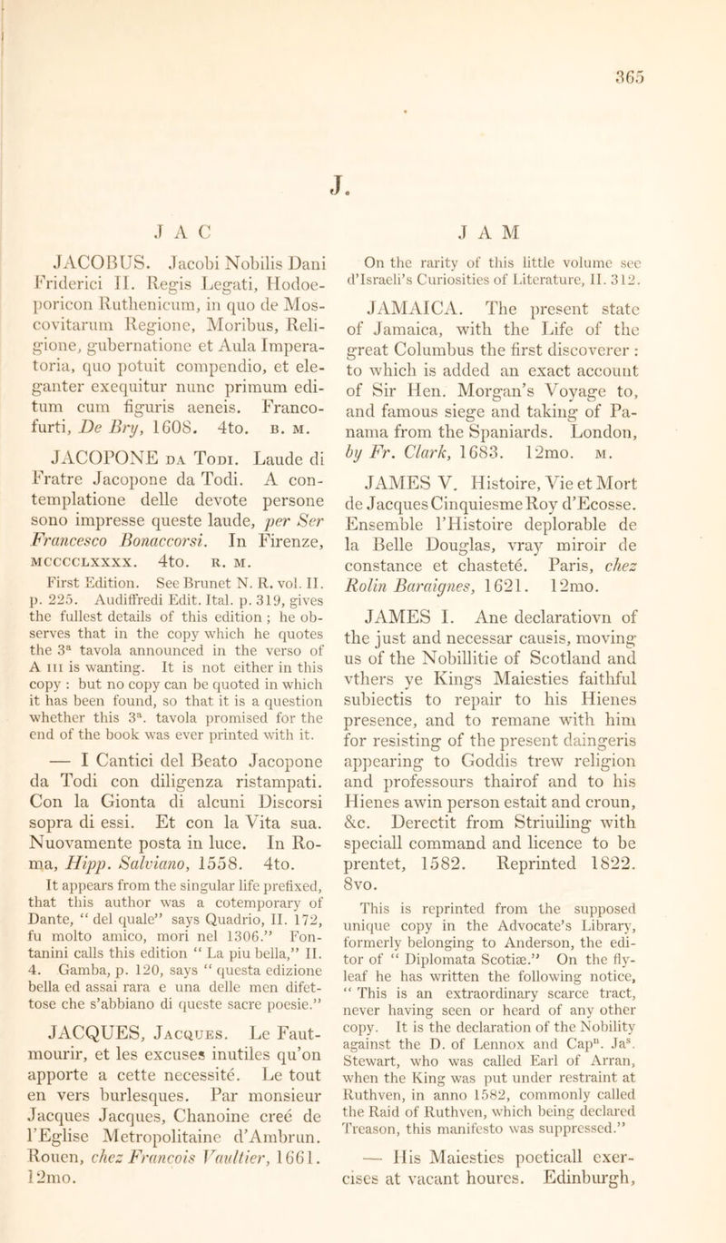 J J A C JACOBUS. Jacobi Nobilis Dani Friderici II. Regis Legati, Hodoe- poricon Ruthenicum, in quo de Mos- covitarum Regione, Moribus, Reli- gione, gubernatione et Aula Impera- toria, quo potuit compendio, et ele- ganter exequitur nunc primum edi- tum cum figuris aeneis. Franco- furti, De Bry, 1608. 4to. b. m. JACOPONE da Torn. Laude di Fratre Jacopone da Todi. A con- templatione delle devote persone sono impresse queste laude, per Ser Francesco Bonaccorsi. In Firenze, MCCCCLXXXX. 4tO. R. M. First Edition. See Brunet N. R. vol. II. p. 225. Audiffredi Edit. Ital. p. 319, gives the fullest details of this edition ; he ob- serves that in the copy which he quotes the 3a tavola announced in the verso of A in is wanting. It is not either in this copy : but no copy can be quoted in which it has been found, so that it is a question whether this 3a. tavola promised for the end of the book was ever printed with it. — I Cantici del Beato Jacopone da Todi con diligenza ristampati. Con la Gionta di alcuni Discorsi sopra di essi. Et con la Vita sua. Nuovamente posta in luce. In Ro- ma, Hipp. Salviano, 1558. 4to. It appears from the singular life prefixed, that this author was a cotemporary of Dante, “ del quale” says Quadrio, II. 172, fu molto amico, mori nel 1306.” Fon- tanini calls this edition “ La piu bella,” II. 4. Gamba, p. 120, says “ questa edizione bella ed assai rara e una delle men difet- tose che s’abbiano di queste sacre poesie.” JACQUES, Jacques. Le Faut- mourir, et les excuses inutiles qu’on apporte a cette necessity. Le tout en vers burlesques. Par monsieur Jacques Jacques, Chanoine cree de FEglise Metropolitaine d’Ambrun. Rouen, chez Francois Faultier, 1661. 12mo. JAM On the rarity of this little volume see d’Israeli’s Curiosities of Literature, II. 312. JAMAICA. The present state of Jamaica, with the Life of the great Columbus the first discoverer : to which is added an exact account of Sir Hen. Morgan’s Voyage to, and famous siege and taking of Pa- nama from the Spaniards. London, by Fr. Clark, 1683. 12mo. m. JAMES V. Histoire, Vie et Mort de Jacques Cinquiesme Roy d’Ecosse. Ensemble FHistoire deplorable de la Belle Douglas, vray miroir de Constance et chastete. Paris, chez Rolin Baraignes, 1621. 12mo. JAMES I. Ane declaratiovn of the just and necessar causis, moving us of the Nobillitie of Scotland and vthers ye King’s Maiesties faithful subiectis to repair to his Hienes presence, and to remane with him for resisting of the present daingeris appearing to Goddis trew religion and professours thairof and to his Hienes awin person estait and croun, &amp;c. Derectit from Striuiling with speciall command and licence to be prentet, 1582. Reprinted 1822. 8 vo. This is reprinted from the supposed unique copy in the Advocate’s Library, formerly belonging to Anderson, the edi- tor of “ Diplomata Scotite.” On the fly- leaf he has written the following notice, “ This is an extraordinary scarce tract, never having seen or heard of any other copy. It is the declaration of the Nobility against the D. of Lennox and Cap. Jas. Stewart, who was called Earl of Arran, when the King was put under restraint at Ruthven, in anno 1582, commonly called the Raid of Ruthven, which being declared Treason, this manifesto was suppressed.” — His Maiesties poeticall exer- cises at vacant houres. Edinburgh,