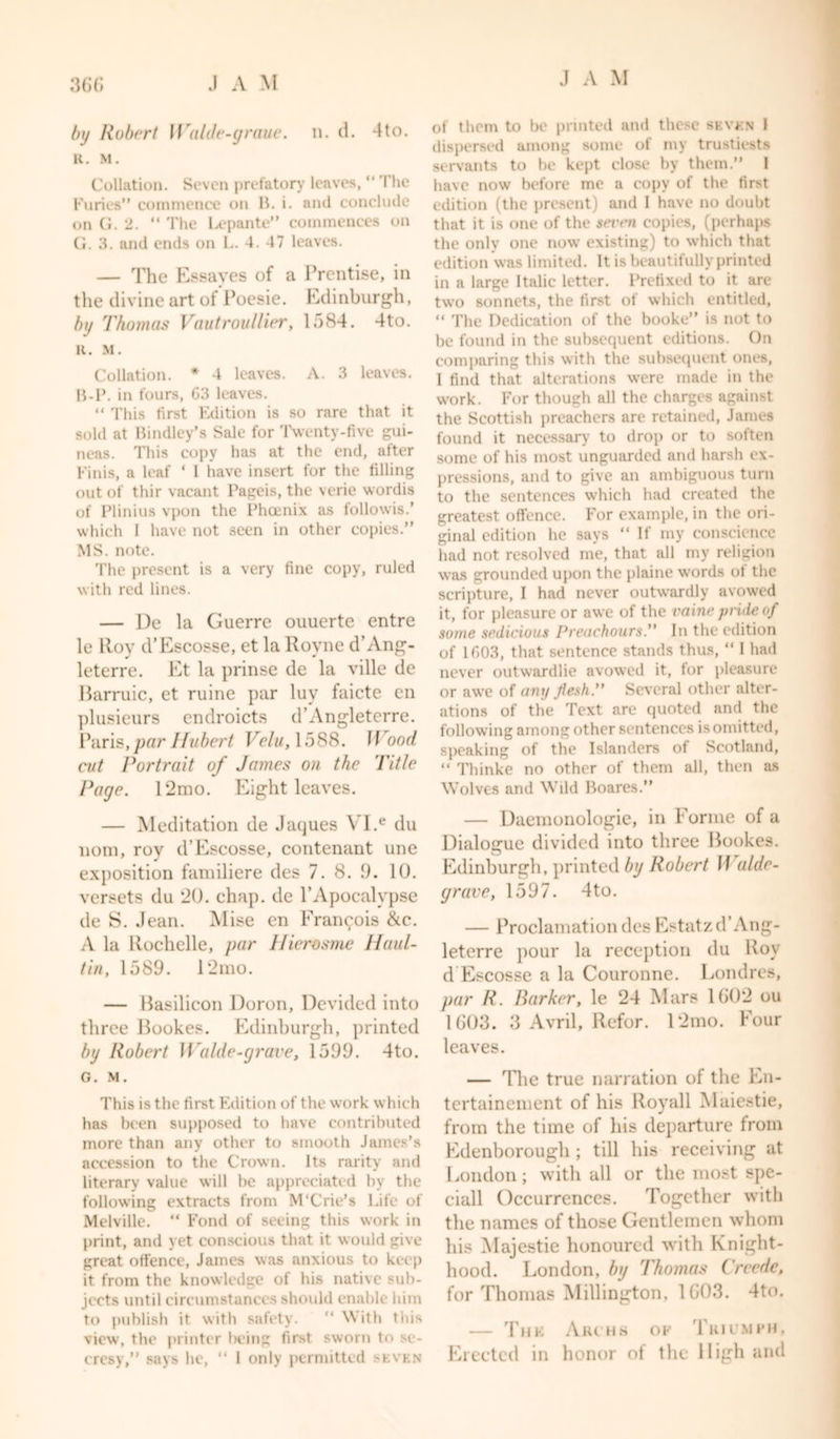 by Robert Wulde-graue. n. d. 4to. R. M. Collation. Seven prefatory leaves, “ The Furies” commence on B. i. and conclude on G. 2. “ The Lepante” commences on G. 3. and ends on L. 4. 47 leaves. — The Essaves of a Prentise, in the divine art of Poesie. Edinburgh, by Thomas Vautroullier, 1584. 4to. R. M. Collation. * 4 leaves. A. 3 leaves. B-P. in fours, G3 leaves. “ This first Edition is so rare that it sold at Bindley’s Sale for Twenty-five gui- neas. This copy has at the end, after Finis, a leaf ‘ I have insert for the filling out of thir vacant Pageis, the verie wordis of Plinius vpon the Phoenix as followis.' which 1 have not seen in other copies.” MS. note. The present is a very fine copy, ruled with red lines. — De la Guerre ouuerte entre le lloy d’Escosse, et la Royne d’Ang- leterre. Et la prinse de la ville de Barruic, et ruine par luy faicte en plusieurs endroicts d’Angleterre. Paris, par Hubert Velu, 1588. Wood cut Portrait of James on the Title Page. 12mo. Eight leaves. — Meditation de Jaques VI.e du 110m, rov d’Escosse, contenant une exposition familiere des 7. 8. 9. 10. versets du *20. chap, de PApocalypse de S. Jean. Mise en Francois &amp;c. A la Rochelle, par Hiercsme Haul- tin, 1589. 12mo. — Basilicon Doron, Devided into three Bookes. Edinburgh, printed by Robert Waide-grave, 1599. 4to. G. M. This is the first Edition of the work which has been supposed to have contributed more than any other to smooth James’s accession to the Crown. Its rarity and literary value will he appreciated by the following extracts from M’Crie’s Life of Melville. “ Fond of seeing this work in print, and yet conscious that it would give great offence, James was anxious to keep it from the knowledge of his native sub- jects until circumstances should enable him to publish it with safety. With this view, the printer being first sworn to se- crcsy,” says he, “ 1 only permitted seven J A M of them to be printed and these seven 1 dispersed among some of my trustiests servants to be kept close by them.” 1 have now before me a copy of the first edition (the present) and 1 have no doubt that it is one of the sei'eii copies, (perhaps the only one now existing) to which that edition was limited. It is beautifully printed in a large Italic letter. Prefixed to it are two sonnets, the first of which entitled, “ The Dedication of the booke” is not to be found in the subsequent editions. On comparing this with the subsequent ones, I find that alterations were made in the work. For though all the charges against the Scottish preachers are retained, James found it necessary to drop or to soften some of his most unguarded and harsh ex- pressions, and to give an ambiguous turn to the sentences which had created the greatest offence. For example, in the ori- ginal edition he says ‘‘If my conscience had not resolved me, that all my religion was grounded upon the plaine wrords ot the scripture, I had never outwardly avowed it, for pleasure or awe of the vaine pride of some sedicious Preachours.” In the edition of 1G03, that sentence stands thus, “ I had never outwardlie avowed it, for pleasure or awe of any flesh. Several other alter- ations of the Text are quoted and the following among other sentences is omitted, speaking of the Islanders of Scotland, “ Thinke no other of them all, then as Wolves and Wild Boares.” — Daemonologie, in Forme of a Dialogue divided into three Bookes. Edinburgh, printed by Robert II aide- grave, 1597. 4to. — Proclamation des Estatzd’Ang- leterre pour la reception du Roy d Escosse a la Couronne. Londres, par R. Barker, le 24 Mars 1602 ou 1603. 3 Avril, Refor. 12mo. Four leaves. — The true narration of the En- tertainement of his Royall Maiestie, from the time of his departure from Edenborough ; till his receiving at London; with all or the most spe- ciall Occurrences. Together with the names of those Gentlemen whom his Majestie honoured with Knight- hood. London, by Thomas Creede, for Thomas Millington, 1C03. 4to. — Thk Archs of Triumph, Erected in honor of the High and