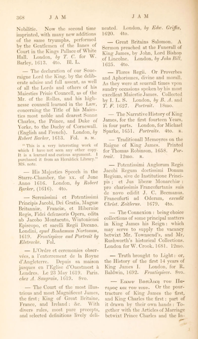 3G8 JAM Nobilitie. Now the second time imprinted, with many new additions of the same tryumphs, performed bv the Gentlemen of the Innes of Court in the Kings Pallace of White Hall. London, by T. C. for Wr. Barley, 1G13. 4to. Bl. L. — The declaration of our Soue- raigne Lord the King, by the delib- erate aduise and full assent, as well of all the Lords and others of his Maiesties Priuie Councell, as of the Mr. of the Rolles, and his higli- nesse counsell learned in the Law, concerning the Title of his Maies- ties most noble and dearest Sonne Charles, the Prince, and Duke of Yorke, to the Duchy of Cornewall. (English and French). London, by Robert Barker, 1G13. Fol. B. m. “ This is a very interesting work of which I have not seen any other copy. It is a learned and curious argument. 1 purchased it from an Heraldick Library.” MS. note. — His Majesties Speech in the Starre-Chamber, the xx. of June Anno 1G16. London, by Robert Barker, (1G1G). 4to. — Serenissimi et Potentissimi Principis Jacobi, Dei Gratia, Magna? Britannia', Franciae, et Hibernia? Regis, Fidei defensoris Opera, edita ab Jacobo Montacuto, Wintoniensi Episcopo, et sacelli Regii Decano. Londini, a pud Bonhamum Nortonum, 1G19. Frontispiece and Portrait by E/stracke. Fol. — L’Ordre et ceremonies obser- vees, a l’enterrement de la Royne d’Angleterre. Depuis sa maison jusques en l’Eglise d’Ouestmest il Londres. Le 23 Mav 1619. Paris. * chez A. Saugrain, 1G19. 8vo. — The Court of the most illus- trious and most Magnificent James, the first; King of Great Britaine, France, and Ireland : &amp;c. \\ ith divers rules, most pure precepts, and selected definitions lively deli- neated. London, by Elite. Griffin, 1G20. 4to. — Great Britains Salomon. A Sermon preached at the Funerall of King James, by John, Lord Bishop of Lincolne. London, by John Bill, 1625. 4to. — Flores Regii. Or Proverbes and Aphorismes, divine and morall. As they were at seuerall times vpon sundry occasions spoken by his most excellent Maiestie James. Collected bv I. L. S. London, by B. A. and T. F. 1G27. Portrait. 18mo. — The Narrative History of King James, for the first fourteen Years, in four parts. London, for Michael Sparke, 1G51. Portraits. 4to. u. — Traditionall Memoyres on the Raigne of King James. Printed for Thomas Robinson, 1G58. Por- trait. 12mo. r. — Potentissimi Anglorum Regis Jacobi Regum doctissimi Donum Regium, sive de Institutione Princi- pis ; et Jus liberae Monarchiae : pro charissimis Francofurtanis suis de novo edidit J. C. Becmanus. Francofurti ad Oderam, excudit Christ. Zeitlerus. 1G79. 4to. — The Connexion : being choice collections of some principal matters in King James his Reign: which may serve to supply the vacancy betwixt Mr. Townsend’s, and Mr, Rushworth’s historical Collections. London for W7. Crook. 1G81. 12mo. — Truth brought to Light: or, the History of the first 14 years of King James I. London, for R. Baldwin, 1692. Frontispiece. 8vo. — Eikojv BaatXooj rov Ila- repoQ kcu rov iuov. Or the pour- tract ure of King James the first, and King Charles the first : part of it drawn bv their own hands : To- J gethor with the Articles of Marriage betwixt Prince Charles and the In-