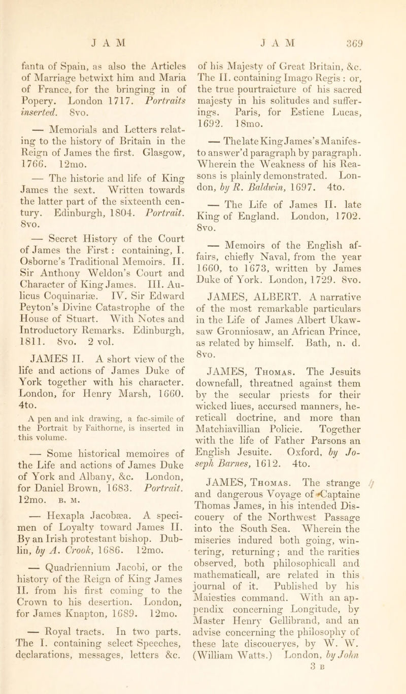fanta of Spain, as also the Articles of Marriage betwixt him and Maria of France, for the bringing in of Popery. London 1717. Portraits inserted. 8vo. — Memorials and Letters relat- ing to the history of Britain in the Reign of James the first. Glasgow, 1766. 12mo. — The historie and life of King James the sext. Written towards the latter part of the sixteenth cen- tury. Edinburgh, 1804. Portrait. 8 vo. — Secret History of the Court of James the First : containing, I. Osborne’s Traditional Memoirs. II. Sir Anthony Weldon’s Court and Character of King James. III. Au- licus Coquinarise. IV. Sir Edward Peyton’s Divine Catastrophe of the House of Stuart. With Notes and Introductory Remarks. Edinburgh, 1811. 8vo. 2 vol. JAMES II. A short view of the life and actions of James Duke of York together with his character. London, for Henry Marsh, 1660. 4to. A pen and ink drawing, a fac-simile of the Portrait by Faithorne, is inserted in this volume. — Some historical memoires of the Life and actions of James Duke of York and Albany, &amp;c. London, for Daniel Brown, 1683. Portrait. 12mo. b. m. — Hexapla Jacobsea. A speci- men of Loyalty toward James II. By an Irish protestant bishop. Dub- lin, by A. Crook, 1686. 12mo. — Quadriennium Jacobi, or the history of the Reign of King James II. from his first coming to the Crown to his desertion. London, for James Knapton, 1689. 12mo. — Royal tracts. In two parts. The I. containing select Speeches, declarations, messages, letters &amp;c. of his Majesty of Great Britain, &amp;c. The II. containing Imago Regis : or, the true pourtraicture of his sacred majesty in his solitudes and suffer- ings. Paris, for Estiene Lucas, 1692. 18mo. — Thelate King James’s Manifes- to answer’d paragraph by paragraph. Wherein the Weakness of his Rea- sons is plainly demonstrated. Lon- don, by R. Baldwin, 1697. 4to. — The Life of James II. late King of England. London, 1702. 8 vo. — Memoirs of the English af- fairs, chiefly Naval, from the year 1660, to 1673, written by James Duke of York. London, 1729. 8vo. JAMES, ALBERT. A narrative of the most remarkable particulars in the Life of James Albert Ukaw- saw Gronniosaw, an African Prince, as related by himself. Bath, n. d. 8vo. JAMES, Thomas. The Jesuits downefall, threatned against them by the secular priests for their wicked liues, accursed manners, he- reticall doctrine, and more than Matchiavillian Policie. Together with the life of Father Parsons an English Jesuite. Oxford, by Jo- seph Barnes, 1612. 4to. JAMES, Thomas. The strange // and dangerous Voyage of Adaptable Thomas James, in his intended Dis- couery of the Northwest Passage into the South Sea. Wherein the miseries indured both going, win- tering, returning ; and the rarities observed, both philosophicall and mathematicall, are related in this journal of it. Published by his Maiesties command. With an ap- pendix concerning Longitude, by Master Henry Gellibrand, and an advise concerning the philosophy of these late discouerves, by W. W. (William Watts.) London, by John 3 B
