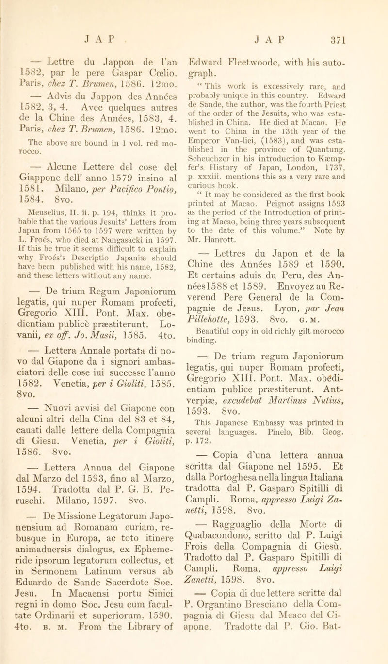 — Lettre du Jappon de Pan 1582, par le pere Caspar Coelio. Paris, chez T. Brumen, 1586. 12mo. — Ad vis du Jappon des Annees 1582, 3, 4. Avec quelques autres de la Chine des Annees, 1583, 4. Paris, chez T.Bi'umen, 1586. 12mo. The above are bound in 1 vol. red mo- rocco. — Alcune Lettere del cose del Giappone dell’ anno 1579 insino al 1581. Milano, per Pacifico Pontio, 1584. 8vo. Meuselius, II. ii. p. 194, thinks it pro- bable that the various Jesuits’ Letters from Japan from 1565 to 1597 were written by L. Froes, who died at Nangasacki in 1597. If this be true it seems difficult to explain why Froes’s Descriptio Japaniae should have been published with his name, 1582, and these letters without any name. — De trium Regum Japoniorum legatis, qui nuper Romam profecti, Gregorio XIII. Pont. Max. obe- dientiam publice prsestiterunt. Lo- vanii, ex off. Jo.Masii, 1585. 4to. — Lettera Annale portata di no- vo dal Giapone da i signori ambas- eiatori delle cose iui successe l’anno 1582. Venetia, per i Gioliti, 1585. 8vo. — Nuovi avvisi del Giapone con alcuni altri della Cina del 83 et 84, cauati dalle lettere della Compagnia di Giesu. Venetia, per i Gioliti, 1586. 8vo. — Lettera Annua del Giapone dal Marzo del 1593, fino al Marzo, 1594. Tradotta dal P. G. B. Pe- ruschi. Milano, 1597. 8vo. — De Missione Legatorum Japo- nensium ad Romanam curiam, re- busque in Europa, ac toto itinere animaduersis dialogus, ex Epheme- ride ipsorum legatorum collectus, et in Sermonem Latinum versus ab Eduardo de Sande Sacerdote Soc. Jesu. In Macaensi portu Sinici regni in domo Soc. Jesu cum facul- tate Ordmarii et superiorum, 1590. 4to. b. m. From the Library of Edward Fleetwoode, with his auto- graph. “ This work is excessively rare, and probably unique in this country. Edward de Sande, the author, was the fourth Priest of the order of the Jesuits, who was esta- blished in China. He died at Macao. He went to China in the 13th year of the Emperor Van-liei, (1583), and was esta- blished in the province of Quantung. Scheuchzer in his introduction to Kaemp- fer’s History of Japan, London, 1737, p. xxxiii. mentions this as a very rare and curious book. “ It may be considered as the first book printed at Macao. Peignot assigns 1593 as the period of the Introduction of print- ing at Macao, being three years subsequent to the date of this volume.” Note by Mr. Hanrott. — Lettres du Japon et de la Chine des Annees 1589 et 1590. Et certains aduis du Peru, des An- neesl588 et 1589. EnvovezauRe- verend Pere General de la Com- pagnie de Jesus. Lyon, par Jean Pillehotte, 1593. 8vo. g.m. Beautiful copy in old richly gilt morocco binding. — De trium regum Japoniorum legatis, qui nuper Romam profecti, Gregorio XIII. Pont. Max. ob6di- entiam publice praestiterunt. Ant- verpise, excudebat Martinus Nutius, 1593. 8vo. This Japanese Embassy was printed in several languages. Pinelo, Bib. Geog. p. 172. — Copia d’una lettera annua scritta dal Giapone nel 1595. Et dalla Portoghesa nella lingua Italiana tradotta dal P. Gasparo Spitilli di Campli. Roma, appresso Luigi Za- netti, 1598. 8vo. — Ragguaglio della Morte di Quabacondono, scritto dal P. Luigi Frois della Compagnia di Giesu. Tradotto dal P. Gasparo Spitilli di Campli. Roma, appresso Luigi Zanetti, 1598. 8vo. — Copia di due lettere scritte dal P. Organtino Bresciano della Com- pagnia di Giesu dal Meaco del Gi- apone. Tradotte dal P. Gio. Bat-