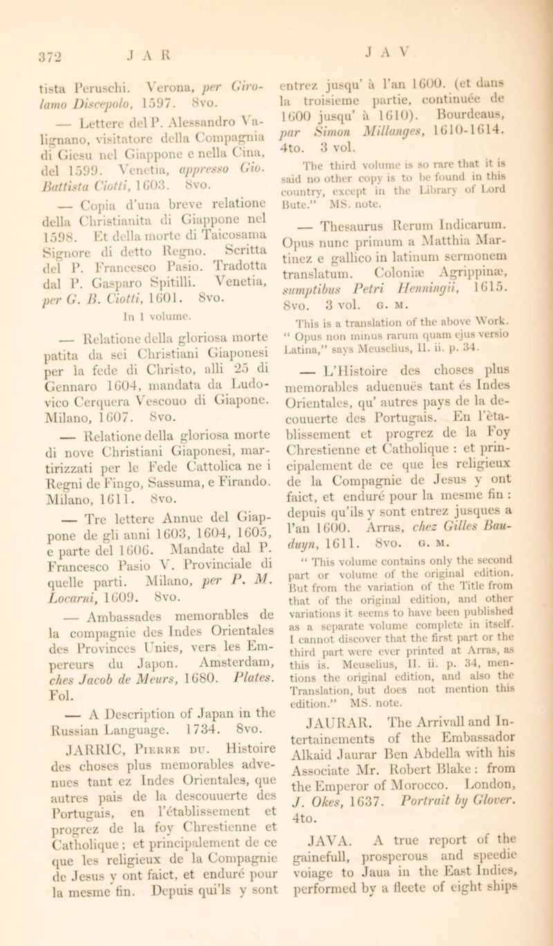 tista Peruschi. Verona, per Giro- lamo Discepolo, 1597. 8vo. — Lettere del P. Alessandro \ a- lignano, visitatore della Compagnia di Giesu nel Giappone e nella Cina, del 1599. \renetia, appresso Gio. Battista Ciotti, 1C03. 8vo. — Copia d’una breve relatione della Christianita di Giappone nel 1598. Et della morte di Taicosama Signore di detto Regno. Scritta del P. Francesco Pasio. Iradotta dal P. Gasparo Spitilli. Venetia, per G. B. Ciotti, 1601. 8vo. In 1 volume. — Relatione della gloriosa morte patita da sei Ghristiani Giaponesi per la fede di Christo, alii 25 di Gennaro 1G04, mandata da Ludo- vico Cerquera Vescouo di Giapone. Milano, 1 GO 7. 8vo. — Relatione della gloriosa morte di nove Ghristiani Giaponesi, mar- tirizzati per le Fede Gattolica ne i Regni de Fingo, Sassuma, e Firando. Milano, 1611. 8vo. — Tre lettere Annue del Giap- pone de gli anni 1G03, 1604, 1605, e parte del 1G0G. Mandate dal P. Francesco Pasio \ . Provinciale di quelle parti. Milano, per P. M. Locarni, 1G09. 8vo. — Ambassades memorables de la compagnie des hides Orientales des Provinces 1 nies, vers les Em- pereurs du Japon. Amsterdam, ches Jacob de Meurs, 1680. Plates. Fol. — A Description of Japan in the Russian Language. 1734. 8vo. JARRIC, Pierre du. Histoire des choses plus memorables adve- nues tant ez Indes Orientales, que autres pais de la descouuerte des Portusrais, en Petablissement et progrez de la foy Chrestienne et Catholique ; et principalement de ce que les religieux de la Compagnie de Jesus y ont faict, et endure pour la mesme fin. Depuis qui’ls y sont entrez jusqu’ a Fan 1600. (et dans la troisieme partie, continu6e de 1600 jusqu a 1610). Bourdeaus, par Simon Millanges, 1610-1614. 4to. 3 vol. The third volume is so rare that it is said no other copy is to be found in this country, except in the Library ot Lord Bute. MS. note. — Thesaurus Rerum Indicarum. Opus nunc primum a Matthia Mar- tinez e gallico in latinum sermonem translatum. Goloniae Agrippina?, sumptibus Petri Henningii, 1615. 8vo. 3 vol. G. M. This is a translation of the above Work. “ Opus non minus rarum quam ejus versio Latina, says Meuselius, II. ii. p. 34. — L’llistoire des choses plus memorables aduenues tant es hides Orientales, qu autres pays de la de- couuerte des Portugais. En l’eta- blissement et progrez de la Foy Chrestienne et Catholique : et prin- cipalement de ce que les religieux de la Compagnie de Jesus y ont faict, et endure pour la mesme fin : depuis qu’ilsy sont entrez jusques a l’an 1600. Arras, ckez Gilles Bau- duyn, 1611. 8vo. g. m. “ This volume contains only the second part or volume of the original edition. But from the variation of the Title from that of the original edition, and other variations it seems to have been published as a separate volume complete in itself. I cannot discover that the first part or the third part were ever printed at Arras, as this is. Meuselius, II. ii. p. 34, men- tions the original edition, and also the Translation, but does not mention this edition. MS. note. JAURAR. The Arrivall and In- tertainements of the Embassador Alkaid Jaurar Ben Abdella with his Associate Mr. Robert Blake: from the Emperor of Morocco. London, J. Okes, 1637. Portrait by Glover. 4to. JAVA. A true report of the gainefull, prosperous and speedie voiage to Jaua in the Last Indies, performed by a lleete of eight ships