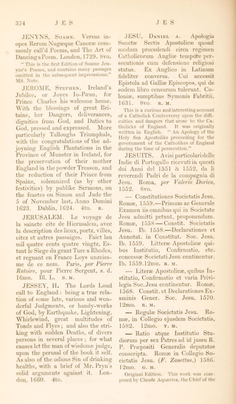 JEW NS, Soamk. Versus in- opes Ileruin Nugaeque Canorae com- monly call’d Poems, and The Art of DancingaPoem. London, 1729. 8vo. “ This is the first Edition of Soame Jen- vns’s Poems, and contains many passages omitted in the subsequent impresssions.” MS. Note. JEROME, Stephen. Ireland’s Jubilee, or Joyes I o-Paean, for Prince Charles his welcome home. With the blessings of great Bri- taine, her Dangers, deliverances, dignities from God, and Duties to God, pressed and expressed. More particularly Talloughs Triumphals, with the congratulations of the ad- jovning English Plantations in the Province of Munster in Ireland, for the preservation of their mother England in the powder Treason, and the reduction of their Prince from Spaine, solemnized (as by other festivities) by publike Sermons, on the feastes on Simon and Jude the 5 of November last, Anno Domini 1623. Dublin, 1624. 4to. r. JERUSALEM. Le voyage de la saincte cite de Hierusalem, avec la description deslieux, portz, villes, citez et autres passaiges. Faict lan mil quatre cents quatre vingtz, Es- tant le Siege du grant Turc a Rhodes, et remnant en France Loys unzeies- O J me de ce nom. Paris, par Pierre Ratoire, pour Pierre Sergent, s. d. 16mo. Bl. L. b. m. JESSEY, H. The Lords Loud call to England : being a true rela- tion of some late, various and won- derful Judgments, or handv-works of God, by Earthquake, Lightening, Whirlewind, great multitudes of Toads and Flyes; and also the stri- king with sudden Deaths, of divers persons in several places ; for what causes let the man of wisdome judge, upon the perusal of the book it self. As also of the odious Sin of drinking healths, with a brief of Mr. Pryn’s solid arguments against it. Lon- don, 1660. 4to. JESU, Daniel a. Apologia Sanctse Sectis Apostolicae quoad modum procedendi circa regimen Catholicorum Anglia? tempore per- secutionis cum defensione religiosi status. Ex Anglico in Latinum fideliter conversa. Cui accessit Epistola ad Galliae Episcopos, qui de eodem libro censuram tulerunt. Co- loniae, sumptibus Svmonis Fabritii, 1631. 8vo. r. m. This is a curious and interesting account of a Catholick Controversy upon the diffi- culties and dangers that arose to the Ca- tholicks of England. It was originally written in English. “ An Apology of the Holy Sea Apostoliks proceeding for the government of the Catholikes of England during the time of persecution.” JESUITS. Avisi particolaridelle Indie di Portogallo ricevuti in questi doi Anni del 1551 &amp; 1552, da li reverendi Padri de la compagnia di Jesu. Roma, per Valerio Dorico, 1552. 8vo. — Constitutiones Societatis Jesu. Roma?, 1559.—Primum ac Generale Examen iis omnibus qui in Societate Jesu admitti petunt, proponendum. Roma?, 1558 — Constit. Societatis Jesu. Ib. 1558.—Declarationes et Annotat. in Constitut. Soc. Jesu. Ib. 1559. Littera? Apostolicae qui- bus Institutio, Confirmatio, etc. concessae Societati Jesu continentur. Ib. 1559.12mo. r. m. — Litera? Apostolica?, quibus In- stitutio, Confirmatio et varia Privi- legia Soc. Jesu continentur. Roma*, 1568. Constit. et Declarationes Ex- aminis Gener. Soc. Jesu, 1570. 12mo. r. m. — llegula? Societatis Jesu. Ro- ma*, in Collegio ejusdem Societatis, 1582. 12mo. y. m. — Ratio atque Institutio Stu- diorum per sex Patresad id jussu R. P. Praepositi Generalis deputatos conscripta. Roma? in Collegio So- cietatis Jesu. (F. Zanettus,) 1586. 12mo. g. m. Original Edition. This work was com- posed by Claude Aquaviva, the Chief of the