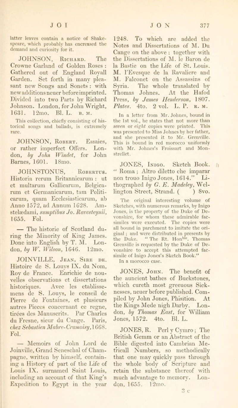 latter leaves contain a notice of Shake- speare, which probably has encreased the demand and curiosity for it. JOHNSON, Richard. The Crowne Garland of Golden Roses : Gathered out of England Royall Garden. Set forth in many plea- sant new Songs and Sonets : with new additions neuer before imprinted. Divided into two Parts bv Richard J Johnson. London, for John Wright, 1G31. 12mo. Bl. L. b. m. This collection, chiefly consisting of his- torical songs and ballads, is extremely rare. JOHNSON, Robert. Essaies, or rather imperfect Offers. Lon- don, by John Winclet, for John Barnes, 1601. 18mo. JOHNSTONUS, Robertus. Historia rerum Britannicarum : ut et multarum Gallicarum, Belgica- rum et Germanicarum, tam Politi- carum, quam Ecclesiasticarum, ab Anno 1572, ad Annum 1628. Am- stelsedami, sumptibus Jo. Ravesteynii, 1655. Fol. — The historie of Scotland du- ring the Minority of King James. Done into English by T. M. Lon- don, by W. Wilson, 1646. 12mo. JOINVILLE, Jean, Sire de. Histoire de S. Louys IX. du Nom, Roy de France. Enrichie de nou- velles observations et dissertations historiques. Avec les etablisse- mens de S. Louvs, le conseil de Pierre de Fontaines, et plusieurs autres Pieces concernant ce regne, tirees des Manuscrits. Par Charles du Fresne, sieur du Cange. Paris, chcz Sebastien Mabre-Cramoisy, 1668. Fol. — Memoirs of John Lord de Joinville, Grand Seneschal of Cham- pagne, written by himself, contain- ing a History of part of the Life of Louis IX. surnamed Saint Louis, including an account of that King’s Expedition to Egypt in the year 1248. To which are added the Notes and Dissertations of M. Du Cange on the above : together with the Dissertations of M. le Baron de la Bastie on the Life of St. Louis. M. l’Evesque de la Ravaliere and M. Falconet on the Assassins of Syria. The whole translated hv Thomas Jolines. At the Hafod Press, by Jaynes Henderson, 1807. Plates. 4to. 2 vol. L. P. r. m. In a letter from Mr. Johnes, bound in the 1st vol., he states that not more than seven or eight copies were printed. This was presented to Miss Johnes by her father, and she presented it to Mr. Grenville. This is bound in red morocco uniformly with Mr. Johnes’s Froissart and Mon- strellet. JONES, Inigo. Sketch Book, j ‘c Roma ; Altro diletto che imparar non trouo Inigo Jones, 1614.” Li- thographed by G. E. Madeley, Wel- lington Street, Strand. ( ) 8vo. The original interesting volume of Sketches, with numerous remarks, by Inigo Jones, is the property of the Duke of De- vonshire, for whom these admirable fac- similes were executed. The copies were all bound in parchment to imitate the ori- ginal ; and were distributed in presents by the Duke. “ The Rt. Honble. Thomas Grenville is requested by the Duke of De- vonshire to accept this attempted fac- simile of Inigo Jones’s Sketch Book.” In a morocco case. JONES, John. The benefit of the auncient bathes of Buckstones, which cureth most greeuous Sick- nesses, neuer before published. Com- piled by John Jones, Phisition. At the Kings Mede nigh Darby. Lon- don, by Thomas East, for William Jones, 1572. 4to. Bl. L. JONES, R. Perl y Cymro ; The British Gemm or an Abstract of the Bible digested into Cambrian Me- trical! Numbers, so methodically that one may quickly pass through the whole body of Scripture and retain the substance thereof with much advantage to memory. Lon- don, 1655. 1 2mo.