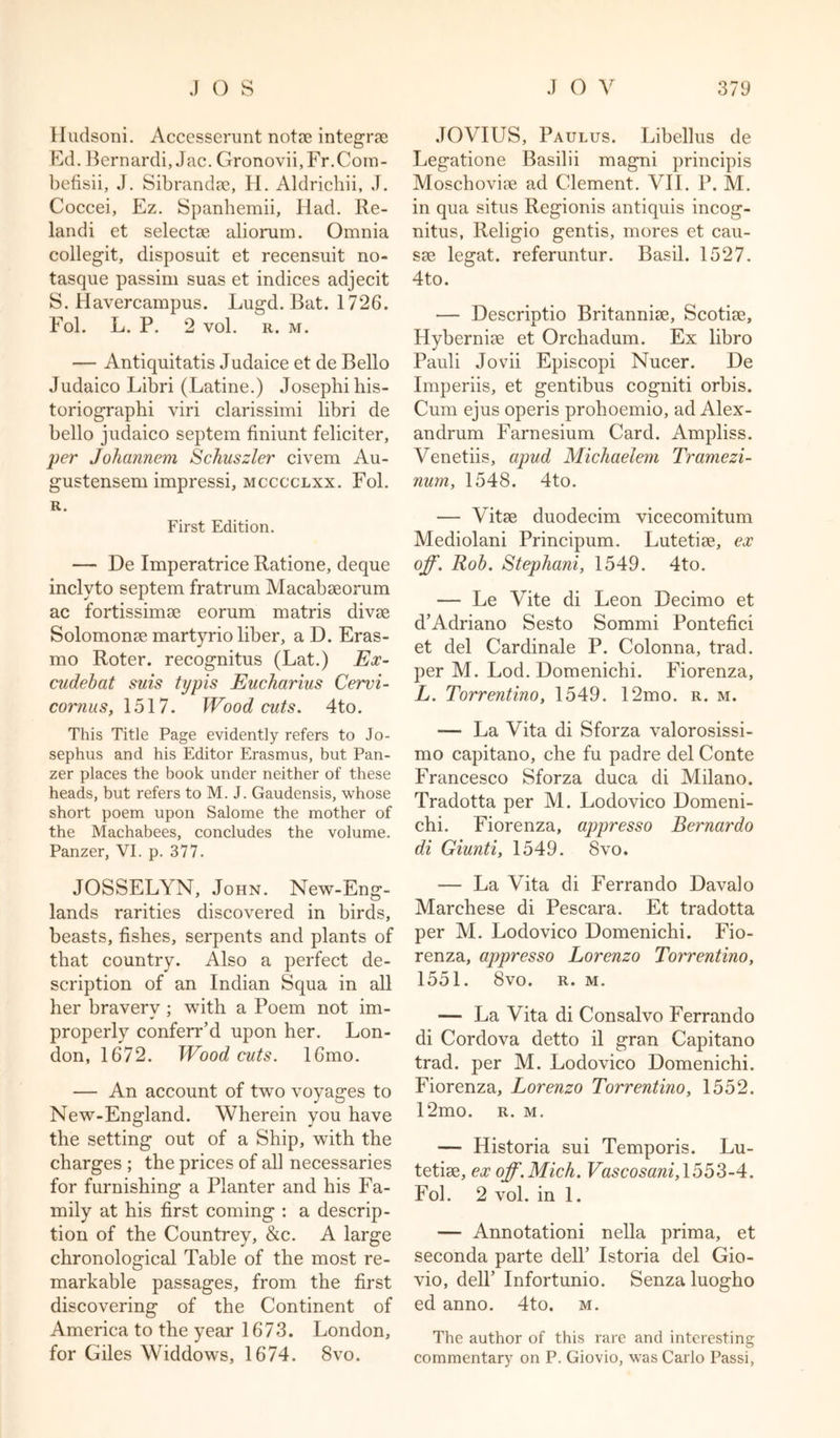 Hudsoni. Accesserunt notae integrae Ed. Bernardi, Jac. Gronovii,Fr.Com- befisii, J. Sibrandse, H. Aldricliii, J. Coccei, Ez. Spanhemii, Had. Re- landi et selectae aliorum. Omnia collegit, disposuit et recensuit no- tasque passim suas et indices adjecit S. Havercampus. Lugd. Bat. 1726. Fol. L. P. 2 vol. r. m. — Antiquitatis Judaice et de Bello Judaico Libri (Latine.) Josephihis- toriographi viri clarissimi libri de bello judaico septem finiunt feliciter, per Johannem Schuszler civem Au- gustensem impressi, mcccclxx. Fol. R. First Edition. — De Imperatrice Ratione, deque inclyto septem fratrum Macabseorum ac fortissimae eorum matris divae Solomonae martyrio liber, a D. Eras- mo Roter. recognitus (Lat.) Ex- cudebat suis typis Eucharius Cervi- cornus, 1517. Wood cuts. 4to. This Title Page evidently refers to Jo- sephus and his Editor Erasmus, but Pan- zer places the book under neither of these heads, but refers to M. J. Gaudensis, whose short poem upon Salome the mother of the Machabees, concludes the volume. Panzer, VI. p. 377. JOSSELYN, John. New-Eng- lands rarities discovered in birds, beasts, fishes, serpents and plants of that country. Also a perfect de- scription of an Indian Squa in all her bravery ; with a Poem not im- properly conferr’d upon her. Lon- don, 1672. Wood cuts. 16mo. — An account of two voyages to New-England. Wherein you have the setting out of a Ship, with the charges ; the prices of all necessaries for furnishing a Planter and his Fa- mily at his first coming : a descrip- tion of the Countrey, &amp;c. A large chronological Table of the most re- markable passages, from the first discovering of the Continent of America to the year 1673. London, for Giles Widdows, 1674. 8vo. JOVIUS, Paulus. Libellus de Legatione Basilii magni principis Moschoviae ad Clement. VII. P. M. in qua situs Regionis antiquis incog- nitus, Religio gentis, mores et cau- sae legat. referuntur. Basil. 1527. 4to. — Descriptio Britannise, Scotiae, Hyberniae et Orchadum. Ex libro Pauli Jovii Episcopi Nucer. De Imperiis, et gentibus cogniti orbis. Cum ejus operis prohoemio, ad Alex- andrum Farnesium Card. Ampliss. Venetiis, apud Michaelem Tramezi- num, 1548. 4to. — Vitae duodecim vicecomitum Mediolani Principum. Lutetiae, ex off. Rob. Stephani, 1549. 4to. — Le Vite di Leon Decimo et d’Adriano Sesto Sommi Pontefici et del Cardinale P. Colonna, trad, per M. Lod. Domeniclii. Fiorenza, L. Torrentino, 1549. 12mo. r. m. -— La Vita di Sforza valorosissi- mo capitano, che fu padre del Conte Francesco Sforza duca di Milano. Tradotta per M. Lodovico Domeni- chi. Fiorenza, appresso Bernardo di Giunti, 1549. 8vo. — La Vita di Ferrando Davalo Marchese di Pescara. Et tradotta per M. Lodovico Domenichi. Fio- renza, appresso Lorenzo Torrentino, 1551. 8vo. r. m. — La Vita di Consalvo Ferrando di Cordova detto il gran Capitano trad, per M. Lodovico Domenichi. Fiorenza, Lorenzo Torrentino, 1552. 12mo. r. m. — Historia sui Temporis. Lu- tetiae, ex off. Mich. Vascosani, 1553-4. Fol. 2 vol. in 1. — Annotationi nella prima, et seconda parte dell’ Istoria del Gio- vio, dell’ Infortunio. Senza luogho ed anno. 4to. m. The author of this rare and interesting commentary on P. Giovio, was Carlo Passi,
